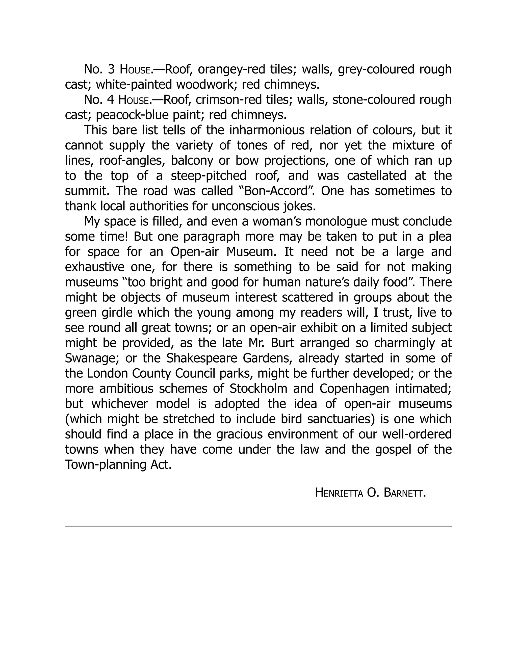 No. 3 House.—Roof, orangey-red tiles; walls, grey-coloured rough
cast; white-painted woodwork; red chimneys.
No. 4 House.—Roof, crimson-red tiles; walls, stone-coloured rough
cast; peacock-blue paint; red chimneys.
This bare list tells of the inharmonious relation of colours, but it
cannot supply the variety of tones of red, nor yet the mixture of
lines, roof-angles, balcony or bow projections, one of which ran up
to the top of a steep-pitched roof, and was castellated at the
summit. The road was called “Bon-Accord”. One has sometimes to
thank local authorities for unconscious jokes.
My space is filled, and even a woman’s monologue must conclude
some time! But one paragraph more may be taken to put in a plea
for space for an Open-air Museum. It need not be a large and
exhaustive one, for there is something to be said for not making
museums “too bright and good for human nature’s daily food”. There
might be objects of museum interest scattered in groups about the
green girdle which the young among my readers will, I trust, live to
see round all great towns; or an open-air exhibit on a limited subject
might be provided, as the late Mr. Burt arranged so charmingly at
Swanage; or the Shakespeare Gardens, already started in some of
the London County Council parks, might be further developed; or the
more ambitious schemes of Stockholm and Copenhagen intimated;
but whichever model is adopted the idea of open-air museums
(which might be stretched to include bird sanctuaries) is one which
should find a place in the gracious environment of our well-ordered
towns when they have come under the law and the gospel of the
Town-planning Act.
Henrietta O. Barnett.
 