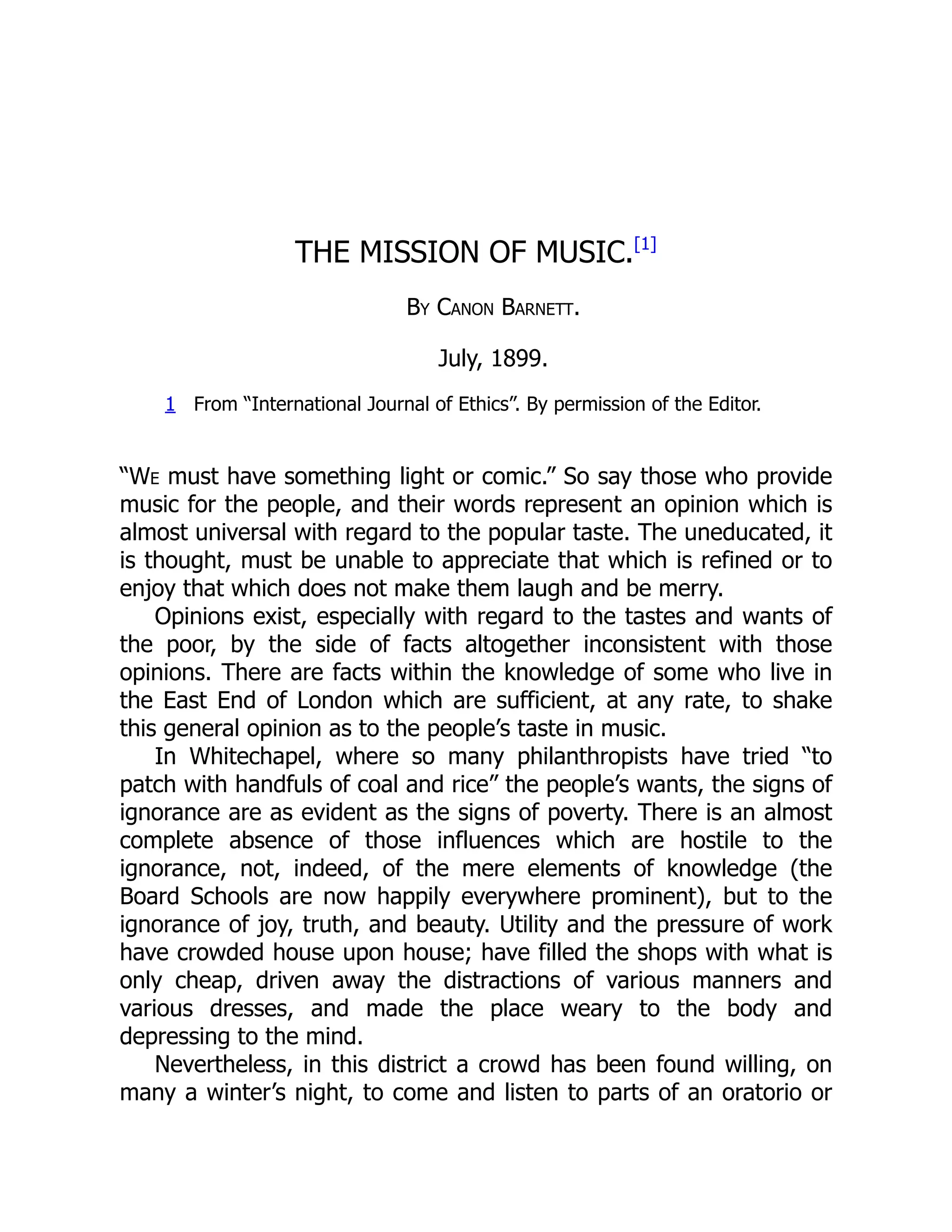 THE MISSION OF MUSIC.[1]
By Canon Barnett.
July, 1899.
1 From “International Journal of Ethics”. By permission of the Editor.
“We must have something light or comic.” So say those who provide
music for the people, and their words represent an opinion which is
almost universal with regard to the popular taste. The uneducated, it
is thought, must be unable to appreciate that which is refined or to
enjoy that which does not make them laugh and be merry.
Opinions exist, especially with regard to the tastes and wants of
the poor, by the side of facts altogether inconsistent with those
opinions. There are facts within the knowledge of some who live in
the East End of London which are sufficient, at any rate, to shake
this general opinion as to the people’s taste in music.
In Whitechapel, where so many philanthropists have tried “to
patch with handfuls of coal and rice” the people’s wants, the signs of
ignorance are as evident as the signs of poverty. There is an almost
complete absence of those influences which are hostile to the
ignorance, not, indeed, of the mere elements of knowledge (the
Board Schools are now happily everywhere prominent), but to the
ignorance of joy, truth, and beauty. Utility and the pressure of work
have crowded house upon house; have filled the shops with what is
only cheap, driven away the distractions of various manners and
various dresses, and made the place weary to the body and
depressing to the mind.
Nevertheless, in this district a crowd has been found willing, on
many a winter’s night, to come and listen to parts of an oratorio or
 