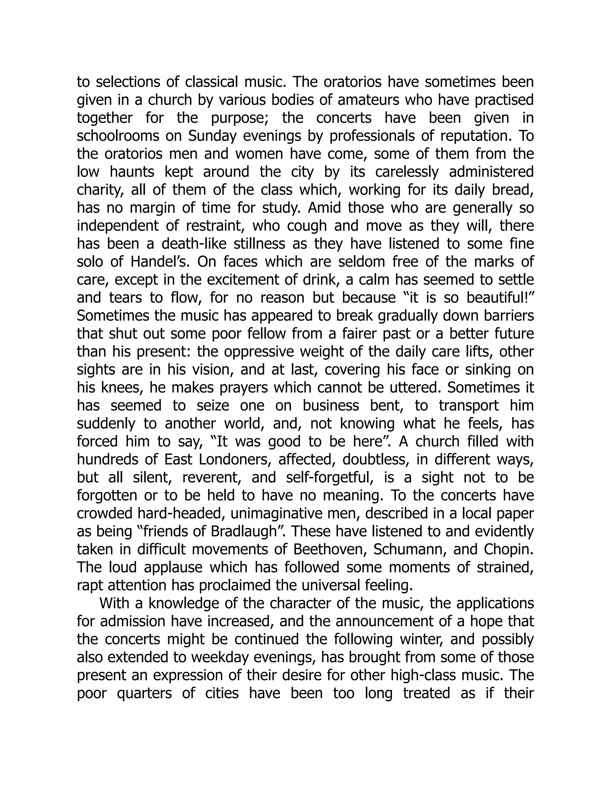 to selections of classical music. The oratorios have sometimes been
given in a church by various bodies of amateurs who have practised
together for the purpose; the concerts have been given in
schoolrooms on Sunday evenings by professionals of reputation. To
the oratorios men and women have come, some of them from the
low haunts kept around the city by its carelessly administered
charity, all of them of the class which, working for its daily bread,
has no margin of time for study. Amid those who are generally so
independent of restraint, who cough and move as they will, there
has been a death-like stillness as they have listened to some fine
solo of Handel’s. On faces which are seldom free of the marks of
care, except in the excitement of drink, a calm has seemed to settle
and tears to flow, for no reason but because “it is so beautiful!”
Sometimes the music has appeared to break gradually down barriers
that shut out some poor fellow from a fairer past or a better future
than his present: the oppressive weight of the daily care lifts, other
sights are in his vision, and at last, covering his face or sinking on
his knees, he makes prayers which cannot be uttered. Sometimes it
has seemed to seize one on business bent, to transport him
suddenly to another world, and, not knowing what he feels, has
forced him to say, “It was good to be here”. A church filled with
hundreds of East Londoners, affected, doubtless, in different ways,
but all silent, reverent, and self-forgetful, is a sight not to be
forgotten or to be held to have no meaning. To the concerts have
crowded hard-headed, unimaginative men, described in a local paper
as being “friends of Bradlaugh”. These have listened to and evidently
taken in difficult movements of Beethoven, Schumann, and Chopin.
The loud applause which has followed some moments of strained,
rapt attention has proclaimed the universal feeling.
With a knowledge of the character of the music, the applications
for admission have increased, and the announcement of a hope that
the concerts might be continued the following winter, and possibly
also extended to weekday evenings, has brought from some of those
present an expression of their desire for other high-class music. The
poor quarters of cities have been too long treated as if their
 