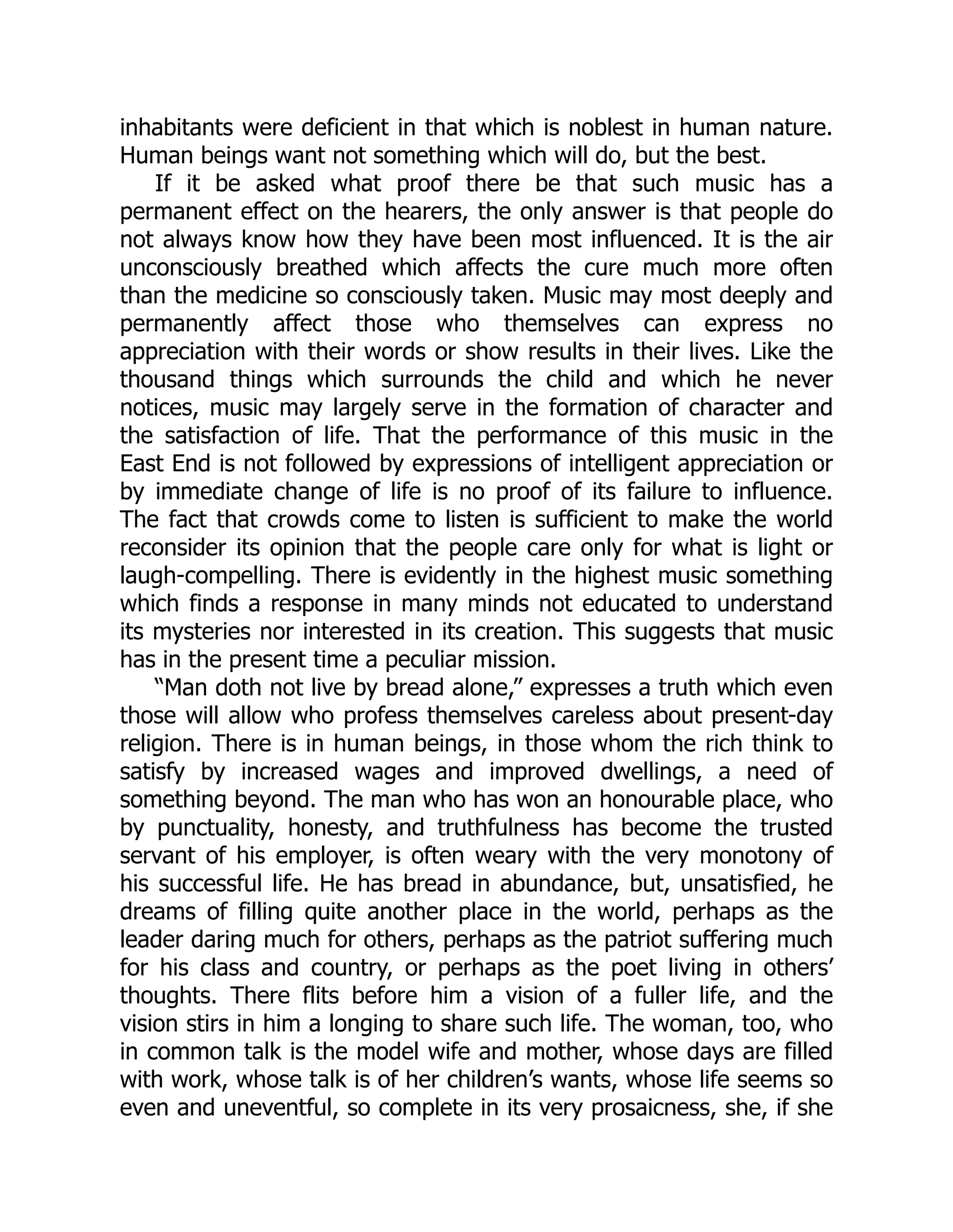 inhabitants were deficient in that which is noblest in human nature.
Human beings want not something which will do, but the best.
If it be asked what proof there be that such music has a
permanent effect on the hearers, the only answer is that people do
not always know how they have been most influenced. It is the air
unconsciously breathed which affects the cure much more often
than the medicine so consciously taken. Music may most deeply and
permanently affect those who themselves can express no
appreciation with their words or show results in their lives. Like the
thousand things which surrounds the child and which he never
notices, music may largely serve in the formation of character and
the satisfaction of life. That the performance of this music in the
East End is not followed by expressions of intelligent appreciation or
by immediate change of life is no proof of its failure to influence.
The fact that crowds come to listen is sufficient to make the world
reconsider its opinion that the people care only for what is light or
laugh-compelling. There is evidently in the highest music something
which finds a response in many minds not educated to understand
its mysteries nor interested in its creation. This suggests that music
has in the present time a peculiar mission.
“Man doth not live by bread alone,” expresses a truth which even
those will allow who profess themselves careless about present-day
religion. There is in human beings, in those whom the rich think to
satisfy by increased wages and improved dwellings, a need of
something beyond. The man who has won an honourable place, who
by punctuality, honesty, and truthfulness has become the trusted
servant of his employer, is often weary with the very monotony of
his successful life. He has bread in abundance, but, unsatisfied, he
dreams of filling quite another place in the world, perhaps as the
leader daring much for others, perhaps as the patriot suffering much
for his class and country, or perhaps as the poet living in others’
thoughts. There flits before him a vision of a fuller life, and the
vision stirs in him a longing to share such life. The woman, too, who
in common talk is the model wife and mother, whose days are filled
with work, whose talk is of her children’s wants, whose life seems so
even and uneventful, so complete in its very prosaicness, she, if she
 