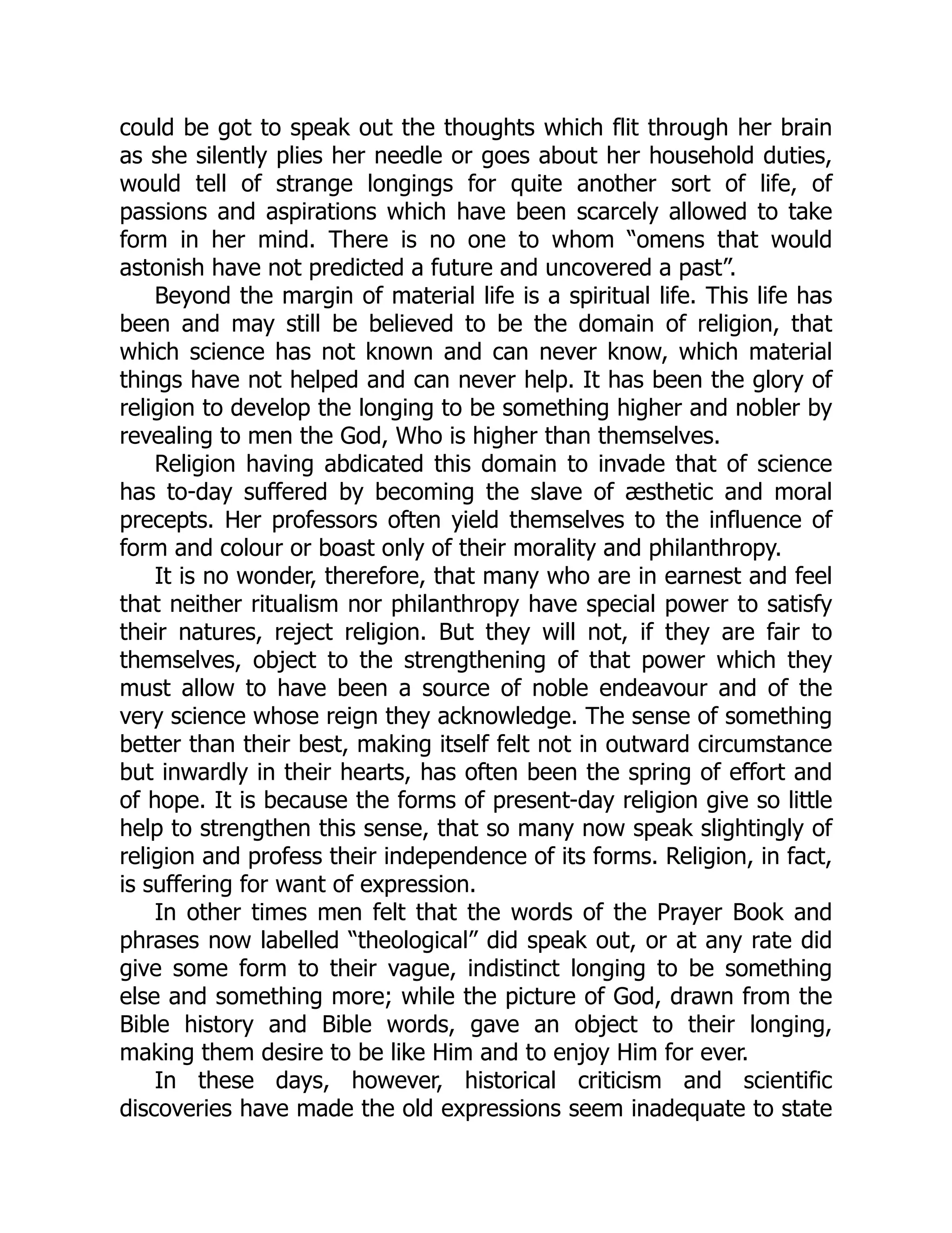 could be got to speak out the thoughts which flit through her brain
as she silently plies her needle or goes about her household duties,
would tell of strange longings for quite another sort of life, of
passions and aspirations which have been scarcely allowed to take
form in her mind. There is no one to whom “omens that would
astonish have not predicted a future and uncovered a past”.
Beyond the margin of material life is a spiritual life. This life has
been and may still be believed to be the domain of religion, that
which science has not known and can never know, which material
things have not helped and can never help. It has been the glory of
religion to develop the longing to be something higher and nobler by
revealing to men the God, Who is higher than themselves.
Religion having abdicated this domain to invade that of science
has to-day suffered by becoming the slave of æsthetic and moral
precepts. Her professors often yield themselves to the influence of
form and colour or boast only of their morality and philanthropy.
It is no wonder, therefore, that many who are in earnest and feel
that neither ritualism nor philanthropy have special power to satisfy
their natures, reject religion. But they will not, if they are fair to
themselves, object to the strengthening of that power which they
must allow to have been a source of noble endeavour and of the
very science whose reign they acknowledge. The sense of something
better than their best, making itself felt not in outward circumstance
but inwardly in their hearts, has often been the spring of effort and
of hope. It is because the forms of present-day religion give so little
help to strengthen this sense, that so many now speak slightingly of
religion and profess their independence of its forms. Religion, in fact,
is suffering for want of expression.
In other times men felt that the words of the Prayer Book and
phrases now labelled “theological” did speak out, or at any rate did
give some form to their vague, indistinct longing to be something
else and something more; while the picture of God, drawn from the
Bible history and Bible words, gave an object to their longing,
making them desire to be like Him and to enjoy Him for ever.
In these days, however, historical criticism and scientific
discoveries have made the old expressions seem inadequate to state
 