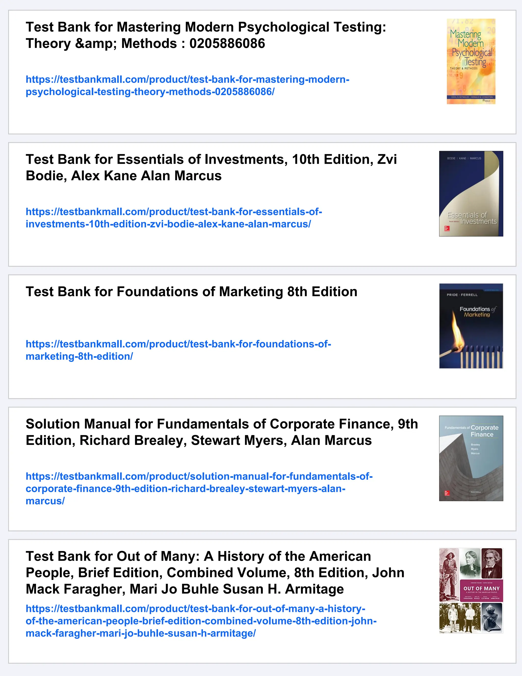 Test Bank for Mastering Modern Psychological Testing:
Theory &amp; Methods : 0205886086
https://testbankmall.com/product/test-bank-for-mastering-modern-
psychological-testing-theory-methods-0205886086/
Test Bank for Essentials of Investments, 10th Edition, Zvi
Bodie, Alex Kane Alan Marcus
https://testbankmall.com/product/test-bank-for-essentials-of-
investments-10th-edition-zvi-bodie-alex-kane-alan-marcus/
Test Bank for Foundations of Marketing 8th Edition
https://testbankmall.com/product/test-bank-for-foundations-of-
marketing-8th-edition/
Solution Manual for Fundamentals of Corporate Finance, 9th
Edition, Richard Brealey, Stewart Myers, Alan Marcus
https://testbankmall.com/product/solution-manual-for-fundamentals-of-
corporate-finance-9th-edition-richard-brealey-stewart-myers-alan-
marcus/
Test Bank for Out of Many: A History of the American
People, Brief Edition, Combined Volume, 8th Edition, John
Mack Faragher, Mari Jo Buhle Susan H. Armitage
https://testbankmall.com/product/test-bank-for-out-of-many-a-history-
of-the-american-people-brief-edition-combined-volume-8th-edition-john-
mack-faragher-mari-jo-buhle-susan-h-armitage/
 