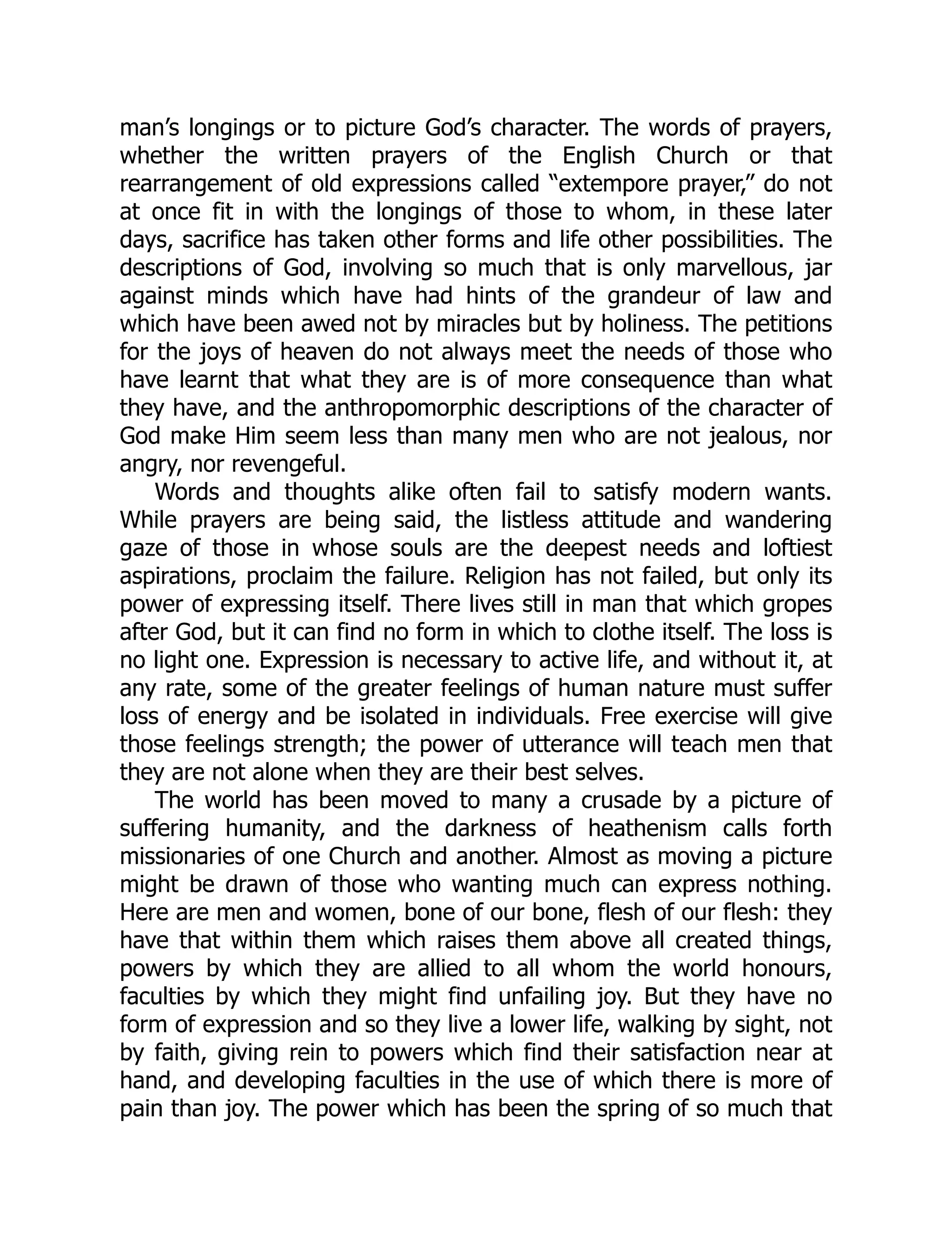 man’s longings or to picture God’s character. The words of prayers,
whether the written prayers of the English Church or that
rearrangement of old expressions called “extempore prayer,” do not
at once fit in with the longings of those to whom, in these later
days, sacrifice has taken other forms and life other possibilities. The
descriptions of God, involving so much that is only marvellous, jar
against minds which have had hints of the grandeur of law and
which have been awed not by miracles but by holiness. The petitions
for the joys of heaven do not always meet the needs of those who
have learnt that what they are is of more consequence than what
they have, and the anthropomorphic descriptions of the character of
God make Him seem less than many men who are not jealous, nor
angry, nor revengeful.
Words and thoughts alike often fail to satisfy modern wants.
While prayers are being said, the listless attitude and wandering
gaze of those in whose souls are the deepest needs and loftiest
aspirations, proclaim the failure. Religion has not failed, but only its
power of expressing itself. There lives still in man that which gropes
after God, but it can find no form in which to clothe itself. The loss is
no light one. Expression is necessary to active life, and without it, at
any rate, some of the greater feelings of human nature must suffer
loss of energy and be isolated in individuals. Free exercise will give
those feelings strength; the power of utterance will teach men that
they are not alone when they are their best selves.
The world has been moved to many a crusade by a picture of
suffering humanity, and the darkness of heathenism calls forth
missionaries of one Church and another. Almost as moving a picture
might be drawn of those who wanting much can express nothing.
Here are men and women, bone of our bone, flesh of our flesh: they
have that within them which raises them above all created things,
powers by which they are allied to all whom the world honours,
faculties by which they might find unfailing joy. But they have no
form of expression and so they live a lower life, walking by sight, not
by faith, giving rein to powers which find their satisfaction near at
hand, and developing faculties in the use of which there is more of
pain than joy. The power which has been the spring of so much that
 