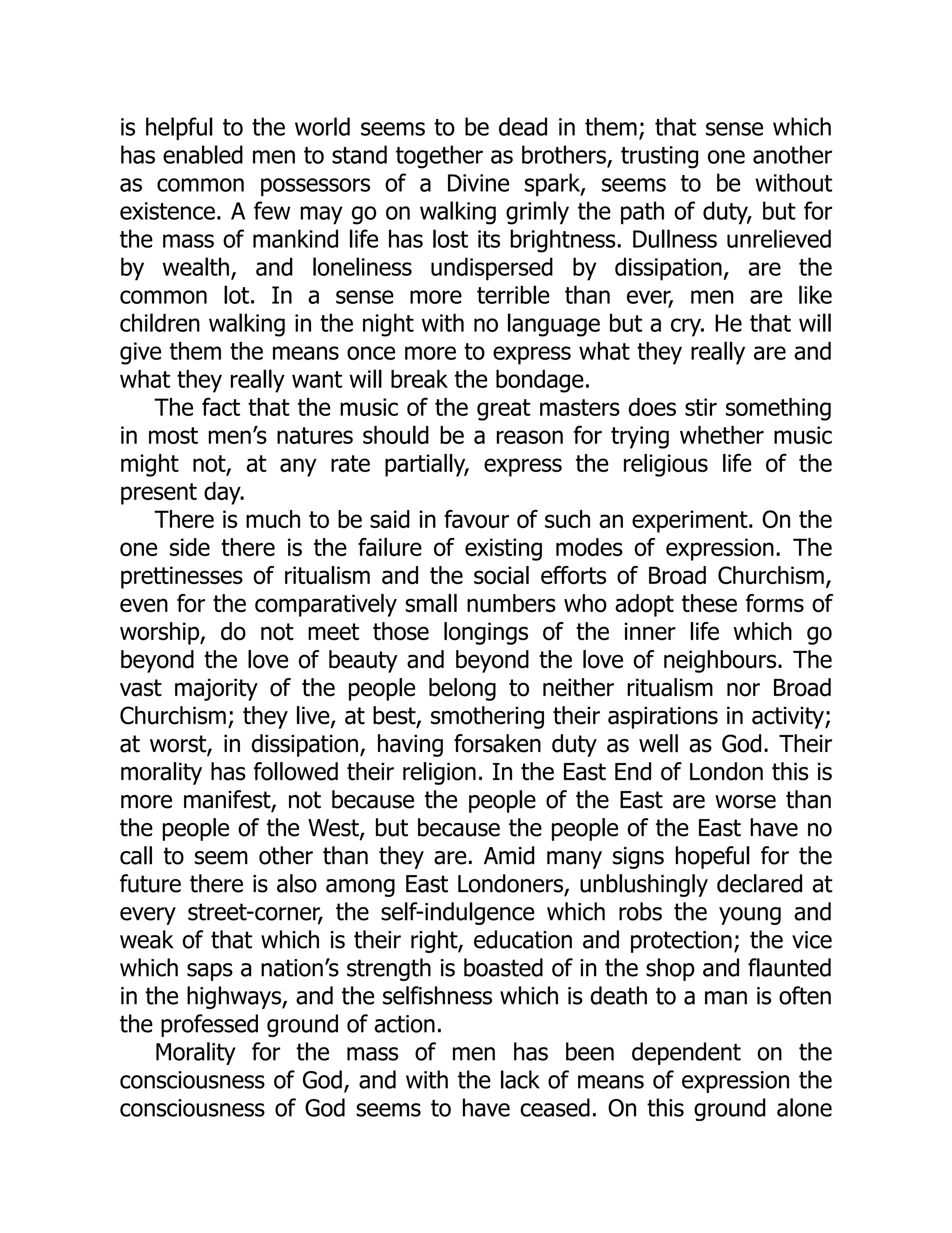 is helpful to the world seems to be dead in them; that sense which
has enabled men to stand together as brothers, trusting one another
as common possessors of a Divine spark, seems to be without
existence. A few may go on walking grimly the path of duty, but for
the mass of mankind life has lost its brightness. Dullness unrelieved
by wealth, and loneliness undispersed by dissipation, are the
common lot. In a sense more terrible than ever, men are like
children walking in the night with no language but a cry. He that will
give them the means once more to express what they really are and
what they really want will break the bondage.
The fact that the music of the great masters does stir something
in most men’s natures should be a reason for trying whether music
might not, at any rate partially, express the religious life of the
present day.
There is much to be said in favour of such an experiment. On the
one side there is the failure of existing modes of expression. The
prettinesses of ritualism and the social efforts of Broad Churchism,
even for the comparatively small numbers who adopt these forms of
worship, do not meet those longings of the inner life which go
beyond the love of beauty and beyond the love of neighbours. The
vast majority of the people belong to neither ritualism nor Broad
Churchism; they live, at best, smothering their aspirations in activity;
at worst, in dissipation, having forsaken duty as well as God. Their
morality has followed their religion. In the East End of London this is
more manifest, not because the people of the East are worse than
the people of the West, but because the people of the East have no
call to seem other than they are. Amid many signs hopeful for the
future there is also among East Londoners, unblushingly declared at
every street-corner, the self-indulgence which robs the young and
weak of that which is their right, education and protection; the vice
which saps a nation’s strength is boasted of in the shop and flaunted
in the highways, and the selfishness which is death to a man is often
the professed ground of action.
Morality for the mass of men has been dependent on the
consciousness of God, and with the lack of means of expression the
consciousness of God seems to have ceased. On this ground alone
 