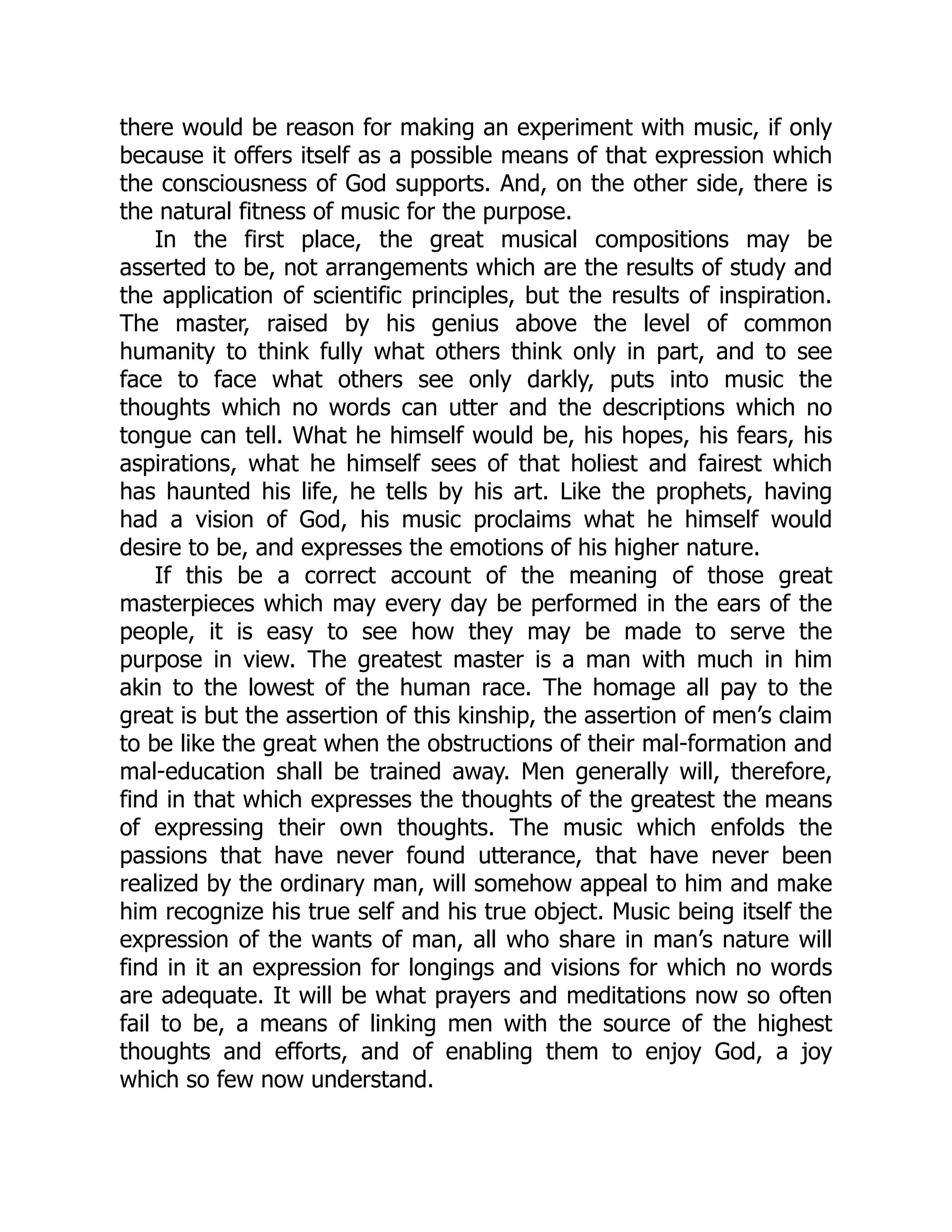 there would be reason for making an experiment with music, if only
because it offers itself as a possible means of that expression which
the consciousness of God supports. And, on the other side, there is
the natural fitness of music for the purpose.
In the first place, the great musical compositions may be
asserted to be, not arrangements which are the results of study and
the application of scientific principles, but the results of inspiration.
The master, raised by his genius above the level of common
humanity to think fully what others think only in part, and to see
face to face what others see only darkly, puts into music the
thoughts which no words can utter and the descriptions which no
tongue can tell. What he himself would be, his hopes, his fears, his
aspirations, what he himself sees of that holiest and fairest which
has haunted his life, he tells by his art. Like the prophets, having
had a vision of God, his music proclaims what he himself would
desire to be, and expresses the emotions of his higher nature.
If this be a correct account of the meaning of those great
masterpieces which may every day be performed in the ears of the
people, it is easy to see how they may be made to serve the
purpose in view. The greatest master is a man with much in him
akin to the lowest of the human race. The homage all pay to the
great is but the assertion of this kinship, the assertion of men’s claim
to be like the great when the obstructions of their mal-formation and
mal-education shall be trained away. Men generally will, therefore,
find in that which expresses the thoughts of the greatest the means
of expressing their own thoughts. The music which enfolds the
passions that have never found utterance, that have never been
realized by the ordinary man, will somehow appeal to him and make
him recognize his true self and his true object. Music being itself the
expression of the wants of man, all who share in man’s nature will
find in it an expression for longings and visions for which no words
are adequate. It will be what prayers and meditations now so often
fail to be, a means of linking men with the source of the highest
thoughts and efforts, and of enabling them to enjoy God, a joy
which so few now understand.
 