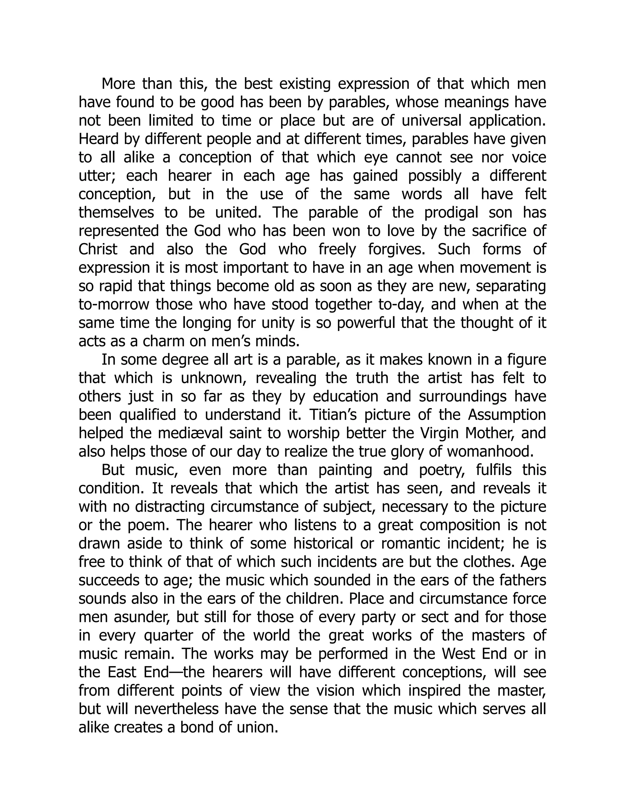 More than this, the best existing expression of that which men
have found to be good has been by parables, whose meanings have
not been limited to time or place but are of universal application.
Heard by different people and at different times, parables have given
to all alike a conception of that which eye cannot see nor voice
utter; each hearer in each age has gained possibly a different
conception, but in the use of the same words all have felt
themselves to be united. The parable of the prodigal son has
represented the God who has been won to love by the sacrifice of
Christ and also the God who freely forgives. Such forms of
expression it is most important to have in an age when movement is
so rapid that things become old as soon as they are new, separating
to-morrow those who have stood together to-day, and when at the
same time the longing for unity is so powerful that the thought of it
acts as a charm on men’s minds.
In some degree all art is a parable, as it makes known in a figure
that which is unknown, revealing the truth the artist has felt to
others just in so far as they by education and surroundings have
been qualified to understand it. Titian’s picture of the Assumption
helped the mediæval saint to worship better the Virgin Mother, and
also helps those of our day to realize the true glory of womanhood.
But music, even more than painting and poetry, fulfils this
condition. It reveals that which the artist has seen, and reveals it
with no distracting circumstance of subject, necessary to the picture
or the poem. The hearer who listens to a great composition is not
drawn aside to think of some historical or romantic incident; he is
free to think of that of which such incidents are but the clothes. Age
succeeds to age; the music which sounded in the ears of the fathers
sounds also in the ears of the children. Place and circumstance force
men asunder, but still for those of every party or sect and for those
in every quarter of the world the great works of the masters of
music remain. The works may be performed in the West End or in
the East End—the hearers will have different conceptions, will see
from different points of view the vision which inspired the master,
but will nevertheless have the sense that the music which serves all
alike creates a bond of union.
 