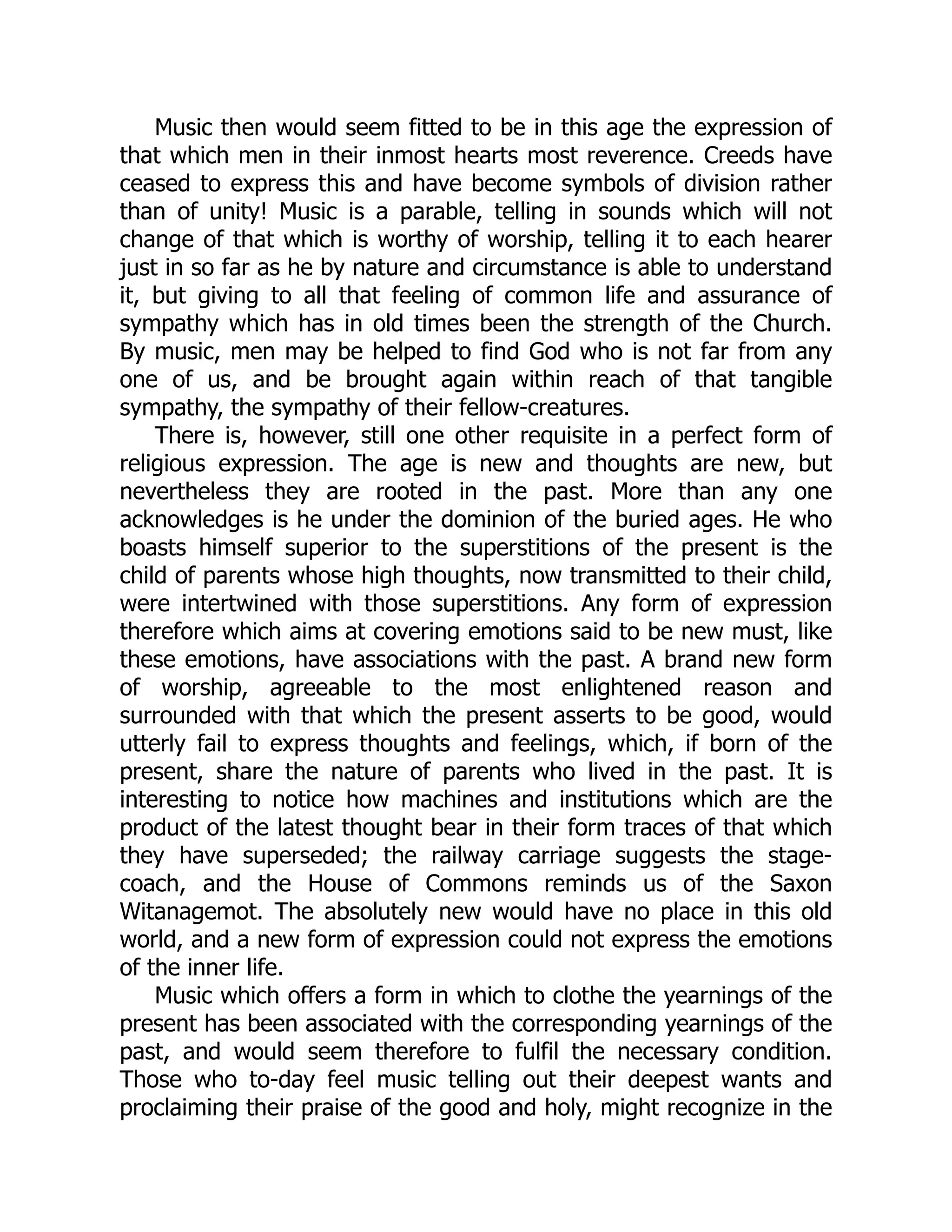 Music then would seem fitted to be in this age the expression of
that which men in their inmost hearts most reverence. Creeds have
ceased to express this and have become symbols of division rather
than of unity! Music is a parable, telling in sounds which will not
change of that which is worthy of worship, telling it to each hearer
just in so far as he by nature and circumstance is able to understand
it, but giving to all that feeling of common life and assurance of
sympathy which has in old times been the strength of the Church.
By music, men may be helped to find God who is not far from any
one of us, and be brought again within reach of that tangible
sympathy, the sympathy of their fellow-creatures.
There is, however, still one other requisite in a perfect form of
religious expression. The age is new and thoughts are new, but
nevertheless they are rooted in the past. More than any one
acknowledges is he under the dominion of the buried ages. He who
boasts himself superior to the superstitions of the present is the
child of parents whose high thoughts, now transmitted to their child,
were intertwined with those superstitions. Any form of expression
therefore which aims at covering emotions said to be new must, like
these emotions, have associations with the past. A brand new form
of worship, agreeable to the most enlightened reason and
surrounded with that which the present asserts to be good, would
utterly fail to express thoughts and feelings, which, if born of the
present, share the nature of parents who lived in the past. It is
interesting to notice how machines and institutions which are the
product of the latest thought bear in their form traces of that which
they have superseded; the railway carriage suggests the stage-
coach, and the House of Commons reminds us of the Saxon
Witanagemot. The absolutely new would have no place in this old
world, and a new form of expression could not express the emotions
of the inner life.
Music which offers a form in which to clothe the yearnings of the
present has been associated with the corresponding yearnings of the
past, and would seem therefore to fulfil the necessary condition.
Those who to-day feel music telling out their deepest wants and
proclaiming their praise of the good and holy, might recognize in the
 