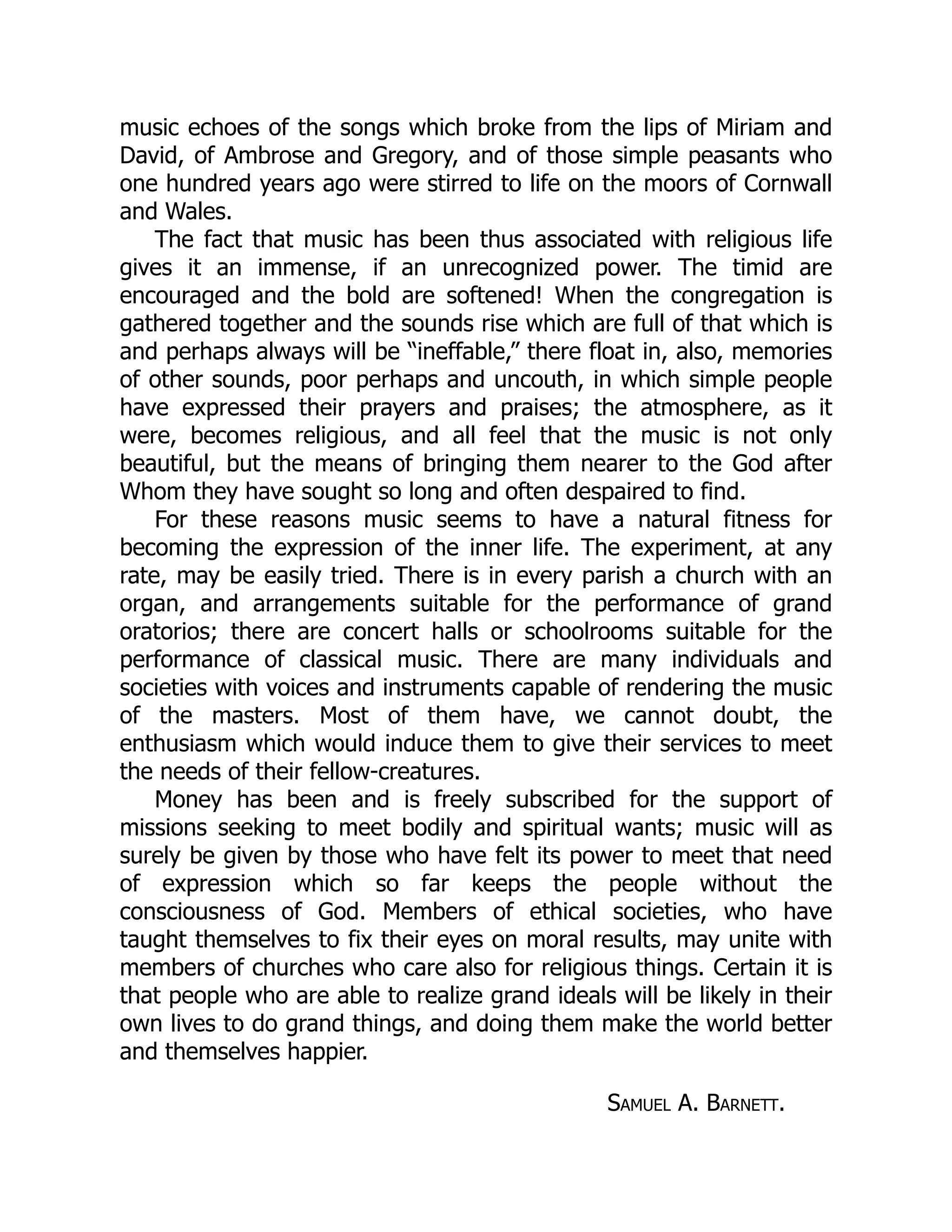 music echoes of the songs which broke from the lips of Miriam and
David, of Ambrose and Gregory, and of those simple peasants who
one hundred years ago were stirred to life on the moors of Cornwall
and Wales.
The fact that music has been thus associated with religious life
gives it an immense, if an unrecognized power. The timid are
encouraged and the bold are softened! When the congregation is
gathered together and the sounds rise which are full of that which is
and perhaps always will be “ineffable,” there float in, also, memories
of other sounds, poor perhaps and uncouth, in which simple people
have expressed their prayers and praises; the atmosphere, as it
were, becomes religious, and all feel that the music is not only
beautiful, but the means of bringing them nearer to the God after
Whom they have sought so long and often despaired to find.
For these reasons music seems to have a natural fitness for
becoming the expression of the inner life. The experiment, at any
rate, may be easily tried. There is in every parish a church with an
organ, and arrangements suitable for the performance of grand
oratorios; there are concert halls or schoolrooms suitable for the
performance of classical music. There are many individuals and
societies with voices and instruments capable of rendering the music
of the masters. Most of them have, we cannot doubt, the
enthusiasm which would induce them to give their services to meet
the needs of their fellow-creatures.
Money has been and is freely subscribed for the support of
missions seeking to meet bodily and spiritual wants; music will as
surely be given by those who have felt its power to meet that need
of expression which so far keeps the people without the
consciousness of God. Members of ethical societies, who have
taught themselves to fix their eyes on moral results, may unite with
members of churches who care also for religious things. Certain it is
that people who are able to realize grand ideals will be likely in their
own lives to do grand things, and doing them make the world better
and themselves happier.
Samuel A. Barnett.
 
