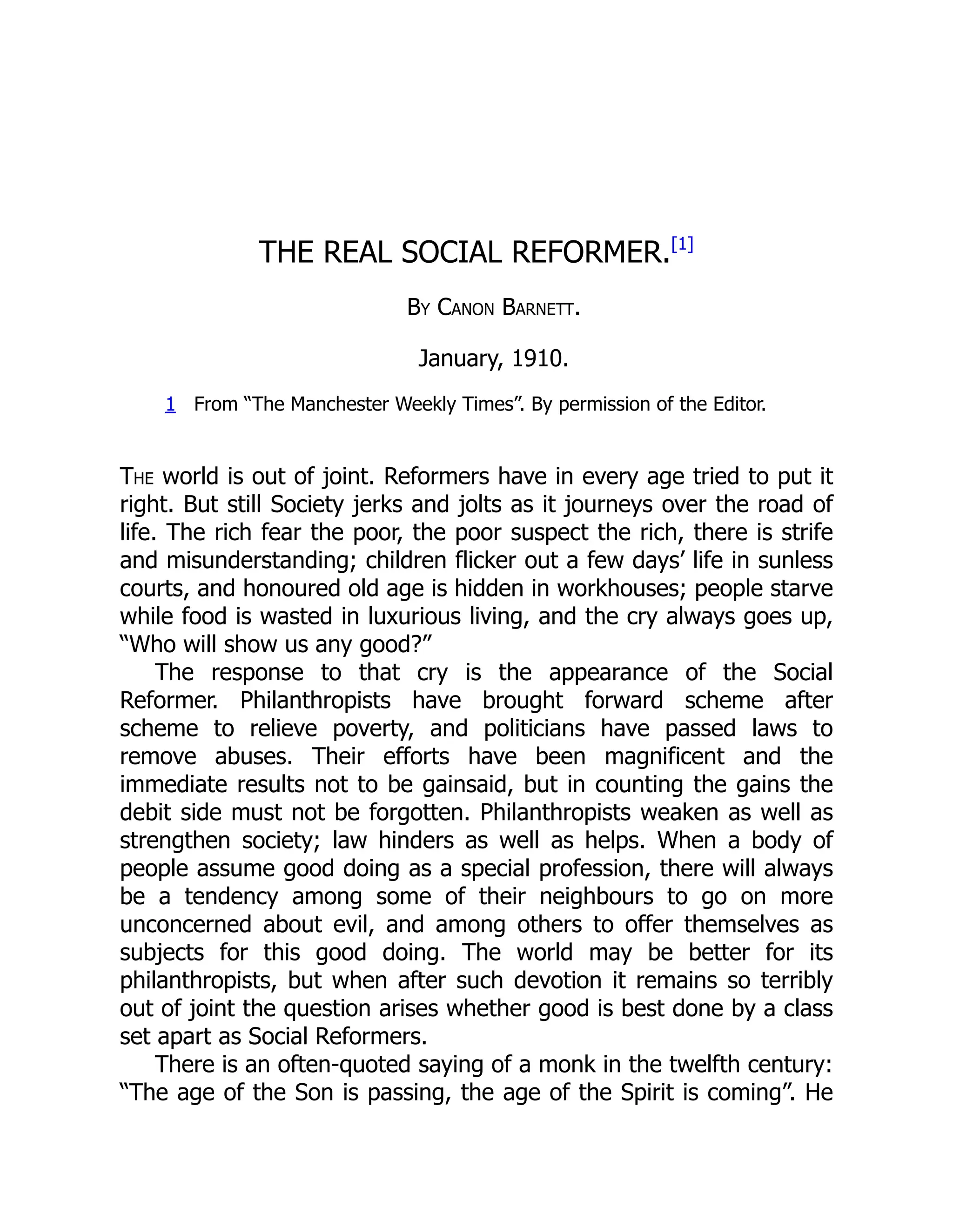 THE REAL SOCIAL REFORMER.[1]
By Canon Barnett.
January, 1910.
1 From “The Manchester Weekly Times”. By permission of the Editor.
The world is out of joint. Reformers have in every age tried to put it
right. But still Society jerks and jolts as it journeys over the road of
life. The rich fear the poor, the poor suspect the rich, there is strife
and misunderstanding; children flicker out a few days’ life in sunless
courts, and honoured old age is hidden in workhouses; people starve
while food is wasted in luxurious living, and the cry always goes up,
“Who will show us any good?”
The response to that cry is the appearance of the Social
Reformer. Philanthropists have brought forward scheme after
scheme to relieve poverty, and politicians have passed laws to
remove abuses. Their efforts have been magnificent and the
immediate results not to be gainsaid, but in counting the gains the
debit side must not be forgotten. Philanthropists weaken as well as
strengthen society; law hinders as well as helps. When a body of
people assume good doing as a special profession, there will always
be a tendency among some of their neighbours to go on more
unconcerned about evil, and among others to offer themselves as
subjects for this good doing. The world may be better for its
philanthropists, but when after such devotion it remains so terribly
out of joint the question arises whether good is best done by a class
set apart as Social Reformers.
There is an often-quoted saying of a monk in the twelfth century:
“The age of the Son is passing, the age of the Spirit is coming”. He
 