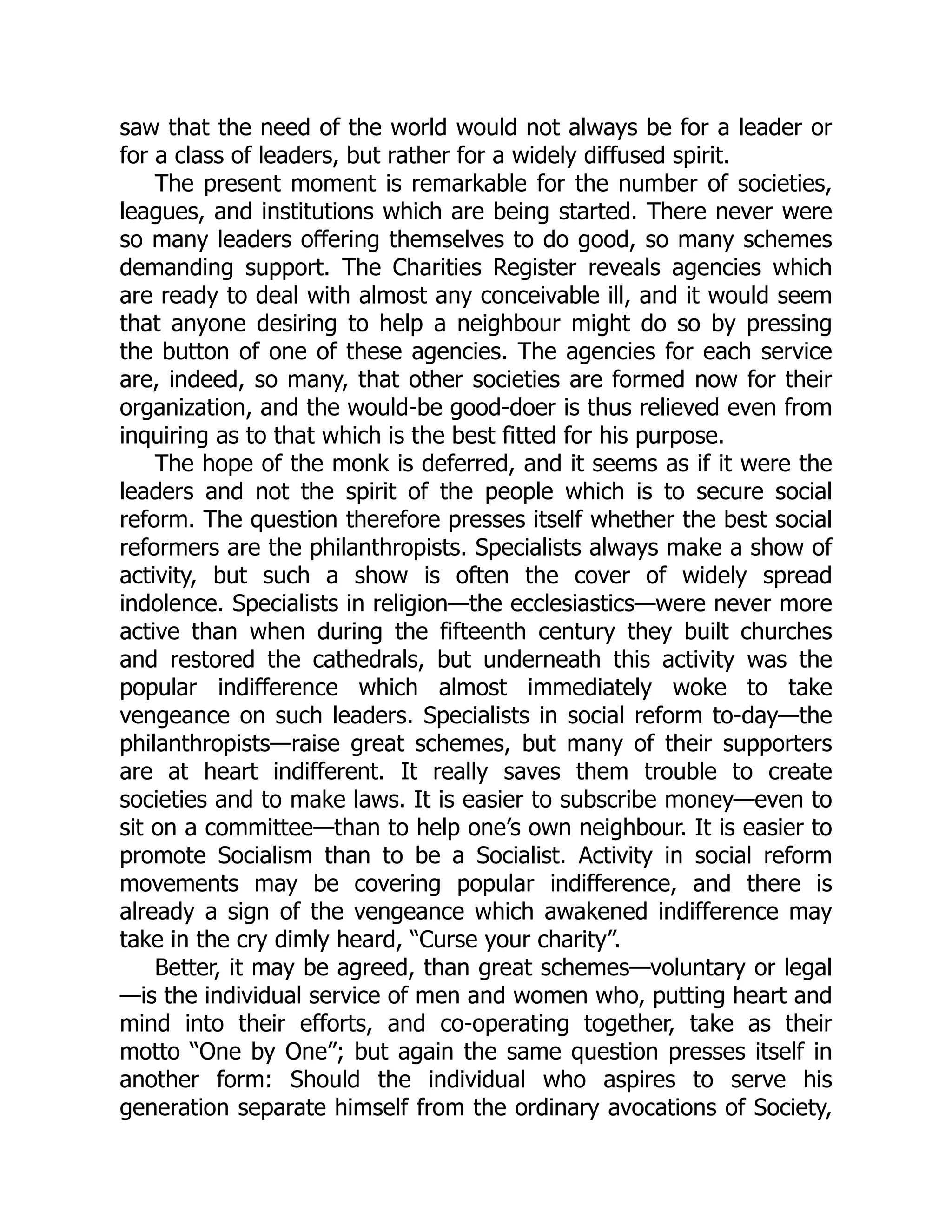 saw that the need of the world would not always be for a leader or
for a class of leaders, but rather for a widely diffused spirit.
The present moment is remarkable for the number of societies,
leagues, and institutions which are being started. There never were
so many leaders offering themselves to do good, so many schemes
demanding support. The Charities Register reveals agencies which
are ready to deal with almost any conceivable ill, and it would seem
that anyone desiring to help a neighbour might do so by pressing
the button of one of these agencies. The agencies for each service
are, indeed, so many, that other societies are formed now for their
organization, and the would-be good-doer is thus relieved even from
inquiring as to that which is the best fitted for his purpose.
The hope of the monk is deferred, and it seems as if it were the
leaders and not the spirit of the people which is to secure social
reform. The question therefore presses itself whether the best social
reformers are the philanthropists. Specialists always make a show of
activity, but such a show is often the cover of widely spread
indolence. Specialists in religion—the ecclesiastics—were never more
active than when during the fifteenth century they built churches
and restored the cathedrals, but underneath this activity was the
popular indifference which almost immediately woke to take
vengeance on such leaders. Specialists in social reform to-day—the
philanthropists—raise great schemes, but many of their supporters
are at heart indifferent. It really saves them trouble to create
societies and to make laws. It is easier to subscribe money—even to
sit on a committee—than to help one’s own neighbour. It is easier to
promote Socialism than to be a Socialist. Activity in social reform
movements may be covering popular indifference, and there is
already a sign of the vengeance which awakened indifference may
take in the cry dimly heard, “Curse your charity”.
Better, it may be agreed, than great schemes—voluntary or legal
—is the individual service of men and women who, putting heart and
mind into their efforts, and co-operating together, take as their
motto “One by One”; but again the same question presses itself in
another form: Should the individual who aspires to serve his
generation separate himself from the ordinary avocations of Society,
 