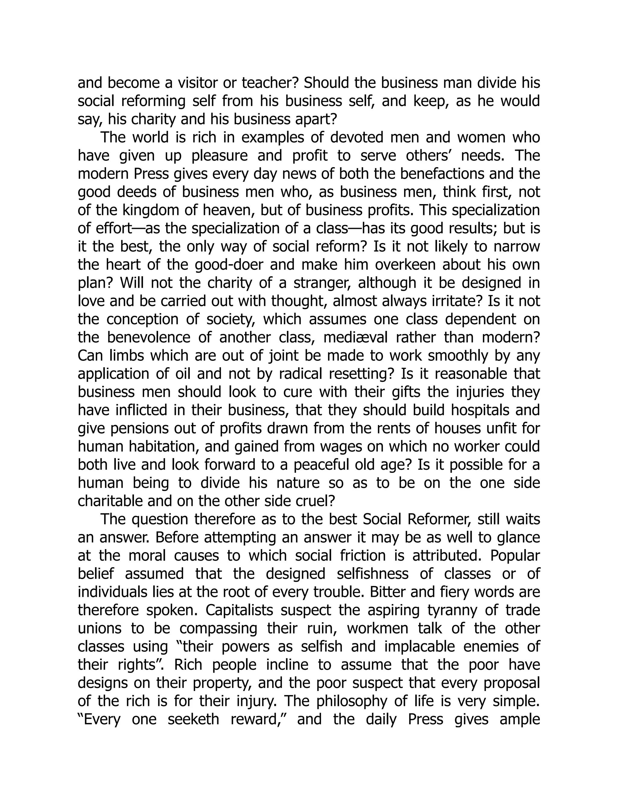 and become a visitor or teacher? Should the business man divide his
social reforming self from his business self, and keep, as he would
say, his charity and his business apart?
The world is rich in examples of devoted men and women who
have given up pleasure and profit to serve others’ needs. The
modern Press gives every day news of both the benefactions and the
good deeds of business men who, as business men, think first, not
of the kingdom of heaven, but of business profits. This specialization
of effort—as the specialization of a class—has its good results; but is
it the best, the only way of social reform? Is it not likely to narrow
the heart of the good-doer and make him overkeen about his own
plan? Will not the charity of a stranger, although it be designed in
love and be carried out with thought, almost always irritate? Is it not
the conception of society, which assumes one class dependent on
the benevolence of another class, mediæval rather than modern?
Can limbs which are out of joint be made to work smoothly by any
application of oil and not by radical resetting? Is it reasonable that
business men should look to cure with their gifts the injuries they
have inflicted in their business, that they should build hospitals and
give pensions out of profits drawn from the rents of houses unfit for
human habitation, and gained from wages on which no worker could
both live and look forward to a peaceful old age? Is it possible for a
human being to divide his nature so as to be on the one side
charitable and on the other side cruel?
The question therefore as to the best Social Reformer, still waits
an answer. Before attempting an answer it may be as well to glance
at the moral causes to which social friction is attributed. Popular
belief assumed that the designed selfishness of classes or of
individuals lies at the root of every trouble. Bitter and fiery words are
therefore spoken. Capitalists suspect the aspiring tyranny of trade
unions to be compassing their ruin, workmen talk of the other
classes using “their powers as selfish and implacable enemies of
their rights”. Rich people incline to assume that the poor have
designs on their property, and the poor suspect that every proposal
of the rich is for their injury. The philosophy of life is very simple.
“Every one seeketh reward,” and the daily Press gives ample
 