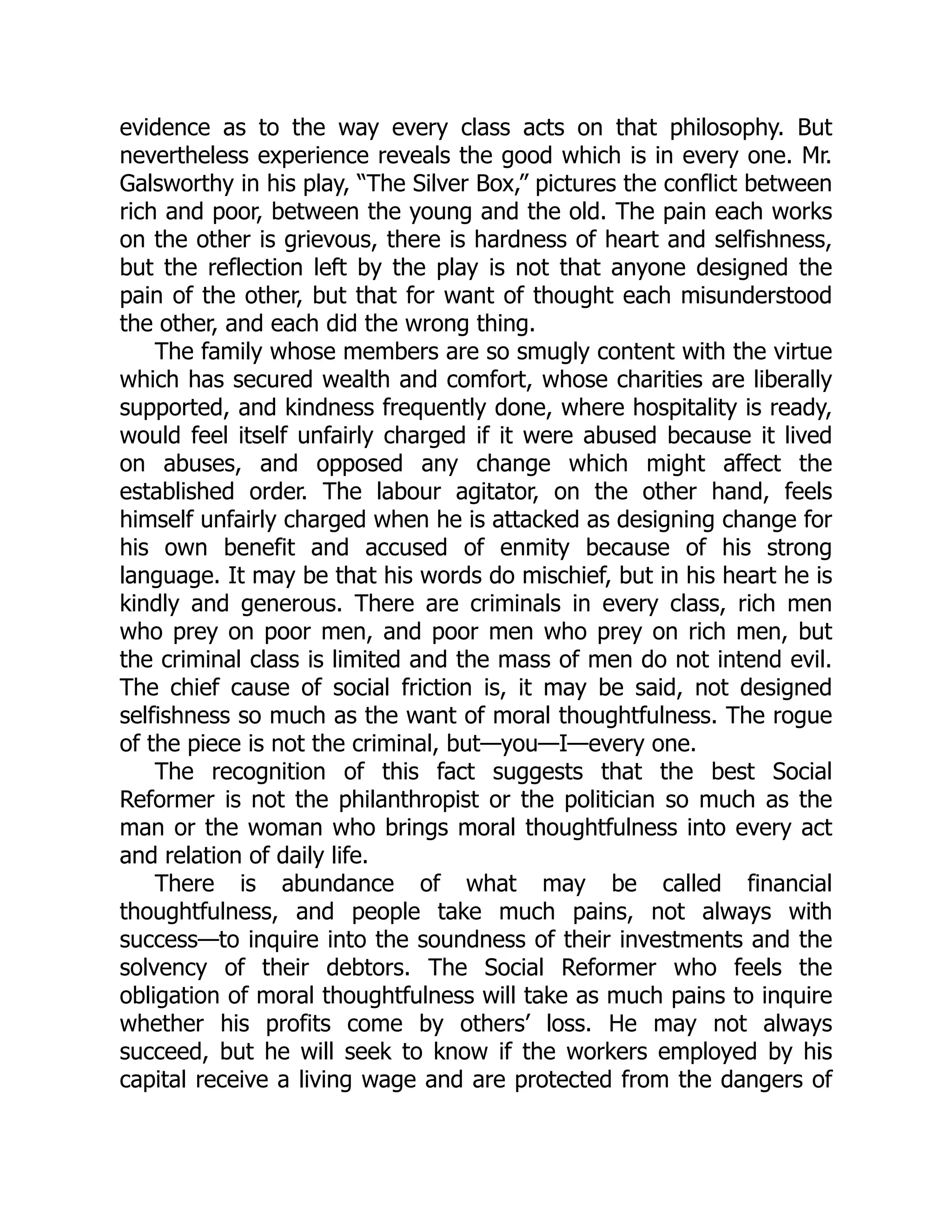 evidence as to the way every class acts on that philosophy. But
nevertheless experience reveals the good which is in every one. Mr.
Galsworthy in his play, “The Silver Box,” pictures the conflict between
rich and poor, between the young and the old. The pain each works
on the other is grievous, there is hardness of heart and selfishness,
but the reflection left by the play is not that anyone designed the
pain of the other, but that for want of thought each misunderstood
the other, and each did the wrong thing.
The family whose members are so smugly content with the virtue
which has secured wealth and comfort, whose charities are liberally
supported, and kindness frequently done, where hospitality is ready,
would feel itself unfairly charged if it were abused because it lived
on abuses, and opposed any change which might affect the
established order. The labour agitator, on the other hand, feels
himself unfairly charged when he is attacked as designing change for
his own benefit and accused of enmity because of his strong
language. It may be that his words do mischief, but in his heart he is
kindly and generous. There are criminals in every class, rich men
who prey on poor men, and poor men who prey on rich men, but
the criminal class is limited and the mass of men do not intend evil.
The chief cause of social friction is, it may be said, not designed
selfishness so much as the want of moral thoughtfulness. The rogue
of the piece is not the criminal, but—you—I—every one.
The recognition of this fact suggests that the best Social
Reformer is not the philanthropist or the politician so much as the
man or the woman who brings moral thoughtfulness into every act
and relation of daily life.
There is abundance of what may be called financial
thoughtfulness, and people take much pains, not always with
success—to inquire into the soundness of their investments and the
solvency of their debtors. The Social Reformer who feels the
obligation of moral thoughtfulness will take as much pains to inquire
whether his profits come by others’ loss. He may not always
succeed, but he will seek to know if the workers employed by his
capital receive a living wage and are protected from the dangers of
 