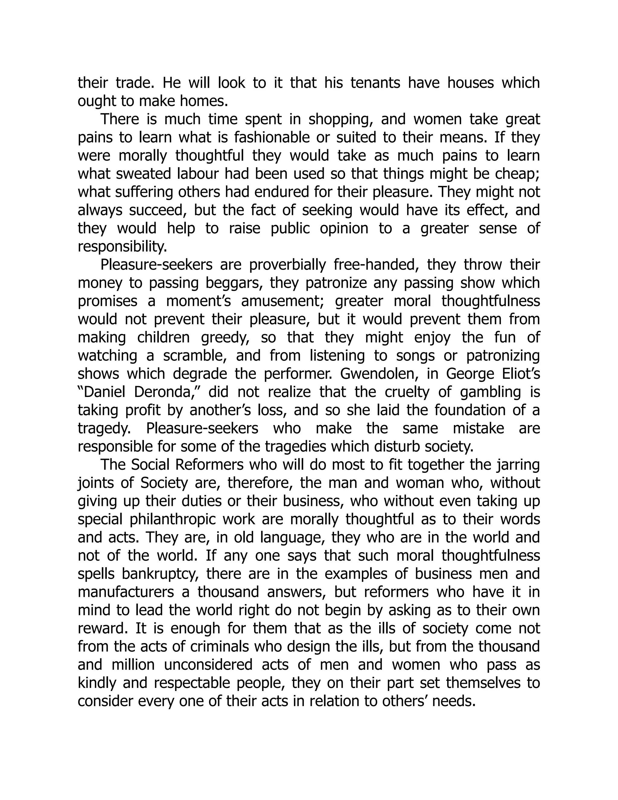 their trade. He will look to it that his tenants have houses which
ought to make homes.
There is much time spent in shopping, and women take great
pains to learn what is fashionable or suited to their means. If they
were morally thoughtful they would take as much pains to learn
what sweated labour had been used so that things might be cheap;
what suffering others had endured for their pleasure. They might not
always succeed, but the fact of seeking would have its effect, and
they would help to raise public opinion to a greater sense of
responsibility.
Pleasure-seekers are proverbially free-handed, they throw their
money to passing beggars, they patronize any passing show which
promises a moment’s amusement; greater moral thoughtfulness
would not prevent their pleasure, but it would prevent them from
making children greedy, so that they might enjoy the fun of
watching a scramble, and from listening to songs or patronizing
shows which degrade the performer. Gwendolen, in George Eliot’s
“Daniel Deronda,” did not realize that the cruelty of gambling is
taking profit by another’s loss, and so she laid the foundation of a
tragedy. Pleasure-seekers who make the same mistake are
responsible for some of the tragedies which disturb society.
The Social Reformers who will do most to fit together the jarring
joints of Society are, therefore, the man and woman who, without
giving up their duties or their business, who without even taking up
special philanthropic work are morally thoughtful as to their words
and acts. They are, in old language, they who are in the world and
not of the world. If any one says that such moral thoughtfulness
spells bankruptcy, there are in the examples of business men and
manufacturers a thousand answers, but reformers who have it in
mind to lead the world right do not begin by asking as to their own
reward. It is enough for them that as the ills of society come not
from the acts of criminals who design the ills, but from the thousand
and million unconsidered acts of men and women who pass as
kindly and respectable people, they on their part set themselves to
consider every one of their acts in relation to others’ needs.
 