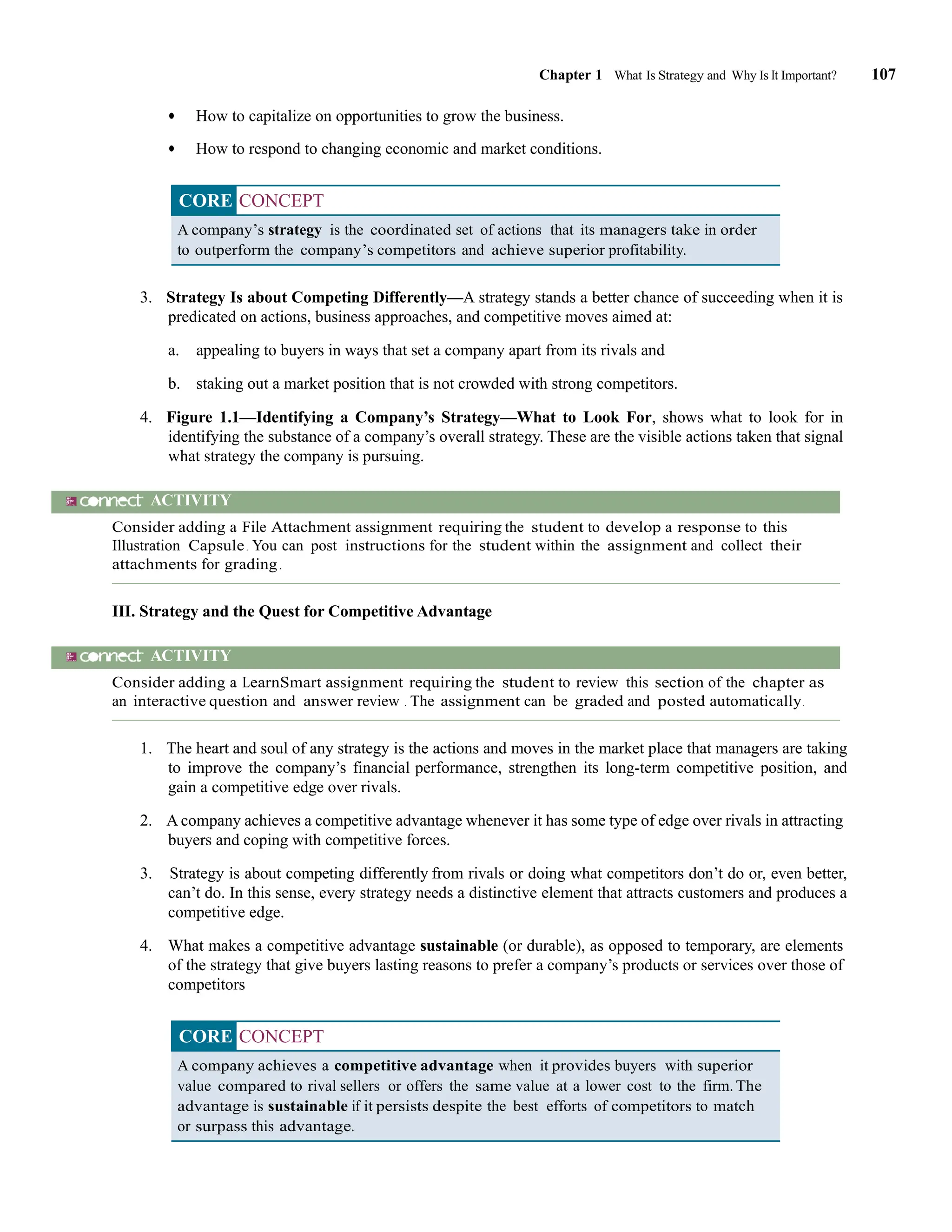 Chapter 1 What Is Strategy and Why Is It Important? 107
• How to capitalize on opportunities to grow the business.
• How to respond to changing economic and market conditions.
CORE CONCEPT
A company’s strategy is the coordinated set of actions that its managers take in order
to outperform the company’s competitors and achieve superior profitability.
3. Strategy Is about Competing Differently—A strategy stands a better chance of succeeding when it is
predicated on actions, business approaches, and competitive moves aimed at:
a. appealing to buyers in ways that set a company apart from its rivals and
b. staking out a market position that is not crowded with strong competitors.
4. Figure 1.1—Identifying a Company’s Strategy—What to Look For, shows what to look for in
identifying the substance of a company’s overall strategy. These are the visible actions taken that signal
what strategy the company is pursuing.
ACTIVITY
Consider adding a File Attachment assignment requiring the student to develop a response to this
Illustration Capsule. You can post instructions for the student within the assignment and collect their
attachments for grading.
III. Strategy and the Quest for Competitive Advantage
ACTIVITY
Consider adding a LearnSmart assignment requiring the student to review this section of the chapter as
an interactive question and answer review . The assignment can be graded and posted automatically.
1. The heart and soul of any strategy is the actions and moves in the market place that managers are taking
to improve the company’s financial performance, strengthen its long-term competitive position, and
gain a competitive edge over rivals.
2. A company achieves a competitive advantage whenever it has some type of edge over rivals in attracting
buyers and coping with competitive forces.
3. Strategy is about competing differently from rivals or doing what competitors don’t do or, even better,
can’t do. In this sense, every strategy needs a distinctive element that attracts customers and produces a
competitive edge.
4. What makes a competitive advantage sustainable (or durable), as opposed to temporary, are elements
of the strategy that give buyers lasting reasons to prefer a company’s products or services over those of
competitors
CORE CONCEPT
A company achieves a competitive advantage when it provides buyers with superior
value compared to rival sellers or offers the same value at a lower cost to the firm. The
advantage is sustainable if it persists despite the best efforts of competitors to match
or surpass this advantage.
 