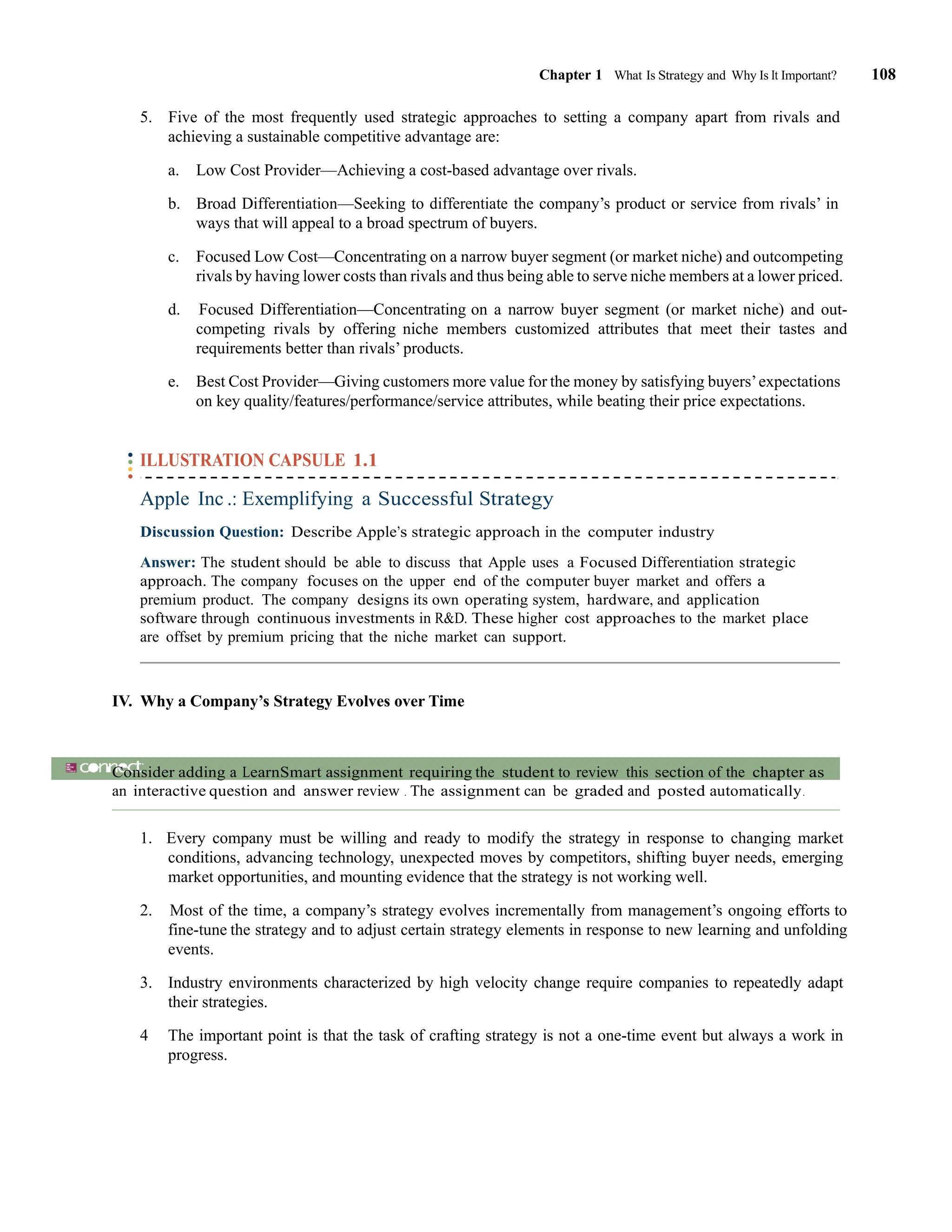 Chapter 1 What Is Strategy and Why Is It Important? 108
5. Five of the most frequently used strategic approaches to setting a company apart from rivals and
achieving a sustainable competitive advantage are:
a. Low Cost Provider—Achieving a cost-based advantage over rivals.
b. Broad Differentiation—Seeking to differentiate the company’s product or service from rivals’ in
ways that will appeal to a broad spectrum of buyers.
c. Focused Low Cost—Concentrating on a narrow buyer segment (or market niche) and outcompeting
rivals by having lower costs than rivals and thus being able to serve niche members at a lower priced.
d. Focused Differentiation—Concentrating on a narrow buyer segment (or market niche) and out-
competing rivals by offering niche members customized attributes that meet their tastes and
requirements better than rivals’ products.
e. Best Cost Provider—Giving customers more value for the money by satisfying buyers’expectations
on key quality/features/performance/service attributes, while beating their price expectations.
ILLUSTRATION CAPSULE 1.1
Apple Inc .: Exemplifying a Successful Strategy
Discussion Question: Describe Apple’s strategic approach in the computer industry
Answer: The student should be able to discuss that Apple uses a Focused Differentiation strategic
approach. The company focuses on the upper end of the computer buyer market and offers a
premium product. The company designs its own operating system, hardware, and application
software through continuous investments in R&D. These higher cost approaches to the market place
are offset by premium pricing that the niche market can support.
IV. Why a Company’s Strategy Evolves over Time
ACTIVITY
Consider adding a LearnSmart assignment requiring the student to review this section of the chapter as
an interactive question and answer review . The assignment can be graded and posted automatically.
1. Every company must be willing and ready to modify the strategy in response to changing market
conditions, advancing technology, unexpected moves by competitors, shifting buyer needs, emerging
market opportunities, and mounting evidence that the strategy is not working well.
2. Most of the time, a company’s strategy evolves incrementally from management’s ongoing efforts to
fine-tune the strategy and to adjust certain strategy elements in response to new learning and unfolding
events.
3. Industry environments characterized by high velocity change require companies to repeatedly adapt
their strategies.
4 The important point is that the task of crafting strategy is not a one-time event but always a work in
progress.
 