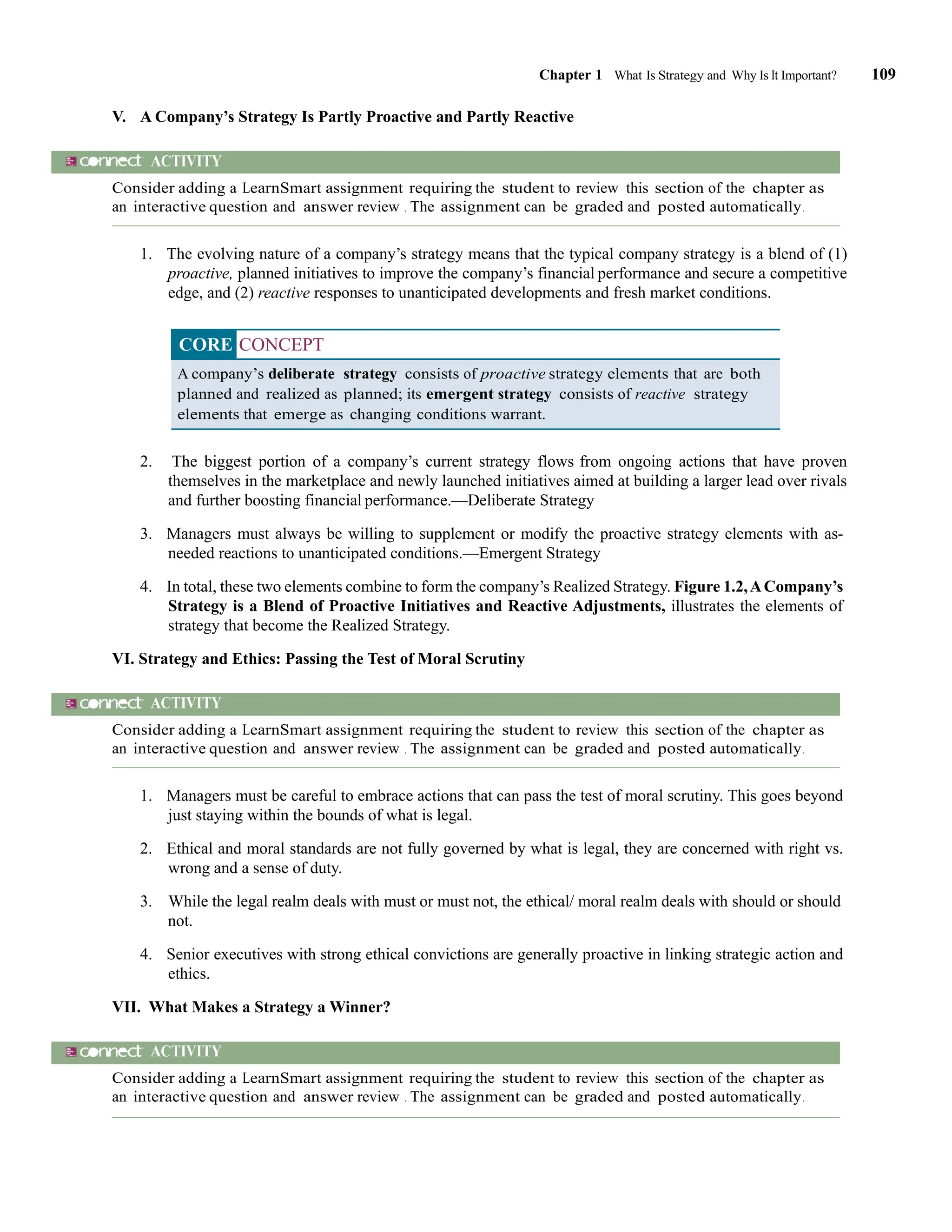 Chapter 1 What Is Strategy and Why Is It Important? 109
V. A Company’s Strategy Is Partly Proactive and Partly Reactive
ACTIVITY
Consider adding a LearnSmart assignment requiring the student to review this section of the chapter as
an interactive question and answer review . The assignment can be graded and posted automatically.
1. The evolving nature of a company’s strategy means that the typical company strategy is a blend of (1)
proactive, planned initiatives to improve the company’s financial performance and secure a competitive
edge, and (2) reactive responses to unanticipated developments and fresh market conditions.
CORE CONCEPT
A company’s deliberate strategy consists of proactive strategy elements that are both
planned and realized as planned; its emergent strategy consists of reactive strategy
elements that emerge as changing conditions warrant.
2. The biggest portion of a company’s current strategy flows from ongoing actions that have proven
themselves in the marketplace and newly launched initiatives aimed at building a larger lead over rivals
and further boosting financial performance.—Deliberate Strategy
3. Managers must always be willing to supplement or modify the proactive strategy elements with as-
needed reactions to unanticipated conditions.—Emergent Strategy
4. In total, these two elements combine to form the company’s Realized Strategy. Figure 1.2,ACompany’s
Strategy is a Blend of Proactive Initiatives and Reactive Adjustments, illustrates the elements of
strategy that become the Realized Strategy.
VI. Strategy and Ethics: Passing the Test of Moral Scrutiny
ACTIVITY
Consider adding a LearnSmart assignment requiring the student to review this section of the chapter as
an interactive question and answer review . The assignment can be graded and posted automatically.
1. Managers must be careful to embrace actions that can pass the test of moral scrutiny. This goes beyond
just staying within the bounds of what is legal.
2. Ethical and moral standards are not fully governed by what is legal, they are concerned with right vs.
wrong and a sense of duty.
3. While the legal realm deals with must or must not, the ethical/ moral realm deals with should or should
not.
4. Senior executives with strong ethical convictions are generally proactive in linking strategic action and
ethics.
VII. What Makes a Strategy a Winner?
ACTIVITY
Consider adding a LearnSmart assignment requiring the student to review this section of the chapter as
an interactive question and answer review . The assignment can be graded and posted automatically.
 