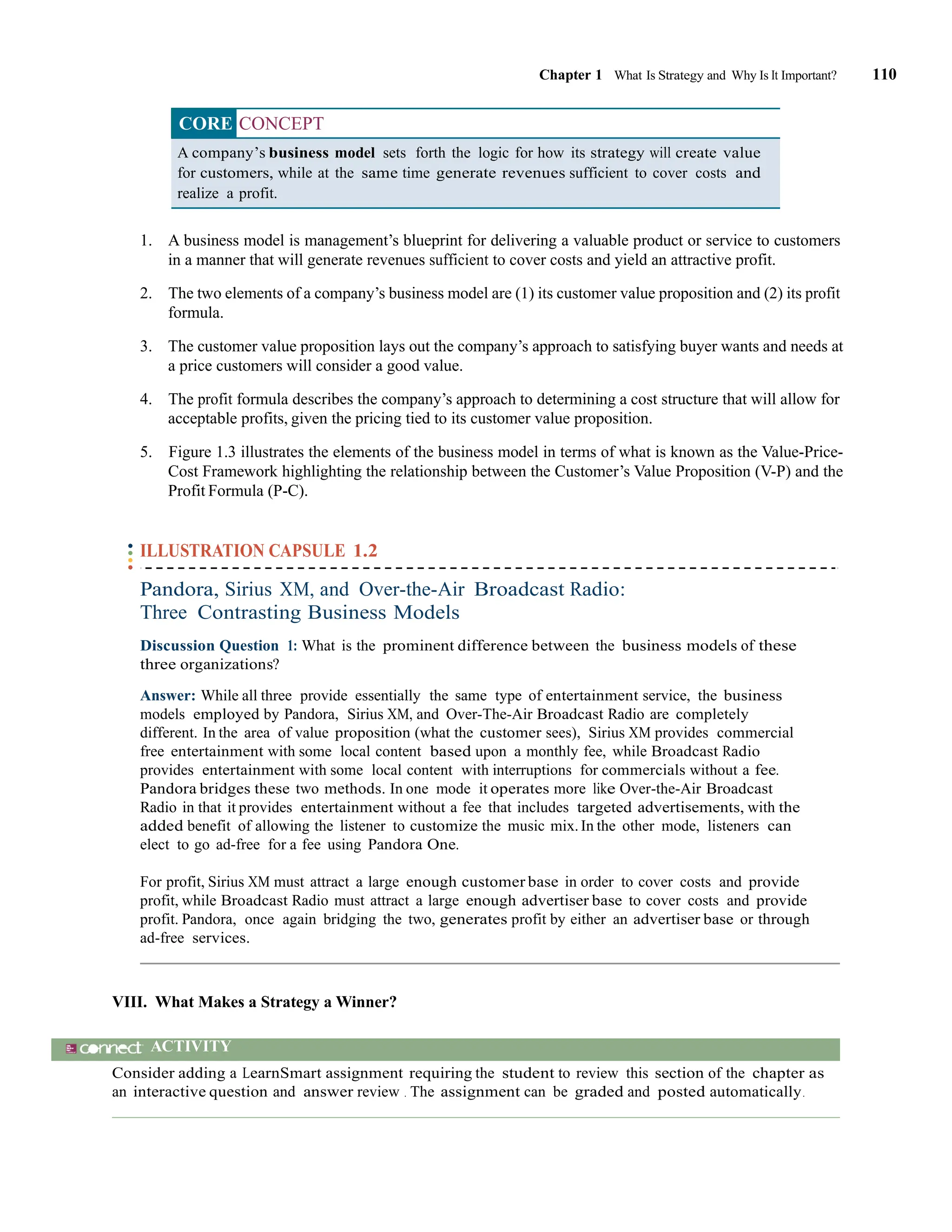 Chapter 1 What Is Strategy and Why Is It Important? 110
CORE CONCEPT
A company’s business model sets forth the logic for how its strategy will create value
for customers, while at the same time generate revenues sufficient to cover costs and
realize a profit.
1. A business model is management’s blueprint for delivering a valuable product or service to customers
in a manner that will generate revenues sufficient to cover costs and yield an attractive profit.
2. The two elements of a company’s business model are (1) its customer value proposition and (2) its profit
formula.
3. The customer value proposition lays out the company’s approach to satisfying buyer wants and needs at
a price customers will consider a good value.
4. The profit formula describes the company’s approach to determining a cost structure that will allow for
acceptable profits, given the pricing tied to its customer value proposition.
5. Figure 1.3 illustrates the elements of the business model in terms of what is known as the Value-Price-
Cost Framework highlighting the relationship between the Customer’s Value Proposition (V-P) and the
Profit Formula (P-C).
ILLUSTRATION CAPSULE 1.2
Pandora, Sirius XM, and Over-the-Air Broadcast Radio:
Three Contrasting Business Models
Discussion Question 1: What is the prominent difference between the business models of these
three organizations?
Answer: While all three provide essentially the same type of entertainment service, the business
models employed by Pandora, Sirius XM, and Over-The-Air Broadcast Radio are completely
different. In the area of value proposition (what the customer sees), Sirius XM provides commercial
free entertainment with some local content based upon a monthly fee, while Broadcast Radio
provides entertainment with some local content with interruptions for commercials without a fee.
Pandora bridges these two methods. In one mode it operates more like Over-the-Air Broadcast
Radio in that it provides entertainment without a fee that includes targeted advertisements, with the
added benefit of allowing the listener to customize the music mix.In the other mode, listeners can
elect to go ad-free for a fee using Pandora One.
For profit, Sirius XM must attract a large enough customer base in order to cover costs and provide
profit, while Broadcast Radio must attract a large enough advertiser base to cover costs and provide
profit. Pandora, once again bridging the two, generates profit by either an advertiser base or through
ad-free services.
VIII. What Makes a Strategy a Winner?
ACTIVITY
Consider adding a LearnSmart assignment requiring the student to review this section of the chapter as
an interactive question and answer review . The assignment can be graded and posted automatically.
 