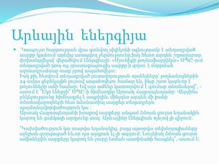 Արևային եներգիյա
 "Կապույտ հարթության վրա գտնվող սիլիկոնի օգնությամբ է տեղադրված
սարքը կլանում արևից ստացվող ջերմությունը,իսկ հետո արդեն շղթայաբար
փոխանցվելով՝ վերածվում էներգիայի։ «Սյունիքի թռչնաֆաբրիկա» ՍՊԸ-ում
տեղադրված 500լ-ոց ջրատաքացուցիչ սարքը ի զորու է մորթման
արտադրամասը տաք ջրով ապահովելու։
Իսկ քիչ հեռվում տեղադրված լուսավորության պանելները՝ թռչնանոցներին
24-ամյա ցերեկային լույսով ապահովելու համար են, ինչը շատ կարևոր է
թռչունների աճի համար։ Եվ այս ամենը կատարվում է գումար տնտեսելով", -
ասում է "Էկո էներջի" ՍՊԸ-ի հիմնադիր Արտակ Հայրապետյանը։ Վերջինս
ընկերությունը հիմնադրել է ապրիլին, մինչդեռ արդեն մի քանի
տնտեսվարողների հետ նմանատիպ սարքեր տեղադրելու
պայմանավորվածություն կա ։
Արտակ Հայրապետյանի խոսքով սարքերը անգամ ձմռան ցուրտ եղանակին
կարող են ցանկալի արդյունք տալ։ Արևայինը էներգիան ոչնչով չի զիջում։
"Կախվածություն կա տարվա եղանակից, բայց այսօրվա տեխնոլոգիաները
այնքան զարգացած են,որ դա այդքան էլ չի ազդում: Նույնիսկ ձմռան ցուրտ
ամիսներին սարքերը կարող են ջուրը եռման աստիճանի հասցնել",-ասում է:
 