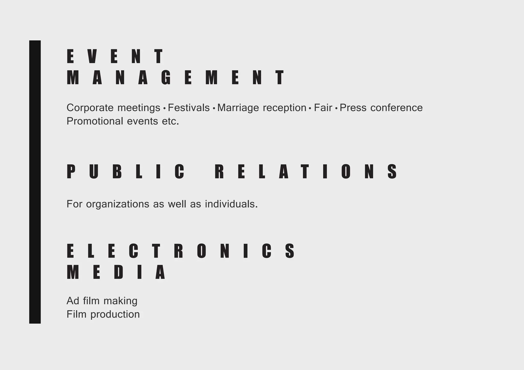 E L E C T R O N I C S
M E D I A
Ad film making
Film production
E L E C T R O N I C S
M E D I A
Ad film making
Film production
E V E N T
M A N A G E M E N T
Corporate meetings Festivals Marriage reception Fair Press conference
Promotional events etc.
E V E N T
M A N A G E M E N T
Corporate meetings Festivals Marriage reception Fair Press conference
Promotional events etc.
P U B L I C R E L A T I O N S
For organizations as well as individuals.
 