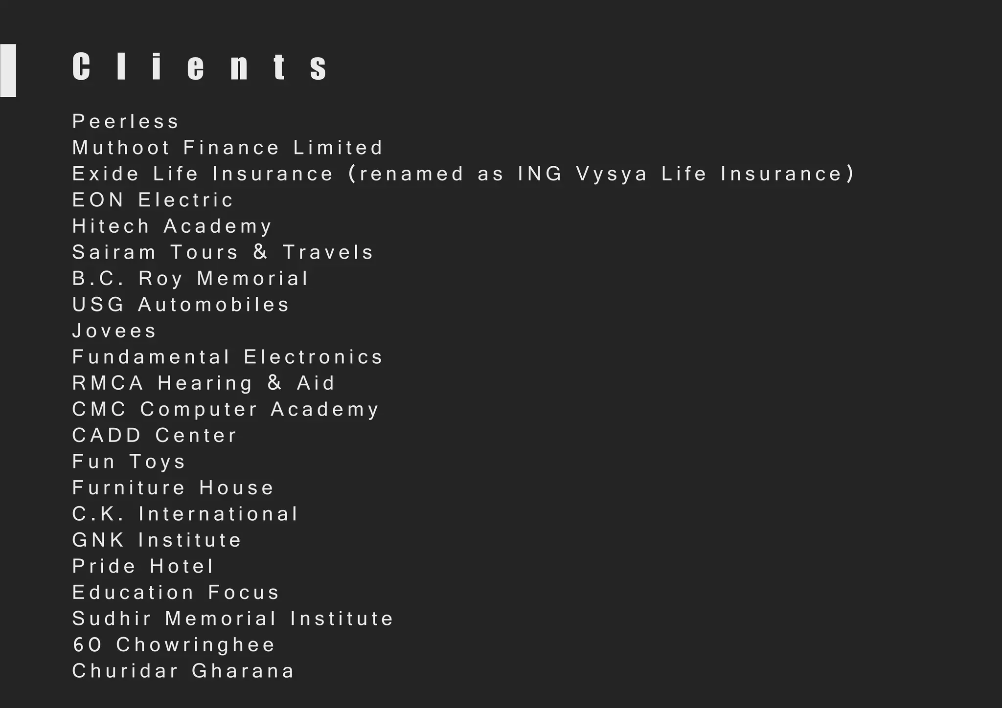 C l i e n t s
P e e r l e s s
M u t h o o t F i n a n c e L i m i t e d
E x i d e L i f e I n s u r a n c e ( r e n a m e d a s I N G V y s y a L i f e I n s u r a n c e )
E O N E l e c t r i c
H i t e c h A c a d e m y
S a i r a m T o u r s & T r a v e l s
B . C . R o y M e m o r i a l
U S G A u t o m o b i l e s
J o v e e s
F u n d a m e n t a l E l e c t r o n i c s
R M C A H e a r i n g & A i d
C M C C o m p u t e r A c a d e m y
C A D D C e n t e r
F u n T o y s
F u r n i t u r e H o u s e
C . K . I n t e r n a t i o n a l
G N K I n s t i t u t e
P r i d e H o t e l
E d u c a t i o n F o c u s
S u d h i r M e m o r i a l I n s t i t u t e
6 0 C h o w r i n g h e e
C h u r i d a r G h a r a n a
 