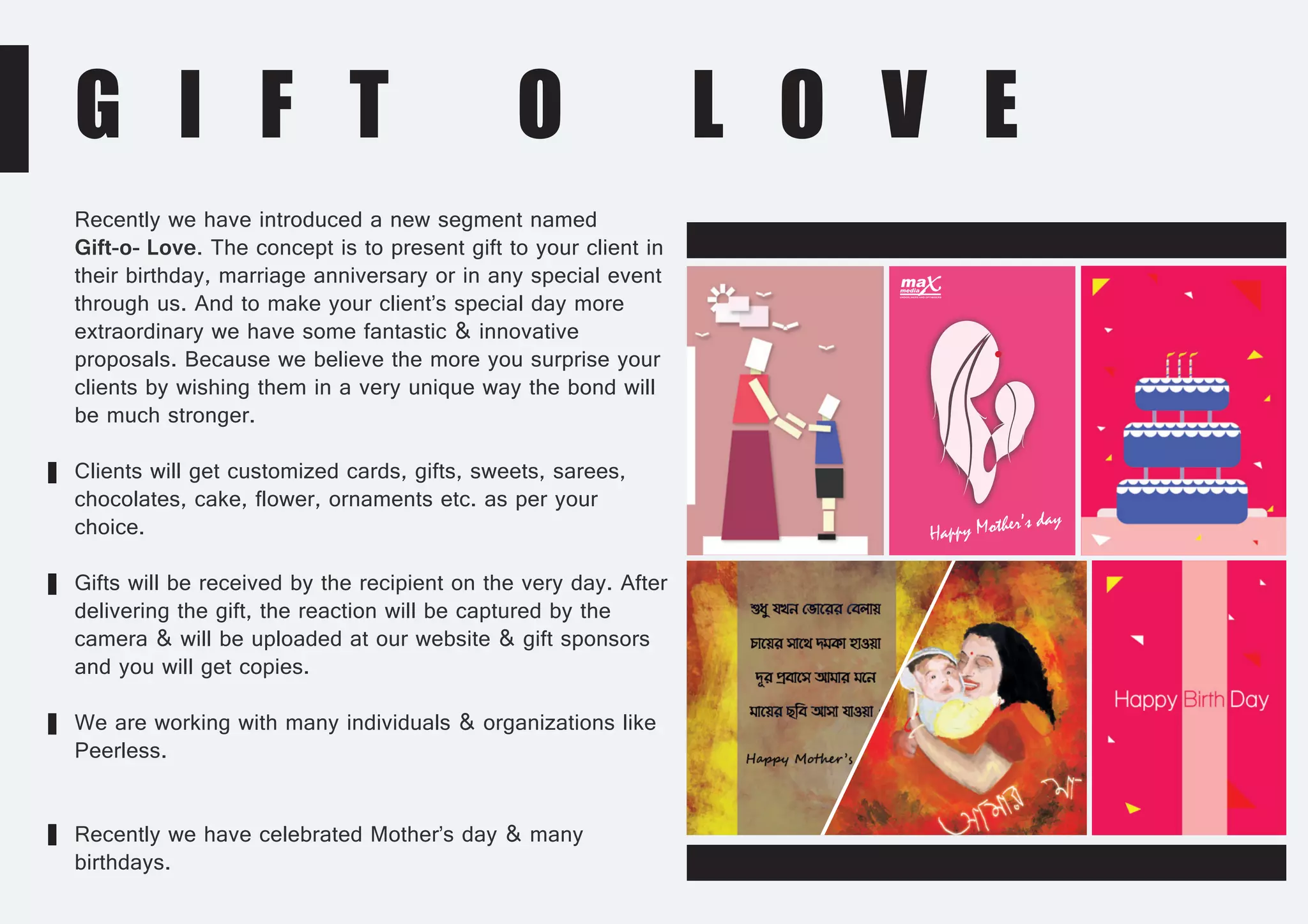 G I F T O L O V E
Recently we have introduced a new segment named
Gift-o- Love. The concept is to present gift to your client in
their birthday, marriage anniversary or in any special event
through us. And to make your client’s special day more
extraordinary we have some fantastic & innovative
proposals. Because we believe the more you surprise your
clients by wishing them in a very unique way the bond will
be much stronger.
Clients will get customized cards, gifts, sweets, sarees,
chocolates, cake, flower, ornaments etc. as per your
choice.
Gifts will be received by the recipient on the very day. After
delivering the gift, the reaction will be captured by the
camera & will be uploaded at our website & gift sponsors
and you will get copies.
We are working with many individuals & organizations like
Peerless.
Recently we have celebrated Mother’s day & many
birthdays.
Happy Mother’s day
 