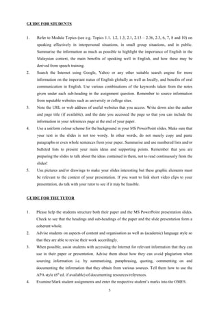 GUIDE FOR STUDENTS
1. Refer to Module Topics (see e.g. Topics 1.1. 1.2, 1.3, 2.1, 2.13 – 2.36, 2.3, 6, 7, 8 and 10) on
speaking effectively in interpersonal situations, in small group situations, and in public.
Summarise the information as much as possible to highlight the importance of English in the
Malaysian context, the main benefits of speaking well in English, and how these may be
derived from speech training.
2. Search the Internet using Google, Yahoo or any other suitable search engine for more
information on the important status of English globally as well as locally, and benefits of oral
communication in English. Use various combinations of the keywords taken from the notes
given under each sub-heading in the assignment question. Remember to source information
from reputable websites such as university or college sites.
3. Note the URL or web address of useful websites that you access. Write down also the author
and page title (if available), and the date you accessed the page so that you can include the
information in your references page at the end of your paper.
4. Use a uniform colour scheme for the background in your MS PowerPoint slides. Make sure that
your text in the slides is not too wordy. In other words, do not merely copy and paste
paragraphs or even whole sentences from your paper. Summarise and use numbered lists and/or
bulleted lists to present your main ideas and supporting points. Remember that you are
preparing the slides to talk about the ideas contained in them, not to read continuously from the
slides!
5. Use pictures and/or drawings to make your slides interesting but these graphic elements must
be relevant to the content of your presentation. If you want to link short video clips to your
presentation, do talk with your tutor to see if it may be feasible.
GUIDE FOR THE TUTOR
1. Please help the students structure both their paper and the MS PowerPoint presentation slides.
Check to see that the headings and sub-headings of the paper and the slide presentation form a
coherent whole.
2. Advise students on aspects of content and organisation as well as (academic) language style so
that they are able to revise their work accordingly.
3. When possible, assist students with accessing the Internet for relevant information that they can
use in their paper or presentation. Advise them about how they can avoid plagiarism when
sourcing information i.e. by summarising, paraphrasing, quoting, commenting on and
documenting the information that they obtain from various sources. Tell them how to use the
APA style (6th
ed. if available) of documenting resources/references.
4. Examine/Mark student assignments and enter the respective student’s marks into the OMES.
5
 