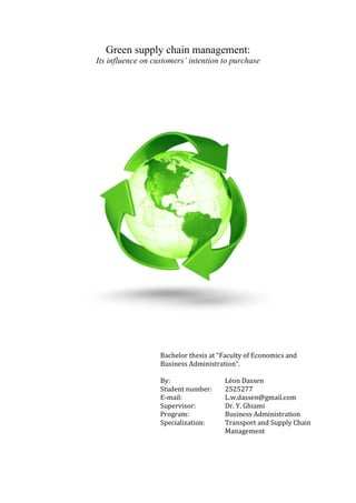 Green supply chain management:
Its influence on customers’ intention to purchase
Bachelor	
  thesis	
  at	
  “Faculty	
  of	
  Economics	
  and	
  
Business	
  Administration”.	
  
	
  
By:	
  	
   	
   	
   Léon	
  Dassen	
   	
   	
   	
  
Student	
  number:	
   2525277	
  
E-­‐mail:	
   	
   L.w.dassen@gmail.com	
  
Supervisor:	
   	
   Dr.	
  Y.	
  Ghiami	
  
Program:	
  	
   	
   Business	
  Administration	
  
Specialization:	
   Transport	
  and	
  Supply	
  Chain	
  
Management	
  
	
  
 