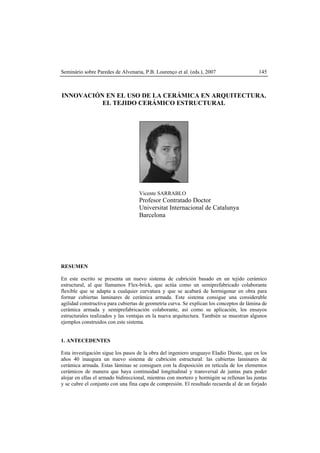 Seminário sobre Paredes de Alvenaria, P.B. Lourenço et al. (eds.), 2007 145
INNOVACIÓN EN EL USO DE LA CERÁMICA EN ARQUITECTURA.
EL TEJIDO CERÁMICO ESTRUCTURAL
Vicente SARRABLO
Profesor Contratado Doctor
Universitat Internacional de Catalunya
Barcelona
RESUMEN
En este escrito se presenta un nuevo sistema de cubrición basado en un tejido cerámico
estructural, al que llamamos Flex-brick, que actúa como un semiprefabricado colaborante
flexible que se adapta a cualquier curvatura y que se acabará de hormigonar en obra para
formar cubiertas laminares de cerámica armada. Este sistema consigue una considerable
agilidad constructiva para cubiertas de geometría curva. Se explican los conceptos de lámina de
cerámica armada y semiprefabricación colaborante, así como su aplicación, los ensayos
estructurales realizados y las ventajas en la nueva arquitectura. También se muestran algunos
ejemplos construidos con este sistema.
1. ANTECEDENTES
Esta investigación sigue los pasos de la obra del ingeniero uruguayo Eladio Dieste, que en los
años 40 inaugura un nuevo sistema de cubrición estructural: las cubiertas laminares de
cerámica armada. Estas láminas se consiguen con la disposición en retícula de los elementos
cerámicos de manera que haya continuidad longitudinal y transversal de juntas para poder
alojar en ellas el armado bidireccional, mientras con mortero y hormigón se rellenan las juntas
y se cubre el conjunto con una fina capa de compresión. El resultado recuerda al de un forjado
 