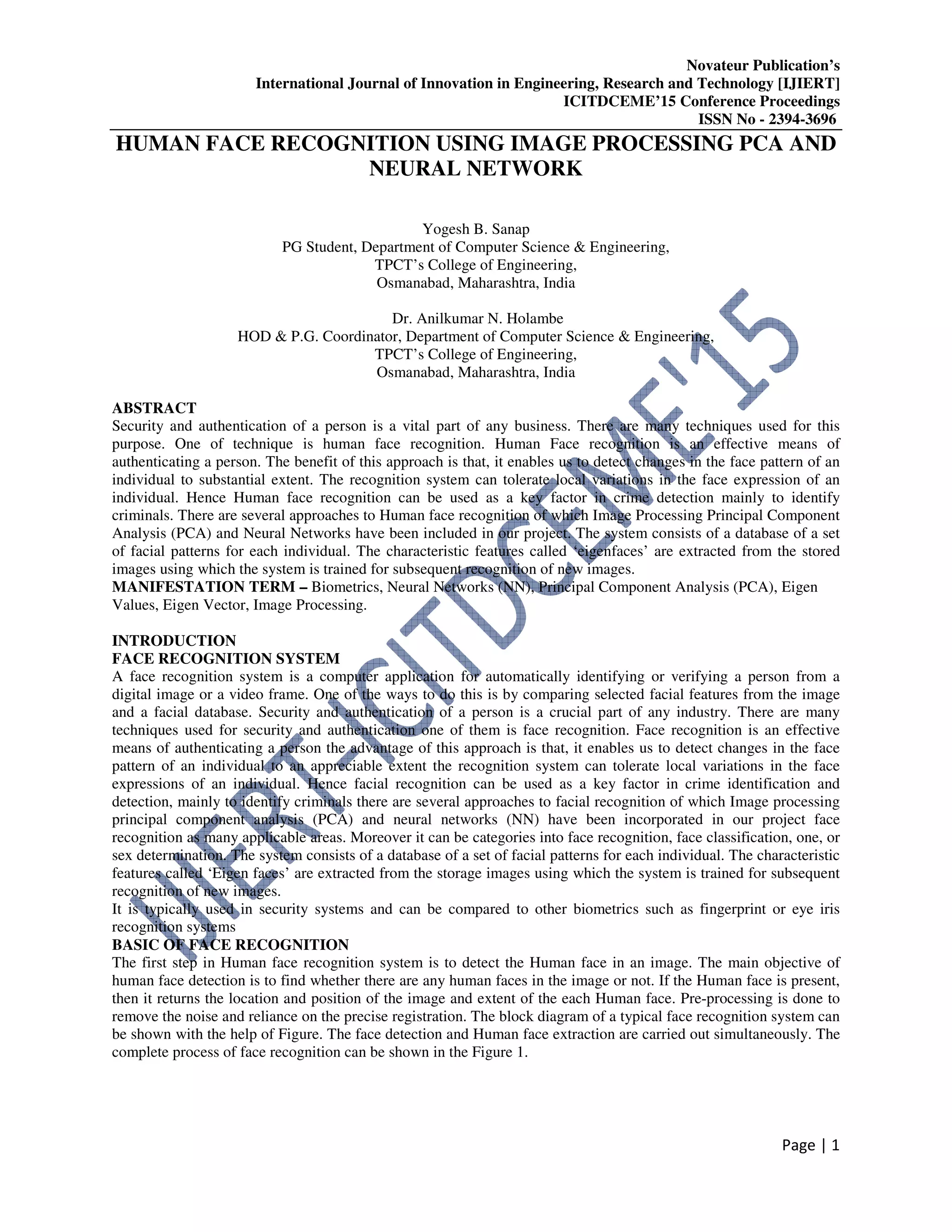 Novateur Publication’s
International Journal of Innovation in Engineering, Research and Technology [IJIERT]
ICITDCEME’15 Conference Proceedings
ISSN No - 2394-3696
Page | 1
HUMAN FACE RECOGNITION USING IMAGE PROCESSING PCA AND
NEURAL NETWORK
Yogesh B. Sanap
PG Student, Department of Computer Science & Engineering,
TPCT’s College of Engineering,
Osmanabad, Maharashtra, India
Dr. Anilkumar N. Holambe
HOD & P.G. Coordinator, Department of Computer Science & Engineering,
TPCT’s College of Engineering,
Osmanabad, Maharashtra, India
ABSTRACT
Security and authentication of a person is a vital part of any business. There are many techniques used for this
purpose. One of technique is human face recognition. Human Face recognition is an effective means of
authenticating a person. The benefit of this approach is that, it enables us to detect changes in the face pattern of an
individual to substantial extent. The recognition system can tolerate local variations in the face expression of an
individual. Hence Human face recognition can be used as a key factor in crime detection mainly to identify
criminals. There are several approaches to Human face recognition of which Image Processing Principal Component
Analysis (PCA) and Neural Networks have been included in our project. The system consists of a database of a set
of facial patterns for each individual. The characteristic features called ‘eigenfaces’ are extracted from the stored
images using which the system is trained for subsequent recognition of new images.
MANIFESTATION TERM – Biometrics, Neural Networks (NN), Principal Component Analysis (PCA), Eigen
Values, Eigen Vector, Image Processing.
INTRODUCTION
FACE RECOGNITION SYSTEM
A face recognition system is a computer application for automatically identifying or verifying a person from a
digital image or a video frame. One of the ways to do this is by comparing selected facial features from the image
and a facial database. Security and authentication of a person is a crucial part of any industry. There are many
techniques used for security and authentication one of them is face recognition. Face recognition is an effective
means of authenticating a person the advantage of this approach is that, it enables us to detect changes in the face
pattern of an individual to an appreciable extent the recognition system can tolerate local variations in the face
expressions of an individual. Hence facial recognition can be used as a key factor in crime identification and
detection, mainly to identify criminals there are several approaches to facial recognition of which Image processing
principal component analysis (PCA) and neural networks (NN) have been incorporated in our project face
recognition as many applicable areas. Moreover it can be categories into face recognition, face classification, one, or
sex determination. The system consists of a database of a set of facial patterns for each individual. The characteristic
features called ‘Eigen faces’ are extracted from the storage images using which the system is trained for subsequent
recognition of new images.
It is typically used in security systems and can be compared to other biometrics such as fingerprint or eye iris
recognition systems
BASIC OF FACE RECOGNITION
The first step in Human face recognition system is to detect the Human face in an image. The main objective of
human face detection is to find whether there are any human faces in the image or not. If the Human face is present,
then it returns the location and position of the image and extent of the each Human face. Pre-processing is done to
remove the noise and reliance on the precise registration. The block diagram of a typical face recognition system can
be shown with the help of Figure. The face detection and Human face extraction are carried out simultaneously. The
complete process of face recognition can be shown in the Figure 1.
 