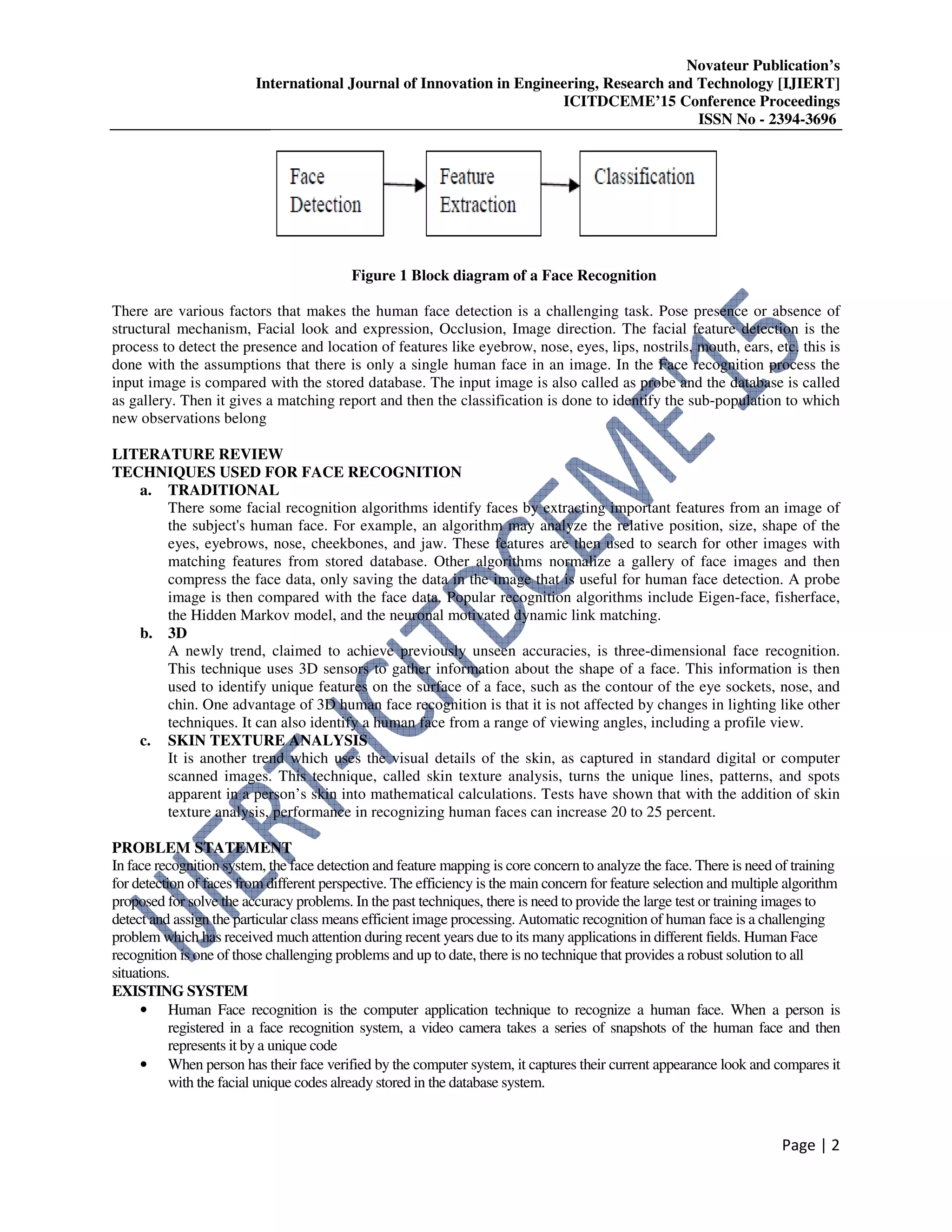 Novateur Publication’s
International Journal of Innovation in Engineering, Research and Technology [IJIERT]
ICITDCEME’15 Conference Proceedings
ISSN No - 2394-3696
Page | 2
Figure 1 Block diagram of a Face Recognition
There are various factors that makes the human face detection is a challenging task. Pose presence or absence of
structural mechanism, Facial look and expression, Occlusion, Image direction. The facial feature detection is the
process to detect the presence and location of features like eyebrow, nose, eyes, lips, nostrils, mouth, ears, etc. this is
done with the assumptions that there is only a single human face in an image. In the Face recognition process the
input image is compared with the stored database. The input image is also called as probe and the database is called
as gallery. Then it gives a matching report and then the classification is done to identify the sub-population to which
new observations belong
LITERATURE REVIEW
TECHNIQUES USED FOR FACE RECOGNITION
a. TRADITIONAL
There some facial recognition algorithms identify faces by extracting important features from an image of
the subject's human face. For example, an algorithm may analyze the relative position, size, shape of the
eyes, eyebrows, nose, cheekbones, and jaw. These features are then used to search for other images with
matching features from stored database. Other algorithms normalize a gallery of face images and then
compress the face data, only saving the data in the image that is useful for human face detection. A probe
image is then compared with the face data. Popular recognition algorithms include Eigen-face, fisherface,
the Hidden Markov model, and the neuronal motivated dynamic link matching.
b. 3D
A newly trend, claimed to achieve previously unseen accuracies, is three-dimensional face recognition.
This technique uses 3D sensors to gather information about the shape of a face. This information is then
used to identify unique features on the surface of a face, such as the contour of the eye sockets, nose, and
chin. One advantage of 3D human face recognition is that it is not affected by changes in lighting like other
techniques. It can also identify a human face from a range of viewing angles, including a profile view.
c. SKIN TEXTURE ANALYSIS
It is another trend which uses the visual details of the skin, as captured in standard digital or computer
scanned images. This technique, called skin texture analysis, turns the unique lines, patterns, and spots
apparent in a person’s skin into mathematical calculations. Tests have shown that with the addition of skin
texture analysis, performance in recognizing human faces can increase 20 to 25 percent.
PROBLEM STATEMENT
In face recognition system, the face detection and feature mapping is core concern to analyze the face. There is need of training
for detection of faces from different perspective. The efficiency is the main concern for feature selection and multiple algorithm
proposed for solve the accuracy problems. In the past techniques, there is need to provide the large test or training images to
detect and assign the particular class means efficient image processing. Automatic recognition of human face is a challenging
problem which has received much attention during recent years due to its many applications in different fields. Human Face
recognition is one of those challenging problems and up to date, there is no technique that provides a robust solution to all
situations.
EXISTING SYSTEM
• Human Face recognition is the computer application technique to recognize a human face. When a person is
registered in a face recognition system, a video camera takes a series of snapshots of the human face and then
represents it by a unique code
• When person has their face verified by the computer system, it captures their current appearance look and compares it
with the facial unique codes already stored in the database system.
 