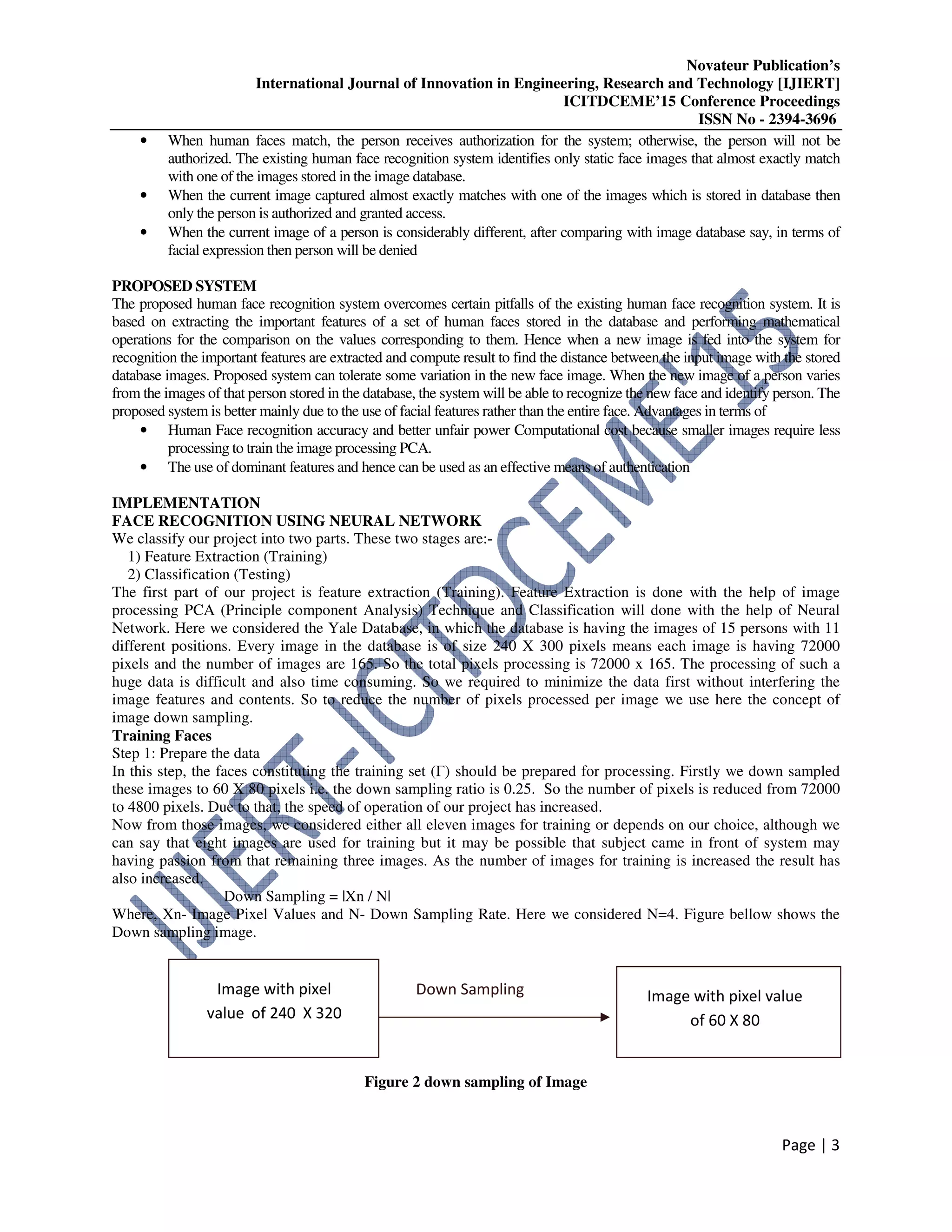 Novateur Publication’s
International Journal of Innovation in Engineering, Research and Technology [IJIERT]
ICITDCEME’15 Conference Proceedings
ISSN No - 2394-3696
Page | 3
• When human faces match, the person receives authorization for the system; otherwise, the person will not be
authorized. The existing human face recognition system identifies only static face images that almost exactly match
with one of the images stored in the image database.
• When the current image captured almost exactly matches with one of the images which is stored in database then
only the person is authorized and granted access.
• When the current image of a person is considerably different, after comparing with image database say, in terms of
facial expression then person will be denied
PROPOSED SYSTEM
The proposed human face recognition system overcomes certain pitfalls of the existing human face recognition system. It is
based on extracting the important features of a set of human faces stored in the database and performing mathematical
operations for the comparison on the values corresponding to them. Hence when a new image is fed into the system for
recognition the important features are extracted and compute result to find the distance between the input image with the stored
database images. Proposed system can tolerate some variation in the new face image. When the new image of a person varies
from the images of that person stored in the database, the system will be able to recognize the new face and identify person. The
proposed system is better mainly due to the use of facial features rather than the entire face. Advantages in terms of
• Human Face recognition accuracy and better unfair power Computational cost because smaller images require less
processing to train the image processing PCA.
• The use of dominant features and hence can be used as an effective means of authentication
IMPLEMENTATION
FACE RECOGNITION USING NEURAL NETWORK
We classify our project into two parts. These two stages are:-
1) Feature Extraction (Training)
2) Classification (Testing)
The first part of our project is feature extraction (Training). Feature Extraction is done with the help of image
processing PCA (Principle component Analysis) Technique and Classification will done with the help of Neural
Network. Here we considered the Yale Database, in which the database is having the images of 15 persons with 11
different positions. Every image in the database is of size 240 X 300 pixels means each image is having 72000
pixels and the number of images are 165. So the total pixels processing is 72000 x 165. The processing of such a
huge data is difficult and also time consuming. So we required to minimize the data first without interfering the
image features and contents. So to reduce the number of pixels processed per image we use here the concept of
image down sampling.
Training Faces
Step 1: Prepare the data
In this step, the faces constituting the training set (Γ) should be prepared for processing. Firstly we down sampled
these images to 60 X 80 pixels i.e. the down sampling ratio is 0.25. So the number of pixels is reduced from 72000
to 4800 pixels. Due to that, the speed of operation of our project has increased.
Now from those images, we considered either all eleven images for training or depends on our choice, although we
can say that eight images are used for training but it may be possible that subject came in front of system may
having passion from that remaining three images. As the number of images for training is increased the result has
also increased.
Down Sampling = |Xn / N|
Where, Xn- Image Pixel Values and N- Down Sampling Rate. Here we considered N=4. Figure bellow shows the
Down sampling image.
Figure 2 down sampling of Image
Image with pixel
value of 240 X 320
Down Sampling Image with pixel value
of 60 X 80
 