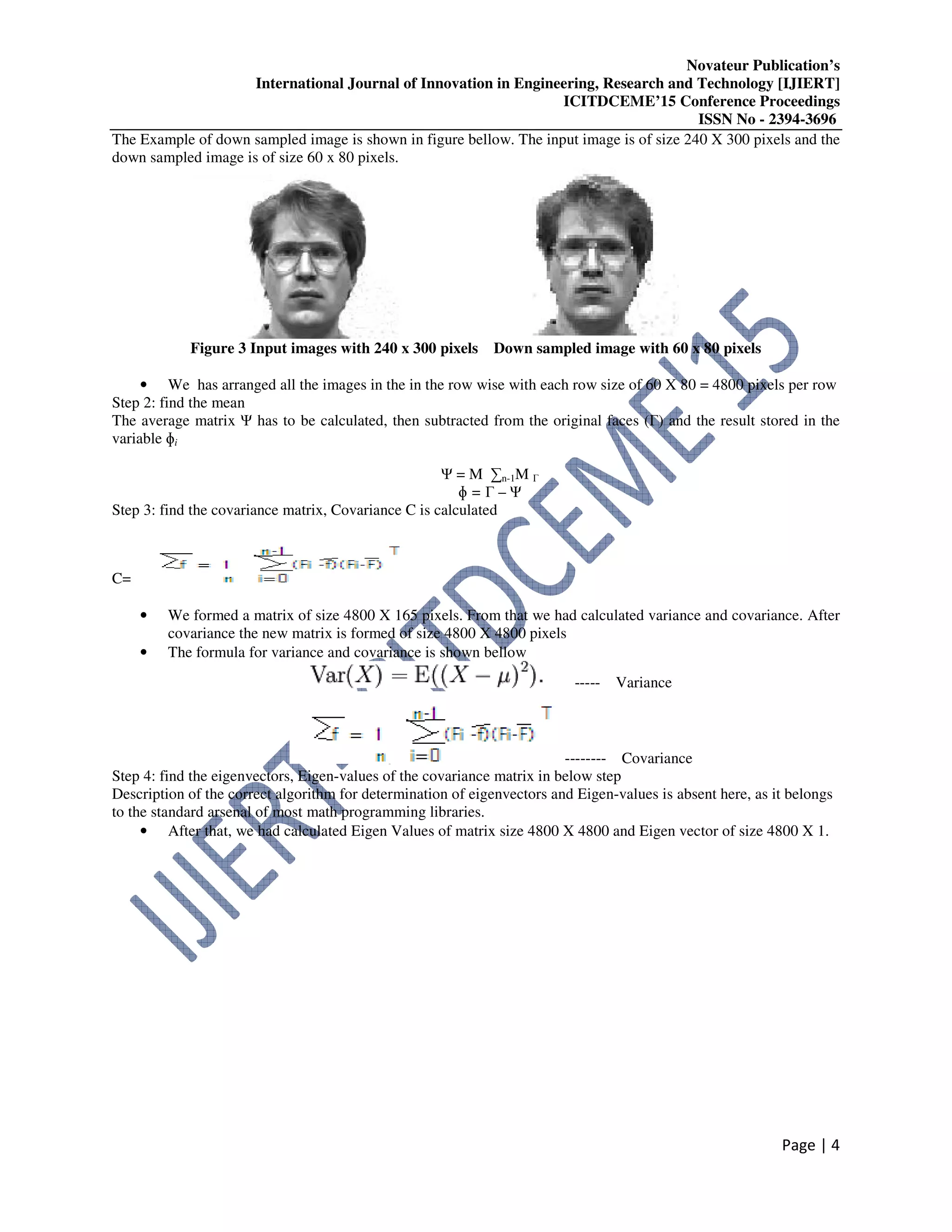 Novateur Publication’s
International Journal of Innovation in Engineering, Research and Technology [IJIERT]
ICITDCEME’15 Conference Proceedings
ISSN No - 2394-3696
Page | 4
The Example of down sampled image is shown in figure bellow. The input image is of size 240 X 300 pixels and the
down sampled image is of size 60 x 80 pixels.
Figure 3 Input images with 240 x 300 pixels Down sampled image with 60 x 80 pixels
• We has arranged all the images in the in the row wise with each row size of 60 X 80 = 4800 pixels per row
Step 2: find the mean
The average matrix Ψ has to be calculated, then subtracted from the original faces (Γ) and the result stored in the
variable ɸi
Ψ = M ∑n-1M Γ
ɸ = Γ – Ψ
Step 3: find the covariance matrix, Covariance C is calculated
C=
• We formed a matrix of size 4800 X 165 pixels. From that we had calculated variance and covariance. After
covariance the new matrix is formed of size 4800 X 4800 pixels
• The formula for variance and covariance is shown bellow
----- Variance
-------- Covariance
Step 4: find the eigenvectors, Eigen-values of the covariance matrix in below step
Description of the correct algorithm for determination of eigenvectors and Eigen-values is absent here, as it belongs
to the standard arsenal of most math programming libraries.
• After that, we had calculated Eigen Values of matrix size 4800 X 4800 and Eigen vector of size 4800 X 1.
 