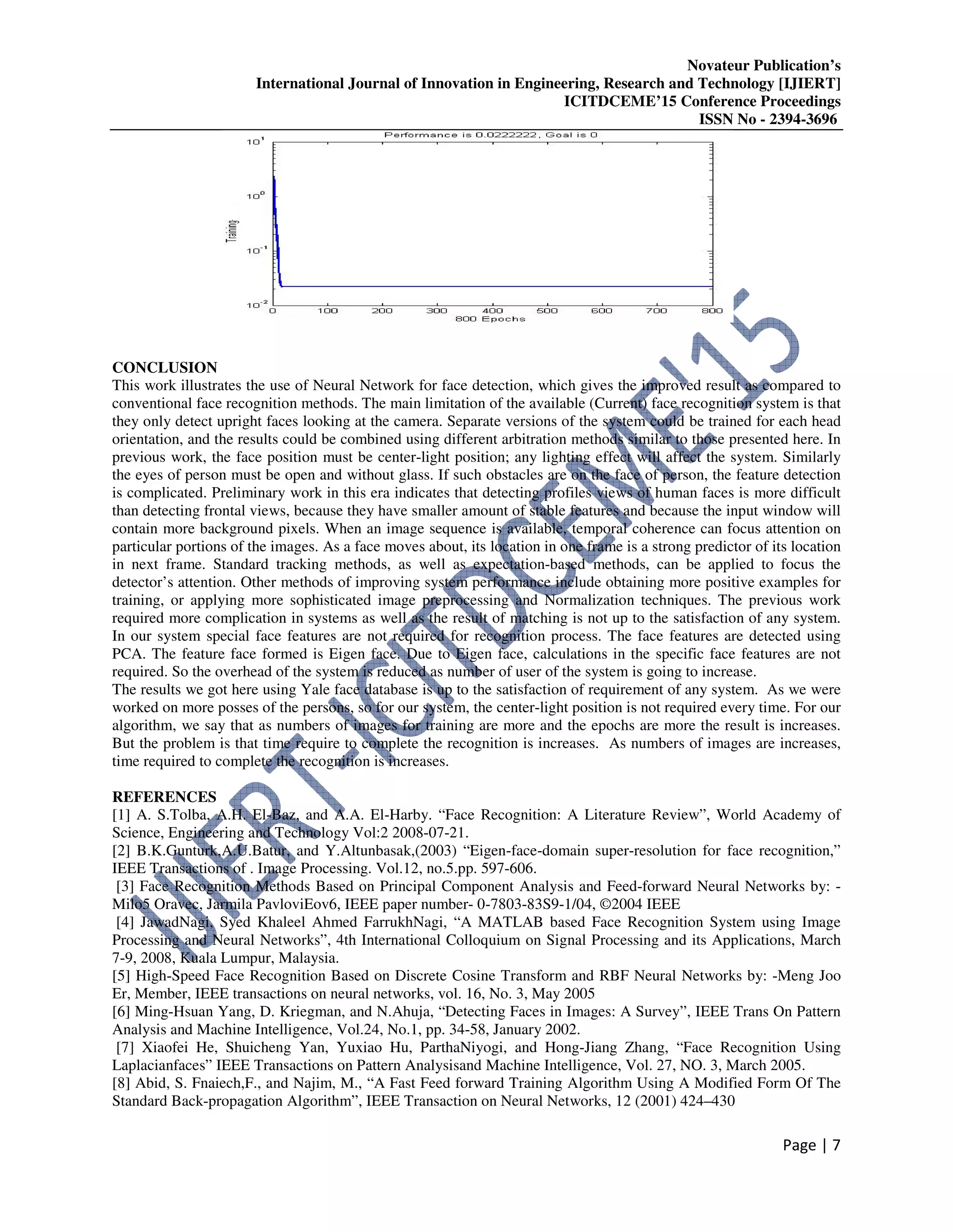 Novateur Publication’s
International Journal of Innovation in Engineering, Research and Technology [IJIERT]
ICITDCEME’15 Conference Proceedings
ISSN No - 2394-3696
Page | 7
CONCLUSION
This work illustrates the use of Neural Network for face detection, which gives the improved result as compared to
conventional face recognition methods. The main limitation of the available (Current) face recognition system is that
they only detect upright faces looking at the camera. Separate versions of the system could be trained for each head
orientation, and the results could be combined using different arbitration methods similar to those presented here. In
previous work, the face position must be center-light position; any lighting effect will affect the system. Similarly
the eyes of person must be open and without glass. If such obstacles are on the face of person, the feature detection
is complicated. Preliminary work in this era indicates that detecting profiles views of human faces is more difficult
than detecting frontal views, because they have smaller amount of stable features and because the input window will
contain more background pixels. When an image sequence is available, temporal coherence can focus attention on
particular portions of the images. As a face moves about, its location in one frame is a strong predictor of its location
in next frame. Standard tracking methods, as well as expectation-based methods, can be applied to focus the
detector’s attention. Other methods of improving system performance include obtaining more positive examples for
training, or applying more sophisticated image preprocessing and Normalization techniques. The previous work
required more complication in systems as well as the result of matching is not up to the satisfaction of any system.
In our system special face features are not required for recognition process. The face features are detected using
PCA. The feature face formed is Eigen face. Due to Eigen face, calculations in the specific face features are not
required. So the overhead of the system is reduced as number of user of the system is going to increase.
The results we got here using Yale face database is up to the satisfaction of requirement of any system. As we were
worked on more posses of the persons, so for our system, the center-light position is not required every time. For our
algorithm, we say that as numbers of images for training are more and the epochs are more the result is increases.
But the problem is that time require to complete the recognition is increases. As numbers of images are increases,
time required to complete the recognition is increases.
REFERENCES
[1] A. S.Tolba, A.H. El-Baz, and A.A. El-Harby. “Face Recognition: A Literature Review”, World Academy of
Science, Engineering and Technology Vol:2 2008-07-21.
[2] B.K.Gunturk,A.U.Batur, and Y.Altunbasak,(2003) “Eigen-face-domain super-resolution for face recognition,”
IEEE Transactions of . Image Processing. Vol.12, no.5.pp. 597-606.
[3] Face Recognition Methods Based on Principal Component Analysis and Feed-forward Neural Networks by: -
Milo5 Oravec, Jarmila PavloviEov6, IEEE paper number- 0-7803-83S9-1/04, ©2004 IEEE
[4] JawadNagi, Syed Khaleel Ahmed FarrukhNagi, “A MATLAB based Face Recognition System using Image
Processing and Neural Networks”, 4th International Colloquium on Signal Processing and its Applications, March
7-9, 2008, Kuala Lumpur, Malaysia.
[5] High-Speed Face Recognition Based on Discrete Cosine Transform and RBF Neural Networks by: -Meng Joo
Er, Member, IEEE transactions on neural networks, vol. 16, No. 3, May 2005
[6] Ming-Hsuan Yang, D. Kriegman, and N.Ahuja, “Detecting Faces in Images: A Survey”, IEEE Trans On Pattern
Analysis and Machine Intelligence, Vol.24, No.1, pp. 34-58, January 2002.
[7] Xiaofei He, Shuicheng Yan, Yuxiao Hu, ParthaNiyogi, and Hong-Jiang Zhang, “Face Recognition Using
Laplacianfaces” IEEE Transactions on Pattern Analysisand Machine Intelligence, Vol. 27, NO. 3, March 2005.
[8] Abid, S. Fnaiech,F., and Najim, M., “A Fast Feed forward Training Algorithm Using A Modified Form Of The
Standard Back-propagation Algorithm”, IEEE Transaction on Neural Networks, 12 (2001) 424–430
 