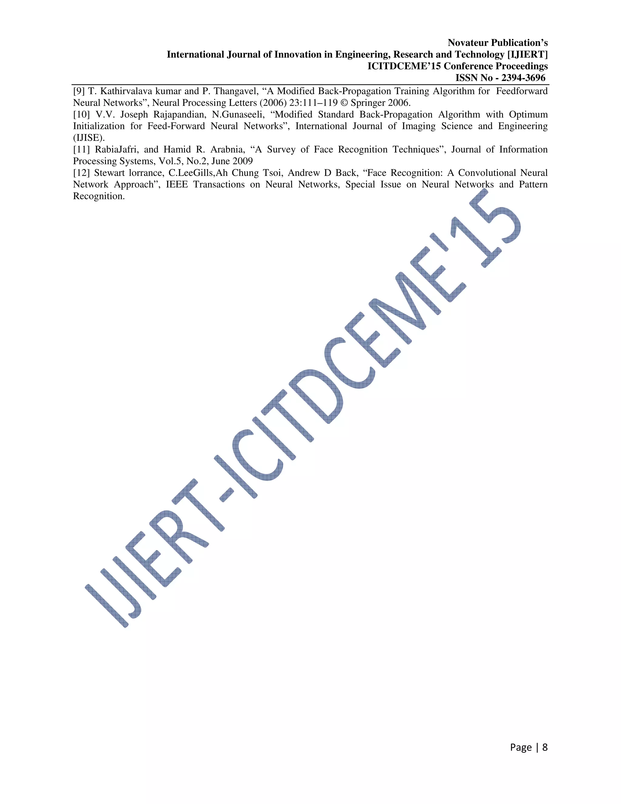 Novateur Publication’s
International Journal of Innovation in Engineering, Research and Technology [IJIERT]
ICITDCEME’15 Conference Proceedings
ISSN No - 2394-3696
Page | 8
[9] T. Kathirvalava kumar and P. Thangavel, “A Modified Back-Propagation Training Algorithm for Feedforward
Neural Networks”, Neural Processing Letters (2006) 23:111–119 © Springer 2006.
[10] V.V. Joseph Rajapandian, N.Gunaseeli, “Modified Standard Back-Propagation Algorithm with Optimum
Initialization for Feed-Forward Neural Networks”, International Journal of Imaging Science and Engineering
(IJISE).
[11] RabiaJafri, and Hamid R. Arabnia, “A Survey of Face Recognition Techniques”, Journal of Information
Processing Systems, Vol.5, No.2, June 2009
[12] Stewart lorrance, C.LeeGills,Ah Chung Tsoi, Andrew D Back, “Face Recognition: A Convolutional Neural
Network Approach”, IEEE Transactions on Neural Networks, Special Issue on Neural Networks and Pattern
Recognition.
 