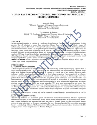 Novateur Publication’s
International Journal of Innovation in Engineering, Research and Technology [IJIERT]
ICITDCEME’15 Conference Proceedings
ISSN No - 2394-3696
Page | 1
HUMAN FACE RECOGNITION USING IMAGE PROCESSING PCA AND
NEURAL NETWORK
Yogesh B. Sanap
PG Student, Department of Computer Science & Engineering,
TPCT’s College of Engineering,
Osmanabad, Maharashtra, India
Dr. Anilkumar N. Holambe
HOD & P.G. Coordinator, Department of Computer Science & Engineering,
TPCT’s College of Engineering,
Osmanabad, Maharashtra, India
ABSTRACT
Security and authentication of a person is a vital part of any business. There are many techniques used for this
purpose. One of technique is human face recognition. Human Face recognition is an effective means of
authenticating a person. The benefit of this approach is that, it enables us to detect changes in the face pattern of an
individual to substantial extent. The recognition system can tolerate local variations in the face expression of an
individual. Hence Human face recognition can be used as a key factor in crime detection mainly to identify
criminals. There are several approaches to Human face recognition of which Image Processing Principal Component
Analysis (PCA) and Neural Networks have been included in our project. The system consists of a database of a set
of facial patterns for each individual. The characteristic features called ‘eigenfaces’ are extracted from the stored
images using which the system is trained for subsequent recognition of new images.
MANIFESTATION TERM – Biometrics, Neural Networks (NN), Principal Component Analysis (PCA), Eigen
Values, Eigen Vector, Image Processing.
INTRODUCTION
FACE RECOGNITION SYSTEM
A face recognition system is a computer application for automatically identifying or verifying a person from a
digital image or a video frame. One of the ways to do this is by comparing selected facial features from the image
and a facial database. Security and authentication of a person is a crucial part of any industry. There are many
techniques used for security and authentication one of them is face recognition. Face recognition is an effective
means of authenticating a person the advantage of this approach is that, it enables us to detect changes in the face
pattern of an individual to an appreciable extent the recognition system can tolerate local variations in the face
expressions of an individual. Hence facial recognition can be used as a key factor in crime identification and
detection, mainly to identify criminals there are several approaches to facial recognition of which Image processing
principal component analysis (PCA) and neural networks (NN) have been incorporated in our project face
recognition as many applicable areas. Moreover it can be categories into face recognition, face classification, one, or
sex determination. The system consists of a database of a set of facial patterns for each individual. The characteristic
features called ‘Eigen faces’ are extracted from the storage images using which the system is trained for subsequent
recognition of new images.
It is typically used in security systems and can be compared to other biometrics such as fingerprint or eye iris
recognition systems
BASIC OF FACE RECOGNITION
The first step in Human face recognition system is to detect the Human face in an image. The main objective of
human face detection is to find whether there are any human faces in the image or not. If the Human face is present,
then it returns the location and position of the image and extent of the each Human face. Pre-processing is done to
remove the noise and reliance on the precise registration. The block diagram of a typical face recognition system can
be shown with the help of Figure. The face detection and Human face extraction are carried out simultaneously. The
complete process of face recognition can be shown in the Figure 1.
 