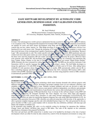 Novateur Publication’s
International Journal of Innovation in Engineering, Research and Technology [IJIERT]
ICITDCEME’15 Conference Proceedings
ISSN No - 2394-3696
1 | P a g e
EASY SOFTWARE DEVELOPMENT BY AUTOMATIC CODE
GENERATION, BUSINESS LOGIC AND VALIDATION ENGINE
INSERTION.
Mr. Sunil D Rathod
PhD Research Scholar, Computer Engineering Dept.
JJT University, Jhunjhunu, Rajasthan, India Sunil2k_r@yahoo.co.in
ABSTRACT
In today’s fast and progressive world is process optimization become essential in all fields of life and an IT industry
is no exception to this. The Integrated Development Environment (IDE) based software development environments
are popular for easier and faster project development using Drag and Drop (DND) tool box with all essential
controls like text box, labels, buttons, etc. This helps developer to design Graphical User Interface (GUI)or User
Interface(UI) just with mouse click. Though the designing of UI and Code generation as templates is easier using
these tools but none of the existingtoolsare capable of generating complete working code with embedding “Business
Logic” (BL) automatically in code. The vendor specific tools from ORACLE, Microsoft, IBM mainframe and some
similar tools from other giant vendors are used to design and develop the products for analysis and reporting purpose
but these tools need the proprietary DB and vendor specific environment to develop the project. Moreover these
tools generate code without BL and developers later add BL code repeatedly for commonly used operations like
Inset, Update, Delete, Display on the data of Database (DB).Our proposed tool named “Rapid Project Builder”
(RPB) eliminates the time consumed for coding the same BLrepeatedly. The RPB can also perform Automatic Code
Generation (ACG) in specific language like C++, Java, etc of developer’s choice. The tool helps developers to
design the application’s UI with DND along with the specification of fields used in UI form. After adding button
contralto UI with operation choice like add, delete, search or modify, RPB automatically embed code for BL to
these controlling language specified by developer. All operations like ACG, Automatic DB Creation (ADC), table
creation with all DML operations and Validation code insertion, are done using properties stored as XML semantics
in automatically generated XML file by RPB.
KEYWORDS- UI, DND, XML, RPB, ACG, BL, ADC, OFMA, CRM.
INTRODUCTION
Recent trends in Software Industry explore technology which meets dynamic demands ofin software projects with
different stakeholders like client, analyst, developers and project manager focus on cost reduction, efficiency and
reliability of product to be developed at time. Globally accepted standards and tools are devised to make the
Software Development Life Cycle (SDLC) process more generic, platform independent, cost effective and automatic
with respect code generation and transformation of specification into various other technologies[12],[13],[16],[17].
The Unified Modelling Language (UML)specifications focus on design of the software projects using DND and
with forward engineering the designed classifiers like Class diagram, Use Case, State Chart and Sequence
diagrams.UML based tools convert these classifiers to code using forward engineering [1],[2],[5],[9],[10]. For
instance special efforts are taken for transferring Sequence diagrams into code using XMI representation in [19]. An
automatic code generation from given UML classifiers are achieved using these tools but none of the approaches is
able to generate complete language specific code with embedded business logic in it. The code generated for the any
given classifier in UML is just a code template with its structure like class definition, attributes with data type and
blank code template of methods [27].
In the generated code template, BL code is to be explicitly written by developer for operations like Addition,
Change, Insert and Delete (ACID)on date stored in DB tables. The code of BL depends on the constraints
specifications of domain of the project[27],[30],[36].
The front end and back end DB connectivity is another issue to be handled by developer at the time of project
development which can either be done by data connectivity control of the development environment or using code
 