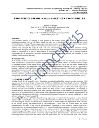 Novateur Publication’s
International Journal of Innovation in Engineering, Research and Technology [IJIERT]
ICITDCEME’15 Conference Proceedings
ISSN No - 2394-3696
1 | P a g e
PROGRESSIVE TRENDS IN ROAD SAFETY OF CARGO VEHICLES
Madhuri Deshmukh
Dept of E & TCVACOE, SarolaBaddi Ahmednagar, India
madhuri_trikande@rediffmail.com
Prof S G Joshi
Dept of E & TC VACOE, Sarola Baddi Ahmednagar, India
sareeka.anr07@gmail.com
ABSTRACT
Ever increasing number of vehicles on road imposes a due concern about road safety on the automobile
manufacturers and the users as well. Cargo vehicle is a major part of automobile sector and attained a new look in
the era of internet of things. The current paper presents various modern trends being incorporated in Cargo vehicles
to monitor different vehicles and environmental parameters to ensure road safety.
Authors have extended the scope of study with due consideration to R&D efforts in advanced sensing,
environmental perception and interactive driver assistance systems to avoid road accidents due to uneven/over
loading of cargo vehicles in specific. With this kind of challenging efforts, the authors aim to converge important
technologies such as automotive-electronics, sensors and mobile communication towards safe operation of cargo
vehicles while negotiating the road.
INTRODUCTION
In the recent past there is a vast increase in the number of vehicles on the roads and highways. The new vehicles
come with advanced systems which augment the performance of the vehicle. The era of internet of things has put
forward more pressure on the vehicle drivers as all the movements are very crucial and time bound. This results in
more accidents that in turn lead to the traffic jams and public inconvenience. Especially in case of cargo vehicles
ensuring a safety of vehicle itself, the goods inside and the external environment is a challenging task. Efforts have
been taken to overcome such unforeseen hazards. Due consideration has been given to exchange of information,
identification, positioning, instant communication means and preventive mechanisms to avoid accident. The
activities identified specific to road transport fall under the sub domains of road network management, road safety
management, road traffic management, cargo transport management, cross-border transport management, etc [1].
LITERATURE SURVEY
In India, though the rail network traverses through the length and breadth of the country, covering more than 7,000
stations over a total route length of more than 65,000 km (40,000 mi) and track length of about 115,000 km
(71,000 mi)[2], the limitations of rail transport such as time, requirement of road services assistance to reach the last
mile; has forced the community to avail the road transport for long distance too. Even today with improved air
services also the road transport is highly utilized for long distance cargo transportation. In summary of
recommendations Automotive Mission Plan 2006-2016 have mentioned of few points as –National Road safety
board to act as coordinating body to promote road safety, Fleet modernization to be encouraged, Integration of IT in
manufacturing and automotive infotronics to be promoted, Continuous investment in transport media such as road,
rail, port and power to be encouraged[3].
Automatic vehicle location (AVL) is the preliminary requirement of modern fleet management systems. Logistic
support should essentially have accuracy, celerity, efficient and personalization. Accuracy and celerity play a vital
role in ensuring the survival and growth of the enterprises [4]. It further emphasizes improvement in the efficiency
of the logistics delivery and enhancement in core competence. Apart from the location details and instant
communication, the safety of the cargo is also important. Monitoring of cargo either by a carrier vehicle or a
monitoring centre or at times by transport authority by means of special infrastructure are the recent trends in cargo
transportation. Load/ goods distribution varies from vehicle to vehicle. The acoustical properties of an intermodal
container change with respect to load distribution and doors being open and closed. Thus the ability to monitor the
condition of an intermodal container for security purposes has been demonstrated [5]. Research work for entire
monitoring and tracking solution for vehicle fleets has been carried out. This aids to check at the same time the
 