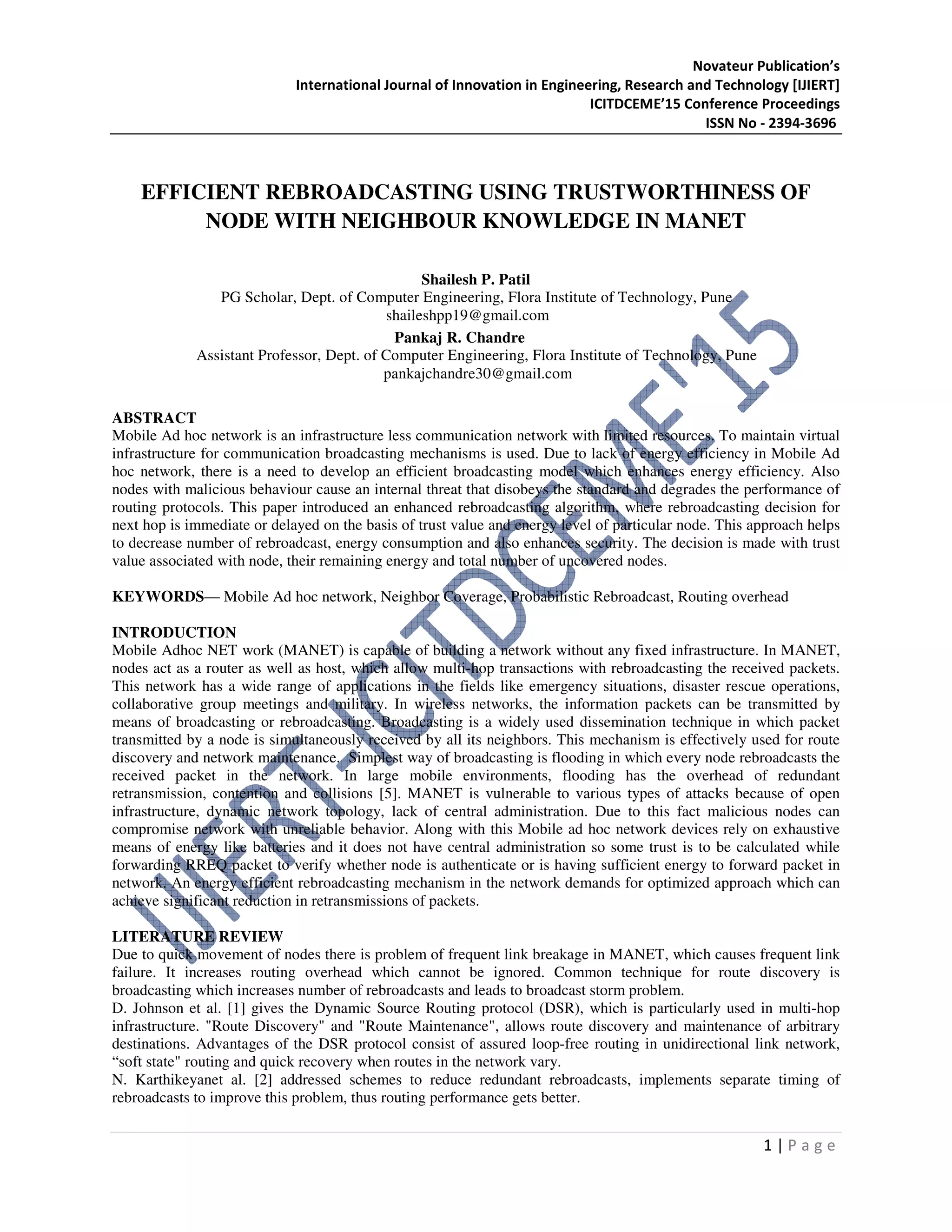 Novateur Publication’s
International Journal of Innovation in Engineering, Research and Technology [IJIERT]
ICITDCEME’15 Conference Proceedings
ISSN No - 2394-3696
1 | P a g e
EFFICIENT REBROADCASTING USING TRUSTWORTHINESS OF
NODE WITH NEIGHBOUR KNOWLEDGE IN MANET
Shailesh P. Patil
PG Scholar, Dept. of Computer Engineering, Flora Institute of Technology, Pune
shaileshpp19@gmail.com
Pankaj R. Chandre
Assistant Professor, Dept. of Computer Engineering, Flora Institute of Technology, Pune
pankajchandre30@gmail.com
ABSTRACT
Mobile Ad hoc network is an infrastructure less communication network with limited resources. To maintain virtual
infrastructure for communication broadcasting mechanisms is used. Due to lack of energy efficiency in Mobile Ad
hoc network, there is a need to develop an efficient broadcasting model which enhances energy efficiency. Also
nodes with malicious behaviour cause an internal threat that disobeys the standard and degrades the performance of
routing protocols. This paper introduced an enhanced rebroadcasting algorithm, where rebroadcasting decision for
next hop is immediate or delayed on the basis of trust value and energy level of particular node. This approach helps
to decrease number of rebroadcast, energy consumption and also enhances security. The decision is made with trust
value associated with node, their remaining energy and total number of uncovered nodes.
KEYWORDS— Mobile Ad hoc network, Neighbor Coverage, Probabilistic Rebroadcast, Routing overhead
INTRODUCTION
Mobile Adhoc NET work (MANET) is capable of building a network without any fixed infrastructure. In MANET,
nodes act as a router as well as host, which allow multi-hop transactions with rebroadcasting the received packets.
This network has a wide range of applications in the fields like emergency situations, disaster rescue operations,
collaborative group meetings and military. In wireless networks, the information packets can be transmitted by
means of broadcasting or rebroadcasting. Broadcasting is a widely used dissemination technique in which packet
transmitted by a node is simultaneously received by all its neighbors. This mechanism is effectively used for route
discovery and network maintenance. Simplest way of broadcasting is flooding in which every node rebroadcasts the
received packet in the network. In large mobile environments, flooding has the overhead of redundant
retransmission, contention and collisions [5]. MANET is vulnerable to various types of attacks because of open
infrastructure, dynamic network topology, lack of central administration. Due to this fact malicious nodes can
compromise network with unreliable behavior. Along with this Mobile ad hoc network devices rely on exhaustive
means of energy like batteries and it does not have central administration so some trust is to be calculated while
forwarding RREQ packet to verify whether node is authenticate or is having sufficient energy to forward packet in
network. An energy efficient rebroadcasting mechanism in the network demands for optimized approach which can
achieve significant reduction in retransmissions of packets.
LITERATURE REVIEW
Due to quick movement of nodes there is problem of frequent link breakage in MANET, which causes frequent link
failure. It increases routing overhead which cannot be ignored. Common technique for route discovery is
broadcasting which increases number of rebroadcasts and leads to broadcast storm problem.
D. Johnson et al. [1] gives the Dynamic Source Routing protocol (DSR), which is particularly used in multi-hop
infrastructure. "Route Discovery" and "Route Maintenance", allows route discovery and maintenance of arbitrary
destinations. Advantages of the DSR protocol consist of assured loop-free routing in unidirectional link network,
“soft state" routing and quick recovery when routes in the network vary.
N. Karthikeyanet al. [2] addressed schemes to reduce redundant rebroadcasts, implements separate timing of
rebroadcasts to improve this problem, thus routing performance gets better.
 