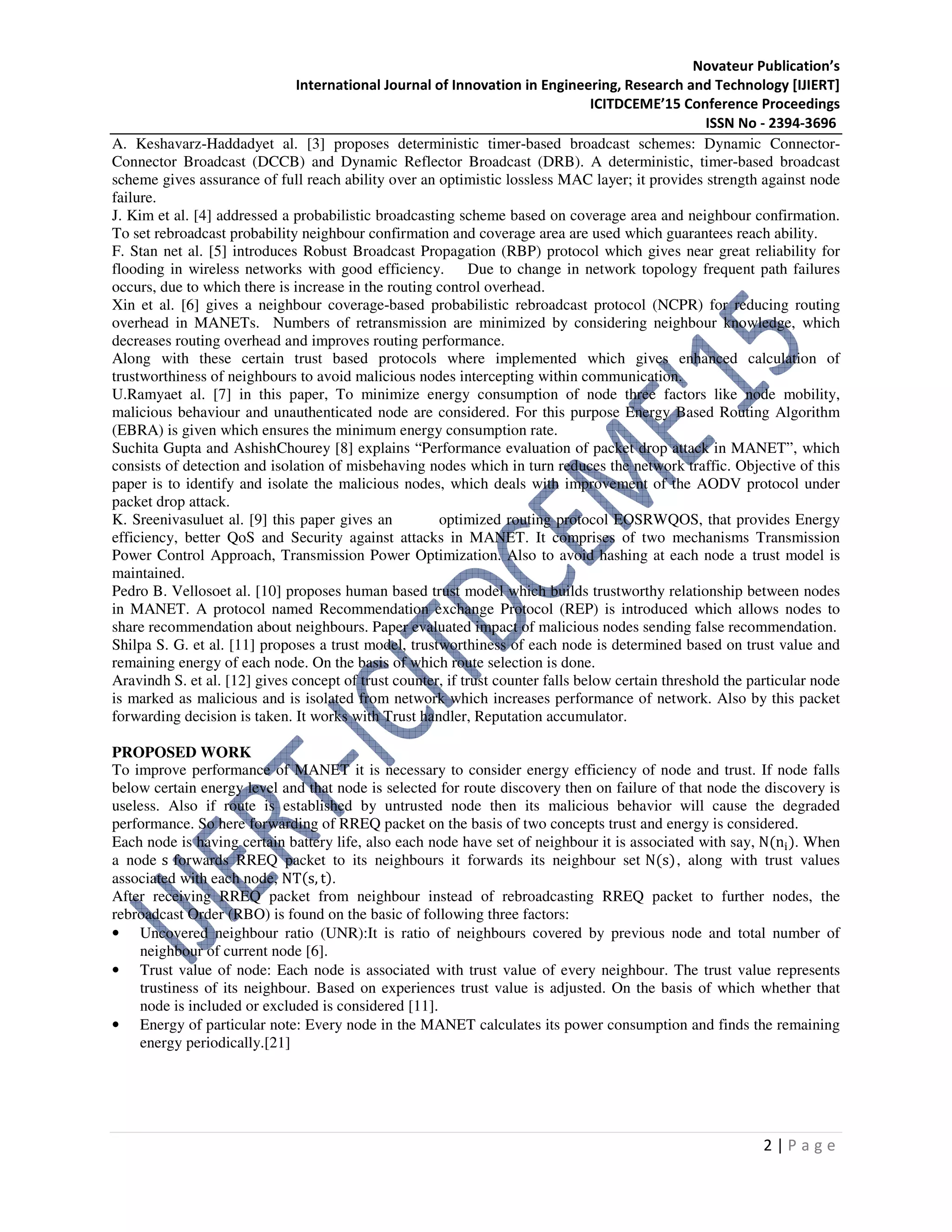 Novateur Publication’s
International Journal of Innovation in Engineering, Research and Technology [IJIERT]
ICITDCEME’15 Conference Proceedings
ISSN No - 2394-3696
2 | P a g e
A. Keshavarz-Haddadyet al. [3] proposes deterministic timer-based broadcast schemes: Dynamic Connector-
Connector Broadcast (DCCB) and Dynamic Reflector Broadcast (DRB). A deterministic, timer-based broadcast
scheme gives assurance of full reach ability over an optimistic lossless MAC layer; it provides strength against node
failure.
J. Kim et al. [4] addressed a probabilistic broadcasting scheme based on coverage area and neighbour confirmation.
To set rebroadcast probability neighbour confirmation and coverage area are used which guarantees reach ability.
F. Stan net al. [5] introduces Robust Broadcast Propagation (RBP) protocol which gives near great reliability for
flooding in wireless networks with good efficiency. Due to change in network topology frequent path failures
occurs, due to which there is increase in the routing control overhead.
Xin et al. [6] gives a neighbour coverage-based probabilistic rebroadcast protocol (NCPR) for reducing routing
overhead in MANETs. Numbers of retransmission are minimized by considering neighbour knowledge, which
decreases routing overhead and improves routing performance.
Along with these certain trust based protocols where implemented which gives enhanced calculation of
trustworthiness of neighbours to avoid malicious nodes intercepting within communication.
U.Ramyaet al. [7] in this paper, To minimize energy consumption of node three factors like node mobility,
malicious behaviour and unauthenticated node are considered. For this purpose Energy Based Routing Algorithm
(EBRA) is given which ensures the minimum energy consumption rate.
Suchita Gupta and AshishChourey [8] explains “Performance evaluation of packet drop attack in MANET”, which
consists of detection and isolation of misbehaving nodes which in turn reduces the network traffic. Objective of this
paper is to identify and isolate the malicious nodes, which deals with improvement of the AODV protocol under
packet drop attack.
K. Sreenivasuluet al. [9] this paper gives an optimized routing protocol EOSRWQOS, that provides Energy
efficiency, better QoS and Security against attacks in MANET. It comprises of two mechanisms Transmission
Power Control Approach, Transmission Power Optimization. Also to avoid hashing at each node a trust model is
maintained.
Pedro B. Vellosoet al. [10] proposes human based trust model which builds trustworthy relationship between nodes
in MANET. A protocol named Recommendation exchange Protocol (REP) is introduced which allows nodes to
share recommendation about neighbours. Paper evaluated impact of malicious nodes sending false recommendation.
Shilpa S. G. et al. [11] proposes a trust model, trustworthiness of each node is determined based on trust value and
remaining energy of each node. On the basis of which route selection is done.
Aravindh S. et al. [12] gives concept of trust counter, if trust counter falls below certain threshold the particular node
is marked as malicious and is isolated from network which increases performance of network. Also by this packet
forwarding decision is taken. It works with Trust handler, Reputation accumulator.
PROPOSED WORK
To improve performance of MANET it is necessary to consider energy efficiency of node and trust. If node falls
below certain energy level and that node is selected for route discovery then on failure of that node the discovery is
useless. Also if route is established by untrusted node then its malicious behavior will cause the degraded
performance. So here forwarding of RREQ packet on the basis of two concepts trust and energy is considered.
Each node is having certain battery life, also each node have set of neighbour it is associated with say, N(n୧). When
a node s forwards RREQ packet to its neighbours it forwards its neighbour set N(s), along with trust values
associated with each node, NT(s, t).
After receiving RREQ packet from neighbour instead of rebroadcasting RREQ packet to further nodes, the
rebroadcast Order (RBO) is found on the basic of following three factors:
• Uncovered neighbour ratio (UNR):It is ratio of neighbours covered by previous node and total number of
neighbour of current node [6].
• Trust value of node: Each node is associated with trust value of every neighbour. The trust value represents
trustiness of its neighbour. Based on experiences trust value is adjusted. On the basis of which whether that
node is included or excluded is considered [11].
• Energy of particular note: Every node in the MANET calculates its power consumption and finds the remaining
energy periodically.[21]
 