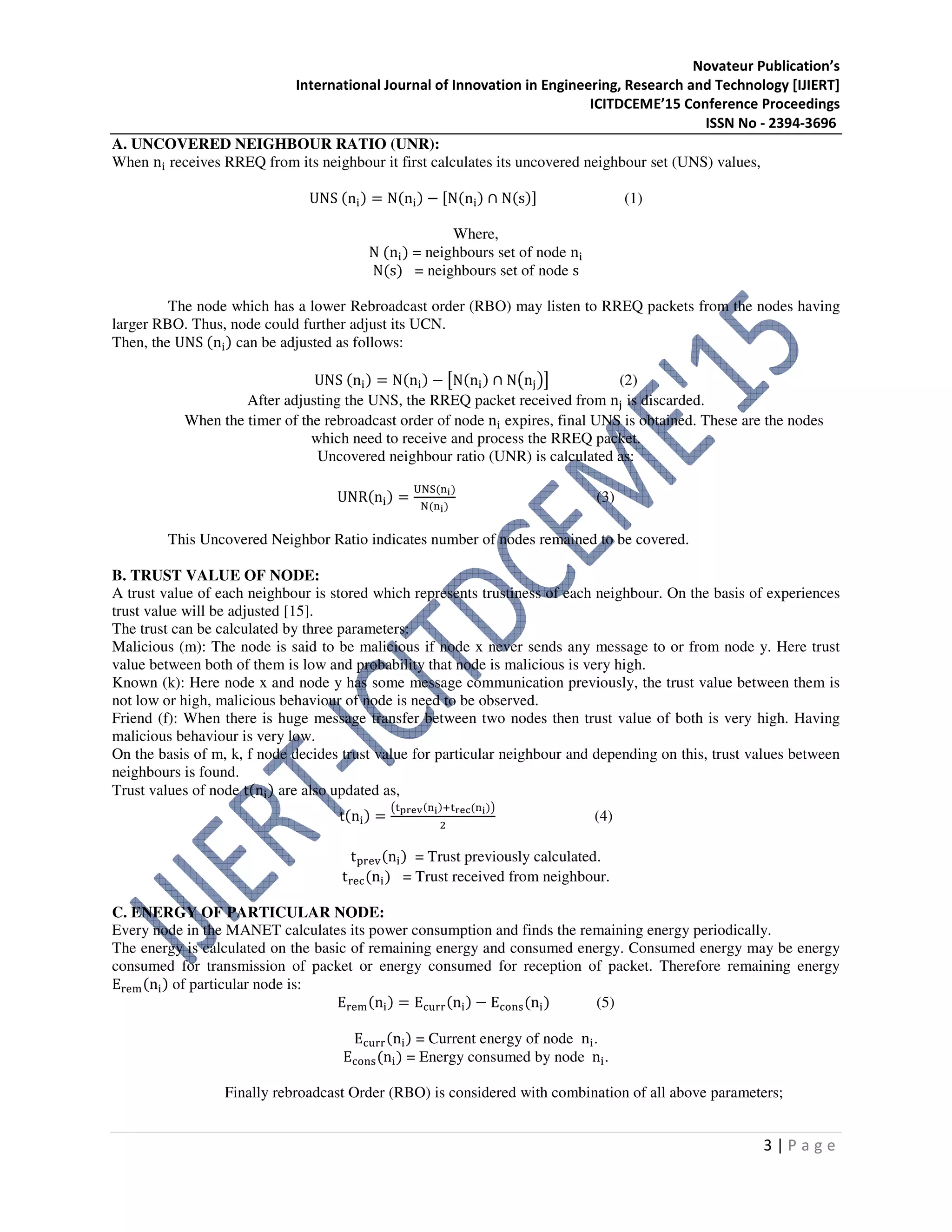 Novateur Publication’s
International Journal of Innovation in Engineering, Research and Technology [IJIERT]
ICITDCEME’15 Conference Proceedings
ISSN No - 2394-3696
3 | P a g e
A. UNCOVERED NEIGHBOUR RATIO (UNR):
When n୧ receives RREQ from its neighbour it first calculates its uncovered neighbour set (UNS) values,
UNS (n୧) = N(n୧) − ሾN(n୧) ∩ N(s)ሿ (1)
Where,
N (n୧) = neighbours set of node n୧
N(s) = neighbours set of node s
The node which has a lower Rebroadcast order (RBO) may listen to RREQ packets from the nodes having
larger RBO. Thus, node could further adjust its UCN.
Then, the UNS (n୧) can be adjusted as follows:
UNS (n୧) = N(n୧) − ൣN(n୧) ∩ N൫n୨൯൧ (2)
After adjusting the UNS, the RREQ packet received from n୨ is discarded.
When the timer of the rebroadcast order of node n୧ expires, final UNS is obtained. These are the nodes
which need to receive and process the RREQ packet.
Uncovered neighbour ratio (UNR) is calculated as:
UNR(n୧) =
୙୒ୗ(୬౟)
୒(୬౟)
(3)
This Uncovered Neighbor Ratio indicates number of nodes remained to be covered.
B. TRUST VALUE OF NODE:
A trust value of each neighbour is stored which represents trustiness of each neighbour. On the basis of experiences
trust value will be adjusted [15].
The trust can be calculated by three parameters:
Malicious (m): The node is said to be malicious if node x never sends any message to or from node y. Here trust
value between both of them is low and probability that node is malicious is very high.
Known (k): Here node x and node y has some message communication previously, the trust value between them is
not low or high, malicious behaviour of node is need to be observed.
Friend (f): When there is huge message transfer between two nodes then trust value of both is very high. Having
malicious behaviour is very low.
On the basis of m, k, f node decides trust value for particular neighbour and depending on this, trust values between
neighbours is found.
Trust values of node t(n୧) are also updated as,
t(n୧) =
൫୲౦౨౛౬(୬౟)ା୲౨౛ౙ(୬౟)൯
ଶ
(4)
t୮୰ୣ୴(n୧) = Trust previously calculated.
t୰ୣୡ(n୧) = Trust received from neighbour.
C. ENERGY OF PARTICULAR NODE:
Every node in the MANET calculates its power consumption and finds the remaining energy periodically.
The energy is calculated on the basic of remaining energy and consumed energy. Consumed energy may be energy
consumed for transmission of packet or energy consumed for reception of packet. Therefore remaining energy
E୰ୣ୫(n୧) of particular node is:
E୰ୣ୫(n୧) = Eୡ୳୰୰(n୧) − Eୡ୭୬ୱ(n୧) (5)
Eୡ୳୰୰(n୧) = Current energy of node n୧.
Eୡ୭୬ୱ(n୧) = Energy consumed by node n୧.
Finally rebroadcast Order (RBO) is considered with combination of all above parameters;
 