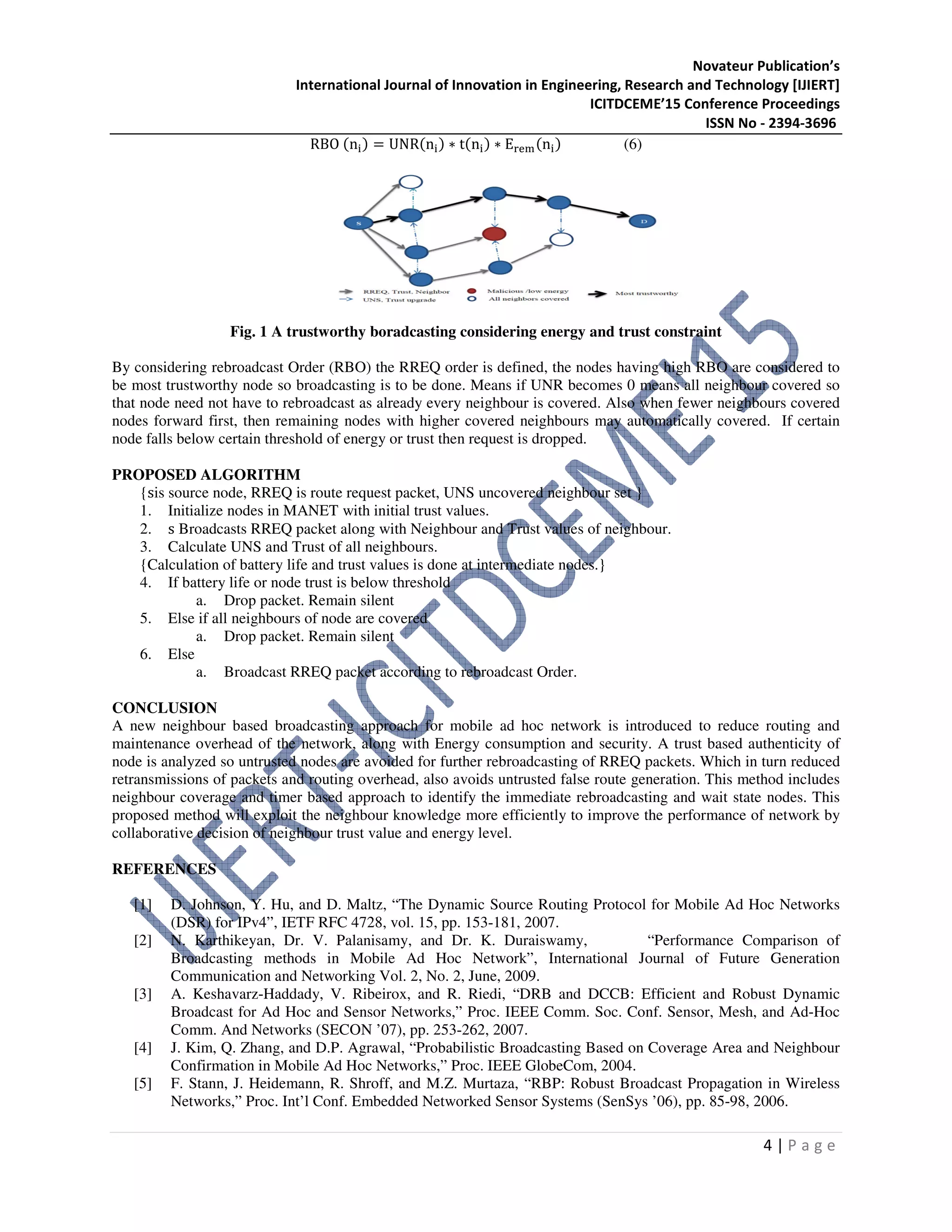 Novateur Publication’s
International Journal of Innovation in Engineering, Research and Technology [IJIERT]
ICITDCEME’15 Conference Proceedings
ISSN No - 2394-3696
4 | P a g e
RBO (n୧) = UNR(n୧) ∗ t(n୧) ∗ E୰ୣ୫(n୧) (6)
Fig. 1 A trustworthy boradcasting considering energy and trust constraint
By considering rebroadcast Order (RBO) the RREQ order is defined, the nodes having high RBO are considered to
be most trustworthy node so broadcasting is to be done. Means if UNR becomes 0 means all neighbour covered so
that node need not have to rebroadcast as already every neighbour is covered. Also when fewer neighbours covered
nodes forward first, then remaining nodes with higher covered neighbours may automatically covered. If certain
node falls below certain threshold of energy or trust then request is dropped.
PROPOSED ALGORITHM
{sis source node, RREQ is route request packet, UNS uncovered neighbour set }
1. Initialize nodes in MANET with initial trust values.
2. s Broadcasts RREQ packet along with Neighbour and Trust values of neighbour.
3. Calculate UNS and Trust of all neighbours.
{Calculation of battery life and trust values is done at intermediate nodes.}
4. If battery life or node trust is below threshold
a. Drop packet. Remain silent
5. Else if all neighbours of node are covered
a. Drop packet. Remain silent
6. Else
a. Broadcast RREQ packet according to rebroadcast Order.
CONCLUSION
A new neighbour based broadcasting approach for mobile ad hoc network is introduced to reduce routing and
maintenance overhead of the network, along with Energy consumption and security. A trust based authenticity of
node is analyzed so untrusted nodes are avoided for further rebroadcasting of RREQ packets. Which in turn reduced
retransmissions of packets and routing overhead, also avoids untrusted false route generation. This method includes
neighbour coverage and timer based approach to identify the immediate rebroadcasting and wait state nodes. This
proposed method will exploit the neighbour knowledge more efficiently to improve the performance of network by
collaborative decision of neighbour trust value and energy level.
REFERENCES
[1] D. Johnson, Y. Hu, and D. Maltz, “The Dynamic Source Routing Protocol for Mobile Ad Hoc Networks
(DSR) for IPv4”, IETF RFC 4728, vol. 15, pp. 153-181, 2007.
[2] N. Karthikeyan, Dr. V. Palanisamy, and Dr. K. Duraiswamy, “Performance Comparison of
Broadcasting methods in Mobile Ad Hoc Network”, International Journal of Future Generation
Communication and Networking Vol. 2, No. 2, June, 2009.
[3] A. Keshavarz-Haddady, V. Ribeirox, and R. Riedi, “DRB and DCCB: Efficient and Robust Dynamic
Broadcast for Ad Hoc and Sensor Networks,” Proc. IEEE Comm. Soc. Conf. Sensor, Mesh, and Ad-Hoc
Comm. And Networks (SECON ’07), pp. 253-262, 2007.
[4] J. Kim, Q. Zhang, and D.P. Agrawal, “Probabilistic Broadcasting Based on Coverage Area and Neighbour
Confirmation in Mobile Ad Hoc Networks,” Proc. IEEE GlobeCom, 2004.
[5] F. Stann, J. Heidemann, R. Shroff, and M.Z. Murtaza, “RBP: Robust Broadcast Propagation in Wireless
Networks,” Proc. Int’l Conf. Embedded Networked Sensor Systems (SenSys ’06), pp. 85-98, 2006.
 