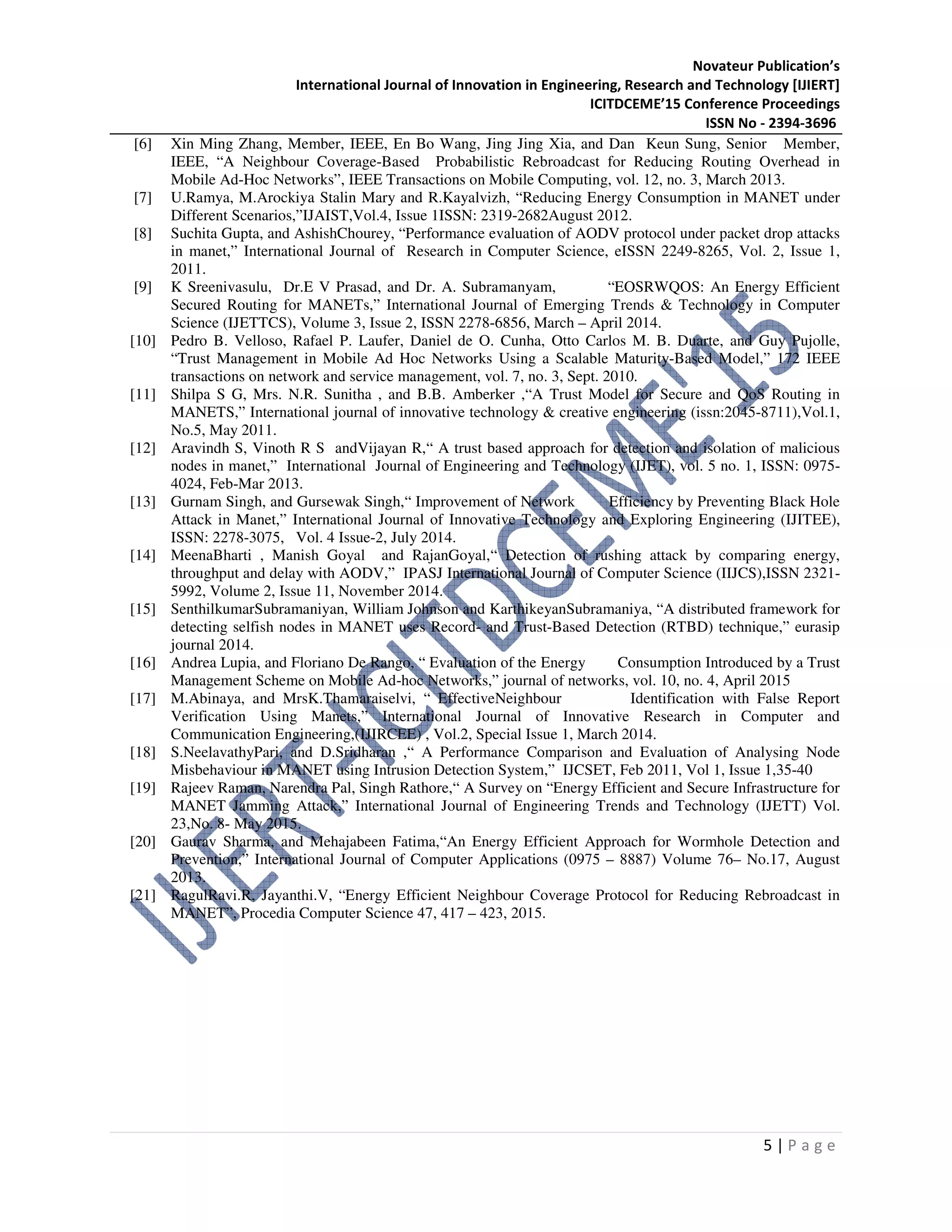 Novateur Publication’s
International Journal of Innovation in Engineering, Research and Technology [IJIERT]
ICITDCEME’15 Conference Proceedings
ISSN No - 2394-3696
5 | P a g e
[6] Xin Ming Zhang, Member, IEEE, En Bo Wang, Jing Jing Xia, and Dan Keun Sung, Senior Member,
IEEE, “A Neighbour Coverage-Based Probabilistic Rebroadcast for Reducing Routing Overhead in
Mobile Ad-Hoc Networks”, IEEE Transactions on Mobile Computing, vol. 12, no. 3, March 2013.
[7] U.Ramya, M.Arockiya Stalin Mary and R.Kayalvizh, “Reducing Energy Consumption in MANET under
Different Scenarios,”IJAIST,Vol.4, Issue 1ISSN: 2319-2682August 2012.
[8] Suchita Gupta, and AshishChourey, “Performance evaluation of AODV protocol under packet drop attacks
in manet,” International Journal of Research in Computer Science, eISSN 2249-8265, Vol. 2, Issue 1,
2011.
[9] K Sreenivasulu, Dr.E V Prasad, and Dr. A. Subramanyam, “EOSRWQOS: An Energy Efficient
Secured Routing for MANETs,” International Journal of Emerging Trends & Technology in Computer
Science (IJETTCS), Volume 3, Issue 2, ISSN 2278-6856, March – April 2014.
[10] Pedro B. Velloso, Rafael P. Laufer, Daniel de O. Cunha, Otto Carlos M. B. Duarte, and Guy Pujolle,
“Trust Management in Mobile Ad Hoc Networks Using a Scalable Maturity-Based Model,” 172 IEEE
transactions on network and service management, vol. 7, no. 3, Sept. 2010.
[11] Shilpa S G, Mrs. N.R. Sunitha , and B.B. Amberker ,“A Trust Model for Secure and QoS Routing in
MANETS,” International journal of innovative technology & creative engineering (issn:2045-8711),Vol.1,
No.5, May 2011.
[12] Aravindh S, Vinoth R S andVijayan R,“ A trust based approach for detection and isolation of malicious
nodes in manet,” International Journal of Engineering and Technology (IJET), vol. 5 no. 1, ISSN: 0975-
4024, Feb-Mar 2013.
[13] Gurnam Singh, and Gursewak Singh,“ Improvement of Network Efficiency by Preventing Black Hole
Attack in Manet,” International Journal of Innovative Technology and Exploring Engineering (IJITEE),
ISSN: 2278-3075, Vol. 4 Issue-2, July 2014.
[14] MeenaBharti , Manish Goyal and RajanGoyal,“ Detection of rushing attack by comparing energy,
throughput and delay with AODV,” IPASJ International Journal of Computer Science (IIJCS),ISSN 2321-
5992, Volume 2, Issue 11, November 2014.
[15] SenthilkumarSubramaniyan, William Johnson and KarthikeyanSubramaniya, “A distributed framework for
detecting selfish nodes in MANET uses Record- and Trust-Based Detection (RTBD) technique,” eurasip
journal 2014.
[16] Andrea Lupia, and Floriano De Rango, “ Evaluation of the Energy Consumption Introduced by a Trust
Management Scheme on Mobile Ad-hoc Networks,” journal of networks, vol. 10, no. 4, April 2015
[17] M.Abinaya, and MrsK.Thamaraiselvi, “ EffectiveNeighbour Identification with False Report
Verification Using Manets,” International Journal of Innovative Research in Computer and
Communication Engineering,(IJIRCEE) , Vol.2, Special Issue 1, March 2014.
[18] S.NeelavathyPari, and D.Sridharan ,“ A Performance Comparison and Evaluation of Analysing Node
Misbehaviour in MANET using Intrusion Detection System,” IJCSET, Feb 2011, Vol 1, Issue 1,35-40
[19] Rajeev Raman, Narendra Pal, Singh Rathore,“ A Survey on “Energy Efficient and Secure Infrastructure for
MANET Jamming Attack,” International Journal of Engineering Trends and Technology (IJETT) Vol.
23,No. 8- May 2015.
[20] Gaurav Sharma, and Mehajabeen Fatima,“An Energy Efficient Approach for Wormhole Detection and
Prevention,” International Journal of Computer Applications (0975 – 8887) Volume 76– No.17, August
2013.
[21] RagulRavi.R, Jayanthi.V, “Energy Efficient Neighbour Coverage Protocol for Reducing Rebroadcast in
MANET”, Procedia Computer Science 47, 417 – 423, 2015.
 