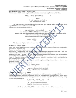 Novateur Publication’s
International Journal of Innovation in Engineering, Research and Technology [IJIERT]
ICITDCEME’15 Conference Proceedings
ISSN No - 2394-3696
3 | P a g e
A. UNCOVERED NEIGHBOUR RATIO (UNR):
When n୧ receives RREQ from its neighbour it first calculates its uncovered neighbour set (UNS) values,
UNS (n୧) = N(n୧) − ሾN(n୧) ∩ N(s)ሿ (1)
Where,
N (n୧) = neighbours set of node n୧
N(s) = neighbours set of node s
The node which has a lower Rebroadcast order (RBO) may listen to RREQ packets from the nodes having
larger RBO. Thus, node could further adjust its UCN.
Then, the UNS (n୧) can be adjusted as follows:
UNS (n୧) = N(n୧) − ൣN(n୧) ∩ N൫n୨൯൧ (2)
After adjusting the UNS, the RREQ packet received from n୨ is discarded.
When the timer of the rebroadcast order of node n୧ expires, final UNS is obtained. These are the nodes
which need to receive and process the RREQ packet.
Uncovered neighbour ratio (UNR) is calculated as:
UNR(n୧) =
୙୒ୗ(୬౟)
୒(୬౟)
(3)
This Uncovered Neighbor Ratio indicates number of nodes remained to be covered.
B. TRUST VALUE OF NODE:
A trust value of each neighbour is stored which represents trustiness of each neighbour. On the basis of experiences
trust value will be adjusted [15].
The trust can be calculated by three parameters:
Malicious (m): The node is said to be malicious if node x never sends any message to or from node y. Here trust
value between both of them is low and probability that node is malicious is very high.
Known (k): Here node x and node y has some message communication previously, the trust value between them is
not low or high, malicious behaviour of node is need to be observed.
Friend (f): When there is huge message transfer between two nodes then trust value of both is very high. Having
malicious behaviour is very low.
On the basis of m, k, f node decides trust value for particular neighbour and depending on this, trust values between
neighbours is found.
Trust values of node t(n୧) are also updated as,
t(n୧) =
൫୲౦౨౛౬(୬౟)ା୲౨౛ౙ(୬౟)൯
ଶ
(4)
t୮୰ୣ୴(n୧) = Trust previously calculated.
t୰ୣୡ(n୧) = Trust received from neighbour.
C. ENERGY OF PARTICULAR NODE:
Every node in the MANET calculates its power consumption and finds the remaining energy periodically.
The energy is calculated on the basic of remaining energy and consumed energy. Consumed energy may be energy
consumed for transmission of packet or energy consumed for reception of packet. Therefore remaining energy
E୰ୣ୫(n୧) of particular node is:
E୰ୣ୫(n୧) = Eୡ୳୰୰(n୧) − Eୡ୭୬ୱ(n୧) (5)
Eୡ୳୰୰(n୧) = Current energy of node n୧.
Eୡ୭୬ୱ(n୧) = Energy consumed by node n୧.
Finally rebroadcast Order (RBO) is considered with combination of all above parameters;
 