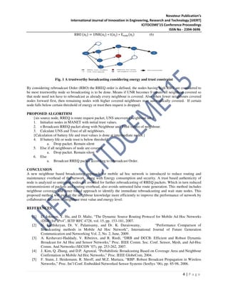 Novateur Publication’s
International Journal of Innovation in Engineering, Research and Technology [IJIERT]
ICITDCEME’15 Conference Proceedings
ISSN No - 2394-3696
4 | P a g e
RBO (n୧) = UNR(n୧) ∗ t(n୧) ∗ E୰ୣ୫(n୧) (6)
Fig. 1 A trustworthy boradcasting considering energy and trust constraint
By considering rebroadcast Order (RBO) the RREQ order is defined, the nodes having high RBO are considered to
be most trustworthy node so broadcasting is to be done. Means if UNR becomes 0 means all neighbour covered so
that node need not have to rebroadcast as already every neighbour is covered. Also when fewer neighbours covered
nodes forward first, then remaining nodes with higher covered neighbours may automatically covered. If certain
node falls below certain threshold of energy or trust then request is dropped.
PROPOSED ALGORITHM
{sis source node, RREQ is route request packet, UNS uncovered neighbour set }
1. Initialize nodes in MANET with initial trust values.
2. s Broadcasts RREQ packet along with Neighbour and Trust values of neighbour.
3. Calculate UNS and Trust of all neighbours.
{Calculation of battery life and trust values is done at intermediate nodes.}
4. If battery life or node trust is below threshold
a. Drop packet. Remain silent
5. Else if all neighbours of node are covered
a. Drop packet. Remain silent
6. Else
a. Broadcast RREQ packet according to rebroadcast Order.
CONCLUSION
A new neighbour based broadcasting approach for mobile ad hoc network is introduced to reduce routing and
maintenance overhead of the network, along with Energy consumption and security. A trust based authenticity of
node is analyzed so untrusted nodes are avoided for further rebroadcasting of RREQ packets. Which in turn reduced
retransmissions of packets and routing overhead, also avoids untrusted false route generation. This method includes
neighbour coverage and timer based approach to identify the immediate rebroadcasting and wait state nodes. This
proposed method will exploit the neighbour knowledge more efficiently to improve the performance of network by
collaborative decision of neighbour trust value and energy level.
REFERENCES
[1] D. Johnson, Y. Hu, and D. Maltz, “The Dynamic Source Routing Protocol for Mobile Ad Hoc Networks
(DSR) for IPv4”, IETF RFC 4728, vol. 15, pp. 153-181, 2007.
[2] N. Karthikeyan, Dr. V. Palanisamy, and Dr. K. Duraiswamy, “Performance Comparison of
Broadcasting methods in Mobile Ad Hoc Network”, International Journal of Future Generation
Communication and Networking Vol. 2, No. 2, June, 2009.
[3] A. Keshavarz-Haddady, V. Ribeirox, and R. Riedi, “DRB and DCCB: Efficient and Robust Dynamic
Broadcast for Ad Hoc and Sensor Networks,” Proc. IEEE Comm. Soc. Conf. Sensor, Mesh, and Ad-Hoc
Comm. And Networks (SECON ’07), pp. 253-262, 2007.
[4] J. Kim, Q. Zhang, and D.P. Agrawal, “Probabilistic Broadcasting Based on Coverage Area and Neighbour
Confirmation in Mobile Ad Hoc Networks,” Proc. IEEE GlobeCom, 2004.
[5] F. Stann, J. Heidemann, R. Shroff, and M.Z. Murtaza, “RBP: Robust Broadcast Propagation in Wireless
Networks,” Proc. Int’l Conf. Embedded Networked Sensor Systems (SenSys ’06), pp. 85-98, 2006.
 