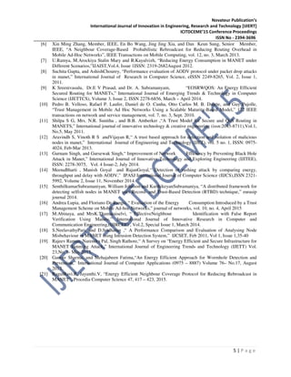 Novateur Publication’s
International Journal of Innovation in Engineering, Research and Technology [IJIERT]
ICITDCEME’15 Conference Proceedings
ISSN No - 2394-3696
5 | P a g e
[6] Xin Ming Zhang, Member, IEEE, En Bo Wang, Jing Jing Xia, and Dan Keun Sung, Senior Member,
IEEE, “A Neighbour Coverage-Based Probabilistic Rebroadcast for Reducing Routing Overhead in
Mobile Ad-Hoc Networks”, IEEE Transactions on Mobile Computing, vol. 12, no. 3, March 2013.
[7] U.Ramya, M.Arockiya Stalin Mary and R.Kayalvizh, “Reducing Energy Consumption in MANET under
Different Scenarios,”IJAIST,Vol.4, Issue 1ISSN: 2319-2682August 2012.
[8] Suchita Gupta, and AshishChourey, “Performance evaluation of AODV protocol under packet drop attacks
in manet,” International Journal of Research in Computer Science, eISSN 2249-8265, Vol. 2, Issue 1,
2011.
[9] K Sreenivasulu, Dr.E V Prasad, and Dr. A. Subramanyam, “EOSRWQOS: An Energy Efficient
Secured Routing for MANETs,” International Journal of Emerging Trends & Technology in Computer
Science (IJETTCS), Volume 3, Issue 2, ISSN 2278-6856, March – April 2014.
[10] Pedro B. Velloso, Rafael P. Laufer, Daniel de O. Cunha, Otto Carlos M. B. Duarte, and Guy Pujolle,
“Trust Management in Mobile Ad Hoc Networks Using a Scalable Maturity-Based Model,” 172 IEEE
transactions on network and service management, vol. 7, no. 3, Sept. 2010.
[11] Shilpa S G, Mrs. N.R. Sunitha , and B.B. Amberker ,“A Trust Model for Secure and QoS Routing in
MANETS,” International journal of innovative technology & creative engineering (issn:2045-8711),Vol.1,
No.5, May 2011.
[12] Aravindh S, Vinoth R S andVijayan R,“ A trust based approach for detection and isolation of malicious
nodes in manet,” International Journal of Engineering and Technology (IJET), vol. 5 no. 1, ISSN: 0975-
4024, Feb-Mar 2013.
[13] Gurnam Singh, and Gursewak Singh,“ Improvement of Network Efficiency by Preventing Black Hole
Attack in Manet,” International Journal of Innovative Technology and Exploring Engineering (IJITEE),
ISSN: 2278-3075, Vol. 4 Issue-2, July 2014.
[14] MeenaBharti , Manish Goyal and RajanGoyal,“ Detection of rushing attack by comparing energy,
throughput and delay with AODV,” IPASJ International Journal of Computer Science (IIJCS),ISSN 2321-
5992, Volume 2, Issue 11, November 2014.
[15] SenthilkumarSubramaniyan, William Johnson and KarthikeyanSubramaniya, “A distributed framework for
detecting selfish nodes in MANET uses Record- and Trust-Based Detection (RTBD) technique,” eurasip
journal 2014.
[16] Andrea Lupia, and Floriano De Rango, “ Evaluation of the Energy Consumption Introduced by a Trust
Management Scheme on Mobile Ad-hoc Networks,” journal of networks, vol. 10, no. 4, April 2015
[17] M.Abinaya, and MrsK.Thamaraiselvi, “ EffectiveNeighbour Identification with False Report
Verification Using Manets,” International Journal of Innovative Research in Computer and
Communication Engineering,(IJIRCEE) , Vol.2, Special Issue 1, March 2014.
[18] S.NeelavathyPari, and D.Sridharan ,“ A Performance Comparison and Evaluation of Analysing Node
Misbehaviour in MANET using Intrusion Detection System,” IJCSET, Feb 2011, Vol 1, Issue 1,35-40
[19] Rajeev Raman, Narendra Pal, Singh Rathore,“ A Survey on “Energy Efficient and Secure Infrastructure for
MANET Jamming Attack,” International Journal of Engineering Trends and Technology (IJETT) Vol.
23,No. 8- May 2015.
[20] Gaurav Sharma, and Mehajabeen Fatima,“An Energy Efficient Approach for Wormhole Detection and
Prevention,” International Journal of Computer Applications (0975 – 8887) Volume 76– No.17, August
2013.
[21] RagulRavi.R, Jayanthi.V, “Energy Efficient Neighbour Coverage Protocol for Reducing Rebroadcast in
MANET”, Procedia Computer Science 47, 417 – 423, 2015.
 