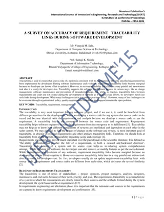 Novateur Publication’s
International Journal of Innovation in Engineering, Research and Technology [IJIERT]
ICITDCEME’15 Conference Proceedings
ISSN No - 2394-3696
1 | P a g e
A SURVEY ON ACCURACY OF REQUIREMENT TRACEABILITY
LINKS DURING SOFTWARE DEVELOPMENT
Mr. Vinayak M. Sale,
Department of Computer Science & Technology,
Shivaji University, Kolhapur, IndiaEmail- csvs13510@gmail.com
Prof. Santaji K. Shinde
Department of Information Technology,
Bharati Vidyapeeth’s College of Engineering, Kolhapur, India
Email: santaji@rediffmail.com
ABSTRACT
Traceability is used to ensure that source code of a system is consistent with its requirements. The only specified requirement has
been implemented by developers. During software maintenance and evolution, requirement traceability links become marginal
because no developer can devote effort to update it. However, to recover traceability links later is a very painful and monotonous
task also it is costly for developers too. Traceability supports the software development process in various ways, like as change
management, software maintenance and prevention of misunderstandings. But, while, in practice, traceability links between
requirements and codes are not created during the development of software as it requires extra efforts. So developers rarely use
such links during development. Why many challenges exist in traceability practices today? However, many of the challenges can
be overcome through organizational policy, quality requirements traceability tool support remains the open problem.
KEY WORDS: Traceability, requirement, management
INTRODUCTION
The traceability is very most important for any software project, and if we use it, it could be beneficial from
different perspectives for the development. When we develop a source code for any system that source code can be
traced and become identical with the requirement and analysis because we develop a source code as per the
requirement. A traceability link is the connection between the source code and requirement. Requirement
traceability helps software engineers to trace the requirement from its emergence to its fulfillment [5]. Traceability
may not help us to know how different components of systems are interlinked and dependent on each other in the
same system. We may also fail to find the impact of change on the software and system. A most important goal of
traceability, in absence of original requirements and other artifacts traceability links. Therefore, we should look at
traceability from all the aspects of traceability regarding scope and coverage [1].
Requirements traceability has proved much important over the past decade in the scientific literature. It is defined as
“the ability to illustrate and go after the life of a requirement, in both a onward and backward direction”.
Traceability links among of a system and its source code helps us in reducing system comprehension
attempt. While updating the software, the developers can add, remove, or modify features as per the users demand.
While maintenance and evolution of any software, requirement traceability links become marginal because no
developer can devote effort to update it. However to recover traceability links later is a very painful and tedious task
also it is costly for developers too. In fact, developers usually do not update requirement-traceability links with
source code. Requirements and source codes are different from each other, which decreases the textual similarity
[2].
REASONS FOR REQUIREMENTS TRACEABILITY
The traceability is one of needs of stakeholders – project sponsors, project managers, analysts, designers,
maintainers, and end users, because of their need, priority, and goal. The requirements traceability is a characteristic
of a system in which the requirements are clearly linked to their sources and the artifacts formed during the system
development life cycle based on these requirements [15].
In requirements engineering and elicitation phase, it is important that the rationales and sources to the requirements
are captured to know requirements development and confirmation [15].
 