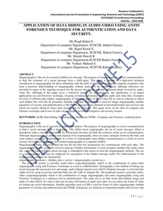 Novateur Publication’s
International Journal of Innovation in Engineering, Research and Technology [IJIERT]
ICITDCEME’15 Conference Proceedings
ISSN No - 2394-3696
1 | P a g e
APPLICATION OF DATA HIDING IN AUDIO-VIDEO USING ANTIN
FORENSICS TECHNIQUE FOR AUTHENTICATION AND DATA
SECURITY.
Mr.Wagh Rahul S.
Department of computer Department, SCSCOE, Rahuri Factory
Mr. Bagul Kunal S.
Department of computer Department, SCSCOE, Rahuri Factory
Mr. Shinde Dinesh R.
Department of computer Department,SCSCOE,Rahuri Factory.
Mr. Vathare Mahesh S.
Department of computer Department, SCSCOE,Rahuri Factory
ABSTRACT
Steganography is the art of covered or hidden text message. The purpose of steganography is covert communication-
to hide the existence of a secret message from a third party. This paper is intnded as a high-level technical
introduction to steganography for those unfamiliar with the field. It is directed at forensic computer examiners who
need a practical understanding of steganography without study into the mathematical, although references are
provided to many of the ongoing research for the person who needs or wants additional detail covered by audio-
video file. Although in this paper gives a historical context for steganography, the significance is on digital
applications use anti Forensics technique, focusing on hiding information in online audio and video files. Examples
for tools of software that employ steganography to hide data inside of audio-video file as well as software to detect
such hidden files will also be presented. Suitable algorithm such as LSB is used for image steganography suitable
parameter of security and authentication is like PSNR, histogram are obtained at transmittersende and receiver side
which are exactly identical, hence data security can be increased. This paper focus on the idea of computer anti
forensics technique and its use of video steganography in both investigative and security manner.
KEYWORDS: 4LSB; Data Hiding; Steganography; Histogram; PSNR; Computer anti Forensics; Authentication
INTRODUCTION
Steganography is the art of covered or hidden information. The purpose of steganography is covert communication
to hide a secret message from a third party. This differs from cryptography, the art of secret message, which is
intended to make a message unreadable by a third party but does not hide the existence of the secret communication.
Although steganography is distinct and separate from cryptography, there are many analogies between the both, and
some authors categorize steganography as a form of cryptography since hidden communication is a form of secret
writing. Nevertheless, this paper will treated steganography as a separate field[5].
Steganography hides the covert data but not the fact that two transactions are communicate with each other. The
steganography process generally involves placing a hidden information in some transport medium like audio-video
file, called the carrier[4]. The secret message is embedded in the carrier to form the steganography medium. The use
of a steganography key may be employed for encryption of the hidden message and/or for randomization in the
steganography scheme. In summary[4].
steganography_medium = (hidden_data + carrier + steganography_secrate key.)
The proposed system is provides audio-video cryptostegnography which is the combination of audio-video
steganography using anti Forensics Technique as a tool to authentication. Stenography is the method of hiding any
secret message like password, text and image, audio behind original cover file[2]. Original message is converted into
cipher text by using secret key and then hide into the LSB of original file. The proposed system is provides audio-
video cryptostegnography which is the combination of image steganography and audio steganography using anti
Forensics Technique as a software tool to authentication. The main aim is to hide secret data behind image and
audio of video file[1]. As video is the tool of many still frames of audio and video, we can select any frame of video
for hiding our secret information. Suitable algorithm such as LSB is used for frame of video steganography suitable
parameter of security and authentication like PSNR, histograms are obtained at transmittersender and receiver side
 