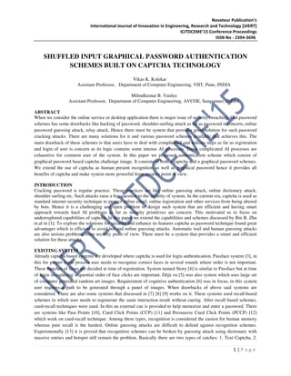 Novateur Publication’s
International Journal of Innovation in Engineering, Research and Technology [IJIERT]
ICITDCEME’15 Conference Proceedings
ISSN No - 2394-3696
1 | P a g e
SHUFFLED INPUT GRAPHICAL PASSWORD AUTHENTICATION
SCHEMES BUILT ON CAPTCHA TECHNOLOGY
Vikas K. Kolekar
Assistant Professor, Department of Computer Engineering, VIIT, Pune, INDIA
Milindkumar B. Vaidya
Assistant Professor, Department of Computer Engineering, AVCOE, Sangamner, INDIA
ABSTRACT
When we consider the online service or desktop application there is major issue of security breaching. Old password
schemes has some drawbacks like hacking of password, shoulder-surfing attack as far as password is concern, online
password guessing attack, relay attack. Hence there must be system that provides good solution for such password
cracking attacks. There are many solutions for it and various password schemes available that achieves this. The
main drawback of these schemes is that users have to deal with complicated and tedious steps as far as registration
and login of user is concern as its logic contains some intense AI processes. These complicated AI processes are
exhaustive for common user of the system. In this paper we proposed authentication scheme which consist of
graphical password based captcha challenge image. It consists of both a captcha and a graphical password schemes.
We extend the use of captcha as human present recognition as well as graphical password hence it provides all
benefits of captcha and make system more powerful from security point of view.
INTRODUCTION
Cracking password is regular practice. These practices are like online guessing attack, online dictionary attack,
shoulder surfing etc. Such attacks raise a big question to the security of system. In the current era, captcha is used as
standard internet security technique to protect online email, online registration and other services from being abused
by bots. Hence it is a challenging and open problem to design such system that are efficient and having smart
approach towards hard AI problems as far as security primitives are concern. This motivated us to focus on
underexplored capabilities of captcha. In this paper we extend the capabilities and schemes discussed by Bin B. Zhu
et.al in [1]. To explore the solutions for security and enhance its features captcha as password technique found great
advantages which is efficient to avoid bot and online guessing attacks. Automatic trail and human guessing attacks
are also serious problems from security point of view. There must be a system that provides a smart and efficient
solution for these attacks.
EXISTING SYSTEM
Already captcha based systems are developed where captcha is used for login authentication. Passface system [3], in
this for proper login process user needs to recognize correct faces in several rounds where order is not important.
These bunches of faces are decided at time of registration. System named Story [4] is similar to Passface but at time
of login recognizing sequential order of face clicks are important. Déjà vu [5] was also system which uses large set
of computer generated random art images. Requirement of cognitive authentication [6] was in focus, in this system
user requires a path to be generated through a panel of images. When drawbacks of above said systems are
considered. There are also some systems that discussed in [7] [8] [9] works on it. These systems used recall-based
schemes in which user needs to regenerate the same interaction result without cueing. After recall based schemes,
cued-recall techniques were used. In this an external cue is provided to help memorize and enter a password. There
are systems like Pass Points [10], Cued Click Points (CCP) [11] and Persuasive Cued Click Points (PCCP) [12]
which work on cued-recall technique. Among these types, recognition is considered the easiest for human memory
whereas pure recall is the hardest. Online guessing attacks are difficult to defend against recognition schemes.
Experimentally [13] it is proved that recognition schemes can be broken by guessing attack using dictionary with
massive entries and hotspot still remain the problem. Basically there are two types of catches: 1. Text Captcha, 2.
 