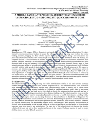 Novateur Publication’s
International Journal of Innovation in Engineering, Research and Technology [IJIERT]
ICITDCEME’15 Conference Proceedings
ISSN No - 2394-3696
1 | P a g e
A MOBILE BASED ANTI-PHISHING AUTHENTICATION SCHEME
USING CHALLENGE-RESPONSE AND QUICK RESPONSE CODE
Ganesh Kumar Mahato
Department of Computer engineering
Savitribhai Phule Pune University G.H.Raisoni College of Engineering and Management, Chas, Ahmednagar, India
gk6970@gmail.com
Sharma Kishan S.
Department of Computer engineering
Savitribhai Phule Pune University G.H.Raisoni College of Engineering and Management, Chas, Ahmednagar, India
shramak8976@gmail.com
Kurkure Shreyasi S.
Department of Computer engineering
Savitribhai Phule Pune University G.H.Raisoni College of Engineering and Management, Chas, Ahmednagar, India
shreyasi.kurkure@gmail.com
ABSTRACT
Quick Response (QR) code are 2D (two dimension) matrix code. Here it is use for secure authentication. Now days
Internet is most commonlyused medium to access the information. People are using many website like online
banking, insurance, shopping etc. these websites requires the strong authentication. Using a pair of username and
password authentication scheme is not secure enough since attacker can collect information from web phishing and
computer infection. Various malware or intended programs attempt to capture the confidential information from
personal computer. Therefore, secure authentication scheme is required. Many authentication methods have been
developed such as one time password, SMS base OTP system and some using bio-metric feature. Some of these
authentications are fail due to network problem and increases the cost. People are increasingly used in all life fields,
especially with the wide spread of Android smart phones which are used as QR-code scanners .In this paper, we
propose a anti phishing single sign-on (SSO) authentication model using QR-code. This authentication scheme is
secure against phishing attack and even on the distrusted computer environment. Quick Response (QR) Code can
store large amount of encrypted data, and it also has error correction ability.QR-code which would be scanned by
user mobile device and enter their password in mobile and again generate a QR-code in user mobile that QR-code
would be scanners by webcam. For encryption and decryption we have used AES (Advanced Encryption Standard)
algorithm and data unique at client side like IMEI number of the client android mobile device.
INTRODUCTION
An authentication method is proposed using two- factor authentication: mobile as one token and the challenge
response method using quick response code. A Quick Response code is a two dimensional matrix code. It can store
large amount of encrypted data, and it also has error correction ability.Inspite of massive use of current online
banking system, it has many security loopholes as it’s based on traditional password model, there is non-mutual
authentication between user and bank server which leads to threats like phishing (stealing passwords and use of
them for transactions), decoding communication lines, database hacking, etc.. To make transactions more secure but
also keeping them easy for user, the proposed authentication system can be useful. Authentication is nothing but the
process for identifying the person and providing the access to the system based on the identity of the person. The
most commonly used method is static username and password. Remembering the password for many sites becomes
difficult. There are different static and dynamic password systems, smart card based system, biometric, Kerberos,
etc. used for authentication. The web attacks, malware attack, have increased. While accessing the information on
the web, using an application on the network, public pc are insecure and for the physical access of the system the
important issue is the security and authorization. The main aim of the authentication is to increase the identity,
validity of the user and not to allow unauthorized access to the system. Challenge-response is used to protect
phishing attacks and faster QR code generation.
 