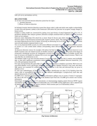 Novateur Publication’s
International Journal of Innovation in Engineering, Research and Technology [IJIERT]
ICITDCEME’15 Conference Proceedings
ISSN No - 2394-3696
__________________________________________________________________________________
2 | P a g e
both web server and database activity.
RELATED WORK
As we have seen network intrusion detection system has two types:
1. Anomaly detection.
2. Misuse or behavior detection
In Anomaly location intrusion detection system first choose what is right and which state ought to acknowledge
in static from and dynamic conduct of the framework. IDS utilize this outcome for recognize strange changes or
bizarre action.
Conduct or abuse model are constructed by putting away past history of attack happened [16], [23], [11]. A
peculiarity identifier then analyzes genuine utilization example actualized built up model to find that occasion
which are not ordinary.
Intrusion ready relationship [22] which lets us know blend of diverse part which changes IDS cautions into
Intrusion report so that decreased recreated ready negative positive alarm. This paper additionally lets us know
one attack depicting diverse level of alarm. It focusing on abstracting low level sensor attack and give consistent
more elevated amount compound alarm to user.
Yet, in our proposed double security we will sustain different movement to a solitary Intrusion detection system
in session so it will created about without corresponding alarm delivered by other free Intrusion detection
system.
An Intrusion detection system, for example, [18] utilizes the brief occasion to identify Intrusion however in our
double insurance does not related occasion. In double assurance is on time premise, on account of the danger of
erroneously considering occasion yet simultaneous occasion as corresponded occasion. In double security this
kind of occasion will handle by container ID to every session to calmly delineate related occasion. There is no
issue that they are simultaneous or not.
The database ought to get most elevated amount of assurance in light of the fact that it contains more profitable
data, so that more significant examination endeavors have been made on database Intrusion framework. [14],
[13], [20] and database firewall [9].
Few type of programming like green SQL [7] work reverse intermediary to database association. Web server not
associated database server specifically rather than, they first unites database firewall to start with, and where
SQL queries are examined for wellbeing on the off chance that it safe then and afterward they are given to
database server.
In some past methodologies of Intrusion or vulnerabilities identification are done [1] by breaking down the
source code or executable[5],[2],[10],[12]. In some different methodologies it progressively track data and
identify Intrusion [2] ,[17],[21],[24].
CLAMP [15] is structural engineering for dodging information spillage even in vicinity of attack. It segregates
the code at the web server and information at the database layer from user. CLAMP gives ensures user security
information.
Interestingly double guard protect [7] concentrates on demonstrating mapping pattern between HTTP request
and database queries for identification of undesirable user. In CLAMP existing application code is adjusted and
all database access experiences the queries restrictor, which assumes part as an intermediary arbiter.
1) SYSTEM ARCHITECTURE:-
SQL Server
User 1 Protector Protector
1 1
Web
Data
User 2 Protector Protector Base
Server
2 2 Server
User 3 Protector Protector
3 3
Fig: System Architecture
 